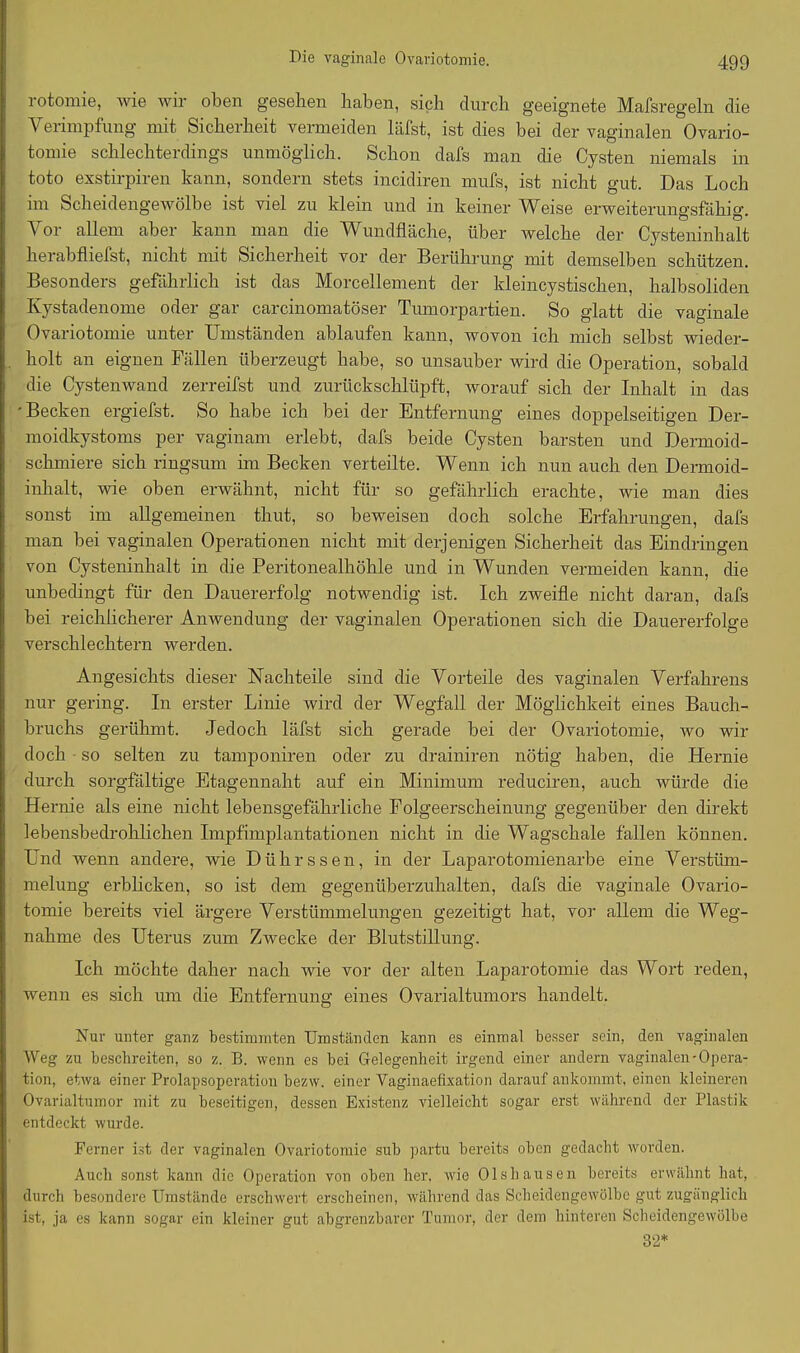 rotomie, wie wir oben gesehen haben, sich durch geeignete Mafsregeln die Verimpfung mit Sicherheit vermeiden läfst, ist dies bei der vaginalen Ovario- tomie schlechterdings unmöglich. Schon dafs man che Cysten niemals in toto exstirpiren kann, sondern stets incidiren mufs, ist nicht gut. Das Loch im Scheidengewölbe ist viel zu klein und in keiner Weise erweiterungsfähig. Vor allem aber kann man die Wundfläche, über welche der Cysteninhalt herabfliefst, nicht mit Sicherheit vor der Berührung mit demselben schützen. Besonders gefährlich ist das Morcellement der kleincystischen, halbsoliden Kystadenome oder gar carcinomatöser Tumorpartien. So glatt die vaginale Ovariotomie unter Umständen ablaufen kann, wovon ich mich selbst wieder- holt an eignen Fällen überzeugt habe, so unsauber wird die Operation, sobald die Cystenwand zerreifst und zurückschlüpft, worauf sich der Inhalt in das •Becken ergiefst. So habe ich bei der Entfernung eines doppelseitigen Der- moidkystoms per vaginam erlebt, dafs beide Cysten barsten und Dermoid- schmiere sich ringsum im Becken verteilte. Wenn ich nun auch den Dermoid- inhalt, wie oben erwähnt, nicht für so gefährlich erachte, wie man dies sonst im allgemeinen thut, so beweisen doch solche Erfahrungen, dafs man bei vaginalen Operationen nicht mit derjenigen Sicherheit das Eindringen von Cysteninhalt in die Peritonealhöhle und in Wunden vermeiden kann, die unbedingt für den Dauererfolg notwendig ist. Ich zweifle nicht daran, dafs bei reichlicherer Anwendung der vaginalen Operationen sich die Dauererfolge verschlechtern werden. Angesichts dieser Nachteile sind die Vorteile des vaginalen Verfahrens nur gering. In erster Linie wird der Wegfall der Möglichkeit eines Bauch- bruchs gerühmt. Jedoch läfst sich gerade bei der Ovariotomie, wo wir doch so selten zu tamponiren oder zu drainiren nötig haben, die Hernie durch sorgfältige Etagennaht auf ein Minimum reduciren, auch würde die Hernie als eine nicht lebensgefährliche Folgeerscheinung gegenüber den direkt lebensbedrohlichen Impfimplantationen nicht in die Wagschale fallen können. Und wenn andere, wie Dührssen, in der Laparotomienarbe eine Verstüm- melung erblicken, so ist dem gegenüberzuhalten, dafs die vaginale Ovario- tomie bereits viel ärgere Verstümmelungen gezeitigt hat, vor allem die Weg- nahme des Uterus zum Zwecke der Blutstillung. Ich möchte daher nach wie vor der alten Laparotomie das Wort reden, wenn es sich um die Entfernung eines Ovarialtumors handelt. Nur unter ganz bestimmten Umständen kann es einmal besser sein, den vaginalen Weg zu beschreiten, so z. B. wenn es bei Gelegenheit irgend einer andern vaginalen-Opera- tion, etwa einer Prolapsoperation bezw. einer Vaginaefixation darauf ankommt, einen kleineren Ovarialtumor mit zu beseitigen, dessen Existenz vielleicht sogar erst während der Plastik entdeckt wurde. Ferner ist der vaginalen Ovariotomie sub partu bereits oben gedacht worden. Auch sonst kann die Operation von oben her, wie Ol sh aus en bereits erwähnt hat, durch besondere Umstände erschwert erscheinen, während das Scheidengewölbe gut zugänglich ist, ja es kann sogar ein kleiner gut abgrenzbarer Tumor, der dem hinteren Scheidengewölbe 32*