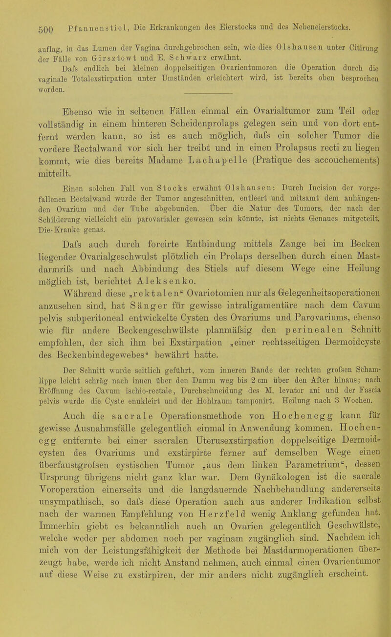 auflag, in das Lumen der Vagina durchgebrochen sein, wie dies Olshausen unter Citirung der Fälle von Girsztowt und E. Schwarz erwähnt. Dafs endlich bei kleinen doppelseitigen Ovarientumoren die Operation durch die vaginale Totalexstirpation unter Umständen erleichtert wird, ist bereits oben besprochen worden. Ebenso wie in seltenen Fällen einmal ein Ovarialtumor zum Teil oder vollständig in einem hinteren Scheidenprolaps gelegen sein und von dort ent- fernt werden kann, so ist es auch möglich, dafs ein solcher Tumor die vordere Rectalwand vor sich her treibt und in einen Prolapsus recti zu liegen kommt, wie dies bereits Madame Lacliapelle (Pratique des accouchements) mitteilt. Einen solchen Fall von Stocks erwähnt Olshausen: Durch Iucision der vorge- fallenen Rectalwand wurde der Tumor angeschnitten, entleert und mitsamt dem anhängen- den Ovariurn und der Tube abgebunden. Über die Natur des Tumors, der nach der Schilderung vielleicht ein parovarialer gewesen sein könnte, ist nichts Genaues mitgeteilt. Die-Kranke genas. Dafs auch durch forcirte Entbindung mittels Zange bei im Becken liegender Ovarialgeschwulst plötzlich ein Prolaps derselben durch einen Mast- dannrifs und nach Abbindung des Stiels auf diesem Wege eine Heilung möglich ist, berichtet Aleksenko. Während diese „rektalen“ Ovariotomien nur als Gelegenheitsoperationen anzusehen sind, hat Sänger für gewisse intraligamentäre nach dem Cavum pelvis subperitoneal entwickelte Cysten des Ovariums und Parovarimns, ebenso wie für andere Beckengeschwülste planmäfsig den perinealen Schnitt empfohlen, der sich ihm bei Exstirpation „einer rechtsseitigen Dermoidcyste des Beckenbindegewebes“ bewährt hatte. Der Schnitt wurde seitlich geführt, vom inneren Rande der rechten grofsen Scham- lippe leicht schräg nach innen über den Damm weg bis 2 cm über den After hinaus; nach Eröffnung des Cavum ischio-rectale, Durchschneidung des M. levator ani und der Fascia pelvis wurde die Cyste enukleirt und der Hohlraum tamponirt. Heilung nach 3 Wochen. Auch die sacrale Operationsmethode von Hochenegg kann für gewisse Ausnahmsfälle gelegentlich einmal in Anwendung kommen. Hocken- egg entfernte bei einer sacralen Uterusexstirpation doppelseitige Dermoid- cysten des Ovariums und exstirpirte ferner auf demselben Wege einen überfaustgrolsen cystiscken Tumor „aus dem linken Parametrium“, dessen Ursprung übrigens nicht ganz klar war. Dem Gynäkologen ist die sacrale Voroperation einerseits und die langdauernde Nachbehandlung andererseits unsympathisch, so dafs diese Operation auch aus anderer Indikation selbst nach der warmen Empfehlung von Herzfeld wenig Anklang gefunden hat. Immerhin giebt es bekanntlich auch an Ovarien gelegentlich Geschwülste, welche weder per abdomen noch per vaginam zugänglich sind. Nachdem ich mich von der Leistungsfälligkeit der Methode bei Mastdarmoperationen über- zeugt habe, werde ich nicht Anstand nehmen, auch einmal einen Ovarientumor auf diese Weise zu exstirpiren, der mir anders nicht zugänglich erscheint.