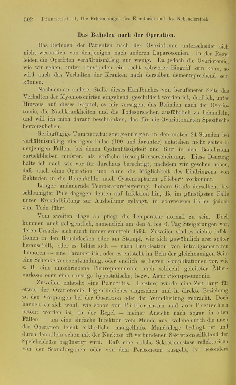 Das Befinden nach der Operation. Das Befinden der Patienten nach der Ovariotomie unterscheidet sich nicht wesentlich von demjenigen nach anderen Laparotomien. In der Regel leiden die Operirten verhältnismäfsig nur wenig. Da jedoch die Ovariotomie, wie wir sahen, unter Umständen ein recht schwerer Eingriff sein kann, so wird auch das Verhalten der Kranken nach derselben dementsprechend sein können. Nachdem an anderer Stelle dieses Handbuches von berufenerer Seite das Verhalten der Myomotomirten eingehend geschildert worden ist, darf ich, unter Hinweis auf dieses Kapitel, es mir versagen, das Befinden nach der Ovario- tomie, die Nachkrankheiten und die Todesursachen ausführlich zu behandeln, und will ich mich darauf beschränken, das für die Ovariotomirten Spezifische hervorzuheben. Geringfügige Temperatur st ei gerungen in den ersten 24 Stunden bei verhältnismäfsig niedrigem Pulse (100 und darunter) entstehen nicht selten in denjenigen Fällen, bei denen Cystenflüssigkeit und Blut in dem Bauchraum Zurückbleiben mufsten, als einfache Resorptionserscheinung. Diese Deutung halte ich nach wie vor für durchaus berechtigt, nachdem wir gesehen haben, dafs auch ohne Operation und ohne die Möglichkeit des Eindringens von Bakterien in die Bauchhöhle, nach Cystenrupturen „Fieber“ vorkommt. Länger andauernde Temperatursteigerung, höhere Grade derselben, be- schleunigter Puls dagegen deuten auf Infektion hin, die im günstigsten Falle unter Exsudatbildung zur Ausheilung gelangt, in schwereren Fällen jedoch zum Tode führt. Vom zweiten Tage ab pflegt die Temperatur normal zu sein. Doch kommen auch gelegentlich, namentlich um den 5. bis 6. Tag Steigerungen vor, deren Ursache sich nicht immer ermitteln läfst. Zuweilen sind es leichte Infek- tionen in den Bauchdecken oder am Stumpf, wie sich gewöhnlich erst später herausstellt, oder es bildet sich — nach Enukleation von intraligamentären Tumoren • - eine Parametritis, oder es entsteht im Bein der gleichnamigen Seite eine Schenkelvenenentzündung, oder endlich es liegen Komplikationen vor, wie z. B. eine umschriebene Pleuropneumonie nach schlecht geleiteter Äther- narkose oder eine sonstige hypostatiseke, bezw. Aspirationspneumonie. Zuweilen entsteht eine Parotitis. Letztere wurde eine Zeit lang für etwas der Ovariotomie Eigentümliches angesehen und in direkte Beziehung zu den Vorgängen bei der Operation oder der Wundheilung gebracht. Doch handelt es sich wohl, wie schon von Rüttermann und von Preuscken betont worden ist, in der Regel — meiner Ansicht nach sogar in allen Fällen — um eine einfache Infektion vom Munde aus, welche durch die nach der Operation leicht erklärliche mangelhafte Mundpflege bedingt ist und durch den allein schon mit der Narkose oft verbundenen Sekretionsstillstand der Speicheldrüse begünstigt wird. Dafs eine solche Sekretionsstase reflektorisch v°n den Sexualorganen oder von dem Peritoneum ausgeht, ist besonders