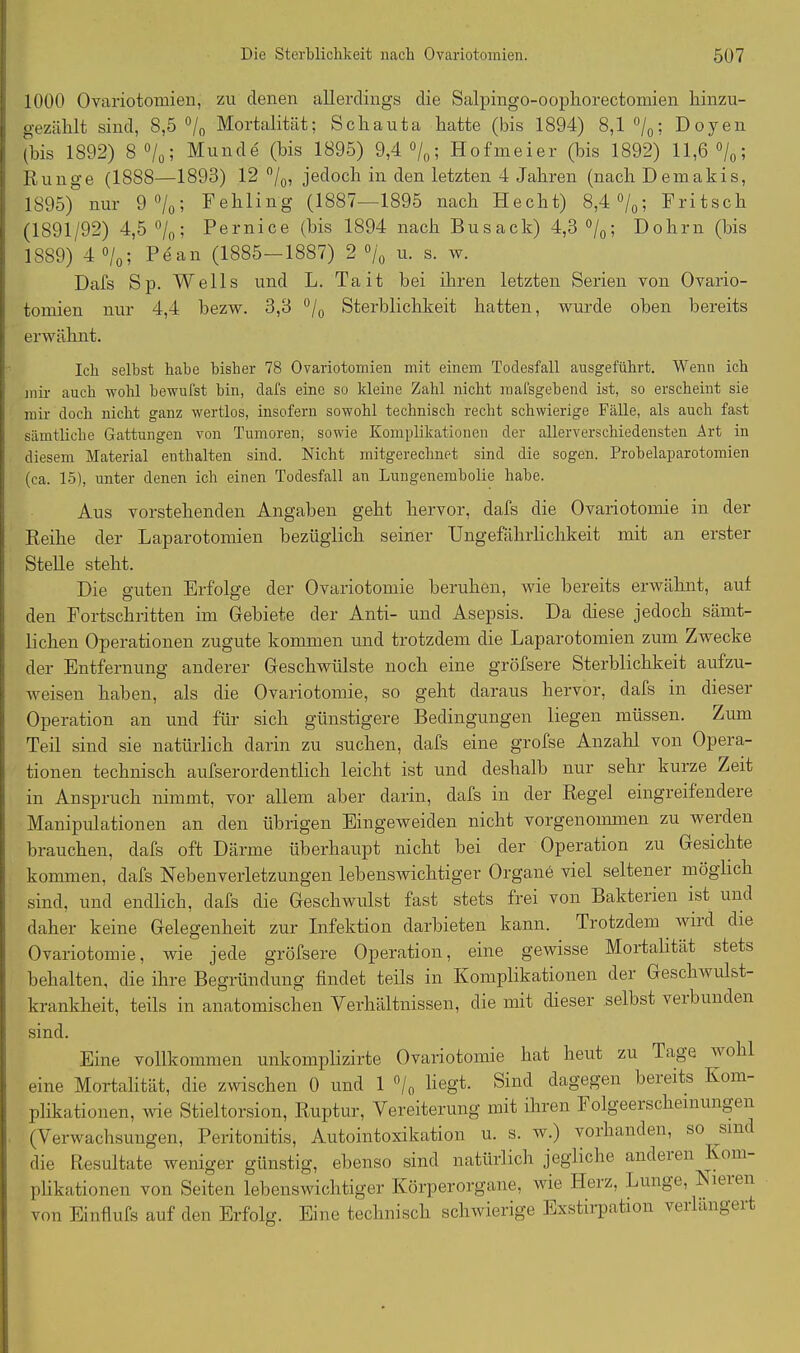 1000 Ovariotomien, zu denen allerdings die Salpingo-oophorectomien hinzu- gezählt sind, 8,5 °/0 Mortalität; Schauta hatte (bis 1894) 8,1 °/0; Doyen (bis 1892) 8 °/0; Munde (bis 1895) 9,4 °/0; Hofmeier (bis 1892) 11,6 °/0; Runge (1888—1893) 12 °/0, jedoch in den letzten 4 Jahren (nach Demakis, 1895) nur 9%; Fehling (1887—1895 nach Hecht) 8,4 °/0; Fritsch (1891/92) 4,5 °/0; Pernice (bis 1894 nach Busack) 4,3 °/0; Dohm (bis 1889) 4 °/0; Pean (1885—1887) 2 % u. s. w. Dafs Sp. Wells und L. Tait bei ihren letzten Serien von Ovario- tomien nur 4,4 bezw. 3,3 °/0 Sterblichkeit hatten, wurde oben bereits erwähnt. Ich selbst habe bisher 78 Ovariotomien mit einem Todesfall ausgeführt. Wenn ich mir auch wohl bewufst bin, dafs eine so kleine Zahl nicht raafsgebend ist, so erscheint sie mir doch nicht ganz wertlos, insofern sowohl technisch recht schwierige Fälle, als auch fast sämtliche Gattungen von Tumoren, sowie Komplikationen der allerverschiedensten Art in diesem Material enthalten sind. Nicht mitgerechnet sind die sogen. Probelaparotomien (ca. 15), unter denen ich einen Todesfall an Lungenembolie habe. Aus vorstehenden Angaben geht hervor, dafs die Ovariotomie in der Reihe der Laparotomien bezüglich seiner Ungefährlichkeit mit an erster Stelle steht. Die guten Erfolge der Ovariotomie beruhen, wie bereits erwähnt, auf den Fortschritten im Gebiete der Anti- und Asepsis. Da diese jedoch sämt- lichen Operationen zugute kommen und trotzdem die Laparotomien zum Zwecke der Entfernung anderer Geschwülste noch eine gröfsere Sterblichkeit aufzu- weisen haben, als die Ovariotomie, so geht daraus hervor, dafs in dieser Operation an und für sich günstigere Bedingungen liegen müssen. Zum Teil sind sie natürlich darin zu suchen, dafs eine grofse Anzahl von Opera- tionen technisch aufserordentlich leicht ist und deshalb nur sehr kurze Zeit in Anspruch nimmt, vor allem aber darin, dafs in der Regel eingreifendere Manipulationen an den übrigen Eingeweiden nicht vorgenommen zu werden brauchen, dafs oft Därme überhaupt nicht bei der Operation zu Gesichte kommen, dafs Nebenverletzungen lebenswichtiger Organe viel seltener möglich sind, und endlich, dafs die Geschwulst fast stets frei von Bakterien ist und daher keine Gelegenheit zur Infektion darbieten kann. Trotzdem wild die Ovariotomie, wie jede gröfsere Operation, eine gewisse Mortalität stets behalten, die ihre Begründung findet teils in Komplikationen der Geschwulst- krankheit, teils in anatomischen Verhältnissen, die mit dieser selbst veibunden sind. Eine vollkommen unkomplizirte Ovariotomie hat heut zu Tage w ohl eine Mortalität, die zwischen 0 und 1 °/0 liegt. Sind dagegen bereits Kom- plikationen, wie Stieltorsion, Ruptur, Vereiterung mit ihren I olgeeischeinungcn (Verwachsungen, Peritonitis, Autointoxikation u. s. w.) vorhanden, so sind die Resultate weniger günstig, ebenso sind natürlich jegliche andeien Koni plikationen von Seiten lebenswichtiger Körperorgane, wie Heiz, Lunge, Isiaen von Einflufs auf den Erfolg. Eine technisch schwierige Exstirpation verlängert