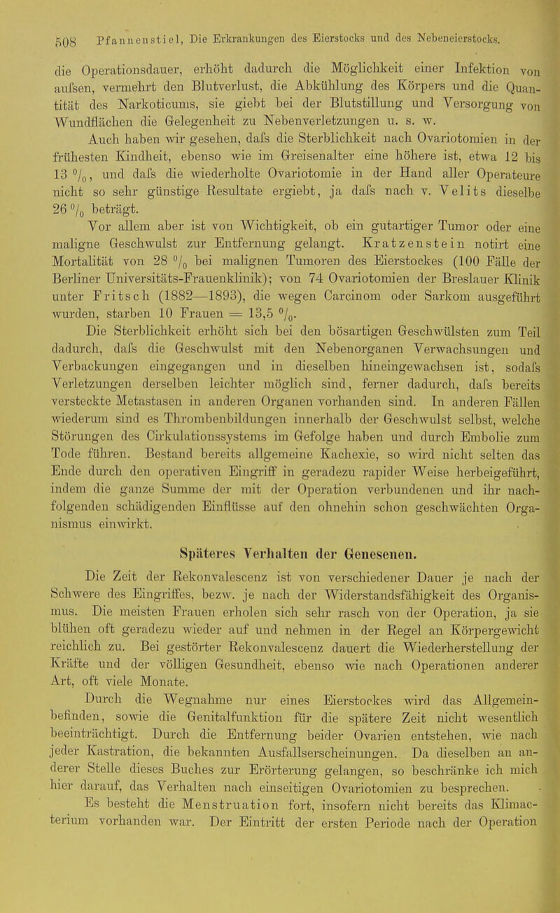 die Operationsdauer, erhöht dadurch die Möglichkeit einer Infektion von aufsen, vennehrt den Blutverlust, die Abkühlung des Körpers und die Quan- tität des Narkoticums, sie giebt bei der Blutstillung und Versorgung von Wundflächen die Gelegenheit zu Nebenverletzungen u. s. w. Auch haben wir gesehen, dafs die Sterblichkeit nach Ovariotomien in der frühesten Kindheit, ebenso wie im G reisenalter eine höhere ist, etwa 12 bis 13 °/0, und dafs die wiederholte Ovariotomie in der Hand aller Operateure nicht so sehr günstige Resultate ergiebt, ja dafs nach v. Velits dieselbe 26 °/0 beträgt. Vor allem aber ist von Wichtigkeit, ob ein gutartiger Tumor oder eine maligne Geschwulst zur Entfernung gelangt. Kratzen stein notirt eine Mortalität von 28 °/0 bei malignen Tumoren des Eierstockes (100 Fälle der Berliner Universitäts-Frauenklinik); von 74 Ovariotomien der Breslauer Klinik unter Fritsch (1882—1893), die wegen Carcinom oder Sarkom ausgeführt wurden, starben 10 Frauen = 13,5 °/0. Die Sterblichkeit erhöht sich bei den bösartigen Geschwülsten zum Teil dadurch, dafs die Geschwulst mit den Nebenorganen Verwachsungen und Verbackungen eingegangen und in dieselben hineingewachsen ist, sodafs Verletzungen derselben leichter möglich sind, ferner dadurch, dafs bereits versteckte Metastasen in anderen Organen vorhanden sind. In anderen Fällen wiederum sind es Thrombenbildungen innerhalb der Geschwulst selbst, welche Störungen des Cirkulationssystems im Gefolge haben und durch Embolie zum Tode führen. Bestand bereits allgemeine Kachexie, so wird nicht selten das Ende durch den operativen Eingriff in geradezu rapider Weise herbeigeführt, indem die ganze Summe der mit der Operation verbundenen und ihr nach- folgenden schädigenden Einflüsse auf den ohnehin schon geschwächten Orga- nismus einwirkt. Späteres Verhalten der Genesenen. Die Zeit der Rekonvalescenz ist von verschiedener Dauer je nach der Schwere des Eingriffes, bezw. je nach der Widerstandsfähigkeit des Organis- mus. Die meisten Frauen erholen sich sehr rasch von der Operation, ja sie blühen oft geradezu wieder auf und nehmen in der Regel an Körpergewicht reichlich zu. Bei gestörter Rekonvalescenz dauert die Wiederherstellung der Kräfte und der völligen Gesundheit, ebenso wie nach Operationen anderer Art, oft viele Monate. Durch die Wegnahme nur eines Eierstockes wird das Allgemein- befinden, sowie die Genitalfunktion für die spätere Zeit nicht wesentlich beeinträchtigt. Durch die Entfernung beider Ovarien entstehen, wie nach jeder Kastration, die bekannten Ausfallserscheinungen. Da dieselben an an- derer Stelle dieses Buches zur Erörterung gelangen, so beschränke ich mich liier darauf, das Verhalten nach einseitigen Ovariotomien zu besprechen. Es besteht die Menstruation fort, insofern nicht bereits das Ivlimac- terium vorhanden war. Der Eintritt der ersten Periode nach der Operation