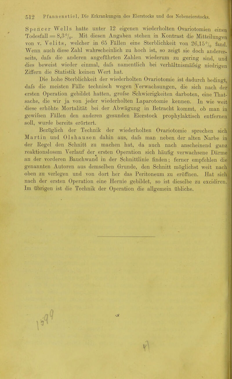 Spencer Wells hatte unter 12 eigenen wiederholten Ovariotomien einen« Todesfall = 8,3°/0. Mit diesen Angaben stehen in Kontrast die Mitteilungen! von v. Yelits, welcher in 65 Fällen eine Sterblichkeit von 26,15 °/0 fand, fl Wenn auch diese Zahl wahrscheinlich zu hoch ist, so zeigt sie doch anderer- I seits, dafs die anderen angeführten Zahlen wiederum zu gering sind, und I dies beweist wieder einmal, dafs namentlich bei verhältnismäfsig niedrigen Ziffern die Statistik keinen Wert hat. Die hohe Sterblichkeit der wiederholten Ovariotomie ist dadurch bedingt, dafs die meisten Fälle technisch wegen Verwachsungen, die sich nach der ersten Operation gebildet hatten, grofse Schwierigkeiten darboten, eine Tliat- sache, die wir ja von jeder wiederholten Laparotomie kennen. In wie weit diese erhöhte Mortalität bei der Abwägung in Betracht kommt, ob man in gewifsen Fällen den anderen gesunden Eierstock prophylaktisch entfernen soll, wurde bereits erörtert. Bezüglich der Technik der wiederholten Ovariotomie sprechen sich Martin und Olshausen dahin aus, dafs man neben der alten Narbe in . der Regel den Schnitt zu machen hat, da auch nach anscheinend ganz I reaktionslosem Verlauf der. ersten Operation sich häufig verwachsene Därme f an der vorderen Bauchwand in der Schnittlinie finden; ferner empfehlen die genannten Autoren aus demselben Grunde, den Schnitt möglichst weit nach oben zu verlegen und von dort her das Peritoneum zu eröffnen. Hat sich nach der ersten Operation eine Hernie gebildet, so ist dieselbe zu excidiren. Im übrigen ist die Technik der Operation die allgemein übliche.