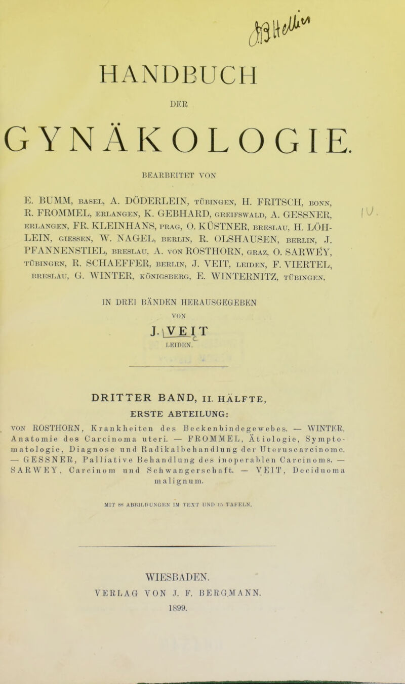 HANDBUCH DER GYNÄKOLOGIE. BEARBEITET VON E. BUMM, BASEL, A. DÖDERLEIN, Tübingen, H. FRITSCH, bonn, R. FROMMEL, erlangen, K. GEBHARD, greifswald, A. GESSNER, ERLANGEN, FR. KLEINHANS, PRAG, O. KÜSTNER, Breslau, H. LÖH- LEIN, GIESSEN, ^V. NAGEL, BERLIN, R. OLSHAUSEN, berltn, J. PFANNENSTIEL, Breslau, A. von ROSTHORN, graz, O. SARWEY, Tübingen, R. SCHAEFFER, berlin, J. VEIT, leiden, F. VIERTEL, BRESLAU, G. WINTER, Königsberg, E. WINTERNITZ, Tübingen. IN DREI BÄNDEN HERAUSGEGEBEN VON J. jVEI T I ^ LEIDEN. DRITTER BAND, ii. HÄLFTE, ERSTE ABTEILUNG: VON ROSTHORN, Krankheiten des Beckenbindegewebes. — WINTER, Anatomie des Carcinoma uteri. — FROMMEL, Ätiologie, Sympto- matologie, Diagnose und Radikalbehandlung der Uteruscarcinome. — GESSNER, Palliative Behandlung des i n o p e r a Ij 1 e n C a r c i n o m s. — SAR WEY, Gare in om und Schwangerschaft. — VEIT, Deciduoma ni a 1 i g n u m. MIT 8S ABÜILHUNUKN IM TEXT UND ir. TAFKI.N. WIESBADEN. VERLAG VON .1. F. BERGMANN. 1899.