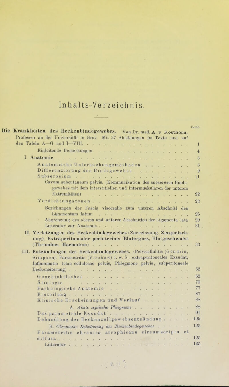 Inhalts-Verzeiehnis. Seite Die Krankheiten des Beekenbindegewebes. Von Dr. med. A. v. Rosthorn, Professor an der Universität in Graz. Mit B7 Abbildungen im Texte und auf den Tafeln A—G und I—Vlll 1 Einleitende Bemerkungen 4 I. Anatomie 6 Anatomisclieüntersuchungsmethoden G DifferenzierungdesBindegewebes 9 Subserosium 11 Cavum subcutaneum pelvis. (Kommunikation des subserösen Binde- gewebes mit dem interstitiellen und intermuskulären der unteren Extremitäten) 22 Verdichtungszonen. . 23 Beziehungen der Fascia visceralis zum unteren Abschnitt des Ligamentum latum 25 Abgrenzung des oberen und unteren Abschnittes der Ligamenta lata 29 Litteratur zur Anatomie 31 II. Verletzungen des Beckenbindegewebes (Zerreissuug, Zerquetscli- ung). Extraperitonealer periuteriner Bliiterguss, Blntgescbwnlst (Thrombus, Haematom) 33 III. Entzündungen des Beckenbindegewebes. (Pelvieellulitis (Gendrin, Simpson). Parametritis (Virchow) i. w. S . extraperitoneales Exsudat, Inflammatio telae cellulosae pelvis, Phlegmone pelvis, subperitoneale Beckeneiterung) • 62 Geschichtliches 62 Ätiologie 'lO Pathologische Anatomie 77 Einteilung 87 KlinischeErscheinungenund Verlauf 88 A. Akute septische Phlegmone 88 Das param etrale Exsudat 91 Behandlung der Beckenzellgew ebsentzündung 109 B. Chronische Entzündung des Beckenbindegewebes 125 Parametritis chronica atrophicans circumscripta et diffusa 125 Litteratur l-'^S