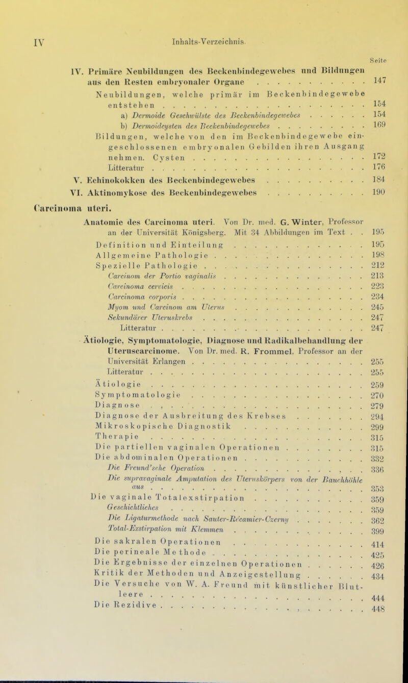 Seito IV. Primäre Neubildunj^en des BeckenbiiKlegewebcs und Bildungen aus den Resten embryonaler Organe 147 Neubildungen, welche primär im Beckenbindegewebe entstehen 154 a) Dermoide Geschwülste des Jieckcnbindegewebcs 154 b) Dermoidcyslen des Beckenbindegewebes 169 Bildungen, welche von den im Beckenbindege we be ein- geschlossenen embryonalen Gebilden ihren Ausgang nehmen. Cysten l'^'S Litteratur 176 V. Echinokokken des Beckenbindegewebes 184 VI. Aktinomykose des Beckenbindegewebes 190 CareiiKMua uteri. Anatomie des Carcinoma uteri. Von Dr. mod. G.Winter, Profossor an der Universität Königsberg. Mit .34 Altbildiingen im Text . . 195 D e fi n i t i 0 n u n d E i n t e i 1 u 11 g . 195 AllgemeinePathologie 19'^ S p e z i e 11 e P a t h 0 1 0 g i e 212 Carcinom der Portio vaginalis 218 Carcinoma cervicis 223 Carcinoma corporis 234 Myom, und Carcinom am Zllenis 245 Sekundärer Uteruskrebs 247 Litteratur 247 Ätiologie, Symptomatologie, Diagnose und Radikall>eliandlung der Uteruscarcinome. Von Dr. med. R. Frommel. Professor an der Universität Erlangen 255 Litteratur 255 Ätiologie 259 Symptomatologie 270 Diagnose . , 279 Diagnose der Ausbreitung des Kreltses 294 MikroskopischeDiagnostik 299 Therapie 315 D i e ]) n r t i e 11 011 V a g i n a 1 0 11 0 p 0 r a t i 0 n (' 11 .31,5 Die i), b d Olli i n a 1 e n 0 ]) e r a t i o n e n 332 Die Freund'sche Operation 33p, Die supravaginale Amjmtation des Ulernskörpers von der Bauchhöhle aus 3r^3 D i 0 V a g i n a 1 e T o t a I (i X s t i r p a t i 0 n 359 Geschichtliches ^ j^r^g Die lAgalurmethode nach Saiiter-Rrcamier-Czermi 362 Total-Exslirpation mit Klemmen 399 DiosakralenOperationen 4I4 Dieperineale Methode 425 Die Ergebnisse der einzelnen Operationen 426 Kritik der Methoden und Anzeigcstellung 434 Die Versuche von W. A. Freund mit künstlicher blut- leere DieRezidive _^^g