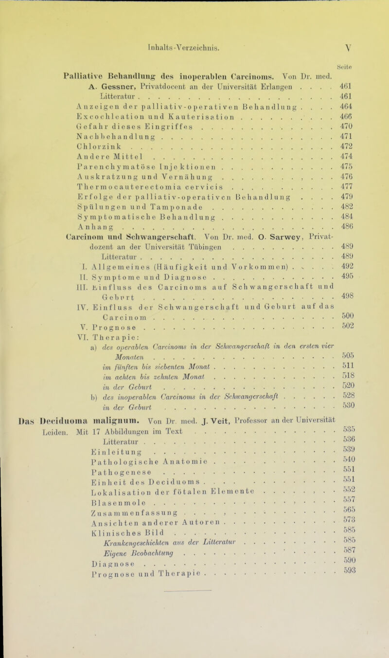 Seite Palliative Behanrtlun^^ des inoperablen Carcinoms. Von Dr. med. A. Gessner, Privatdocent an der Universität Erlangen .... 461 Litteratur 461 A nz e ige n d e r pa 11 i at i V - 0 p e r a t i V e n B e ha n dlu ng . . . . 464 K X c 0 c h 1 e a t i 0 u u n d K a u t e r i s H t i 0 n 466 Gefahr dieses Eingriffes 47U Nach he handlang 471 Chlorzink 472 Andere Mittel 474 P a r e n c h y m a t ö s e I n j e k t i 0 11 e }i 475 Auskratzung und Vernähung 476 Tliermocauterectomiacervicis 477 Erfolge der palliativ-operati vcn Bohandl ung . . . . 479 8 p ü 1 u n g e n u n d T a m ]) 0 n a d e 482 S y rn p t 0 m a t i s c h e 13 e h a n d 1 u n g 484 Anhang 486 Carcinom und Schwangerschaft. Von Dr. med. O. Sarwey, Privat- dozent an der Universität Tübingen 489 Uitteratur 489 I. Allgemeines (Häufigkeit und Vorkommen) ...... 492 II. Sy mp 10 ni e un d D iagn0 se 495 III. Üiinfluss des Carcinoms auf Schwangerschaft und GehiMt 498 IV. Einfluss der Schwangerschaft und Geburt auf das Carcinom 500 V.Prognose 502 VI. Therapie: a) des operablen Carcinoms in der Schwangerschaft in den ersten vier Monoien 505 im fünften bis siebenten Monat 511 im achten bis zehnten Monat ;)18 in der Geburt •'^20 b) des inoperablen Carcinoms in der Schwangerschaft 528 in der Geburt 530 Das Deciduoina inalijl^niiin. Von Dr. med. J. Veit, Professor an der Universität Leiden. Mit 17 Abbildungen im Text 535 Litteratur 536 Einleitung 539 PathologischeAnatomic 540 Pathogenese ^51 Einheit des Deci du oms 551 Lokalisation der fötalen Elemente , . • 552 Blasenmole , .... 557 Zusammenfassung . . . • , Ansichten anderer Autoren 573 Klinisches Bild ^^-^ Krankenneschichten ans der Litteratur o85 Eiaene Beobachtung Diagnose Prognose und Therapie ^93