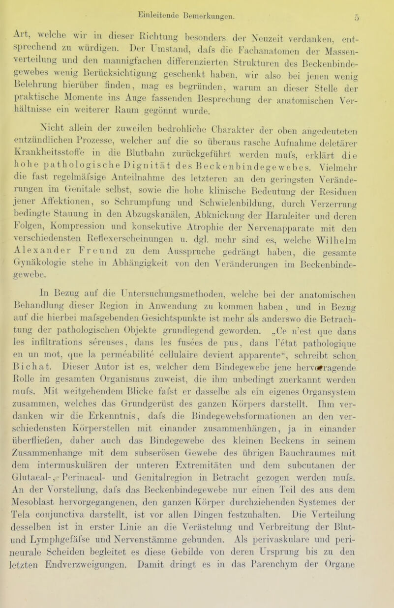 Einleitende Bemerkungen. Art, welche wir in dieser Richtung besonders der Neuzeit verdanken, ent- sprechend zu würdigen. Der Umstand, dafs die Faclianatomen der Massen- verteihmg und den mannigfachen differenzierten Strukturen des Beckenbinde- gewebes wenig Berücksichtigung geschenkt haben, wir also bei jenen wenig Belehrung hierüber finden, mag es begründen, warum an dieser Stelle der praktische Momente ins Auge fassenden Besprechung der anatomischen Ver- hältnisse ein weiterer Raum gegönnt wurde. Nicht allein der zuweilen bedrohliche Cliarakter der oben angedeuteten entzündlichen Prozesse, welcher auf die so überaus rasche Aufnahme deletärer Krankheitsstoffe in die Blutbahn zurückgeführt werden mufs, erklärt die hohe pathologische Dignität des Beckenbindegewebes. Vielmehr die fast regelmäfsige Anteilnahme des letzteren an den geringsten Verände- rungen im Genitale selbst, sowie die hohe klinische Bedeutung der Residuen jener Att'ektionen, so Schrumpfung und Schwielenbildung, durch Verzerrung bedingte Stauung in den Abzugskanälen, Abknickung der Harnleiter und deren Folgen, Kompression und konsekutive Atrophie der Nervenapparate mit den verschiedensten Retlexerscheinungen u. dgl. mehr sind es, welche Wilhelm Alexander Freund zu dem Ausspruche gedrängt haben, die gesamte (lynäkologie stehe in Abhängigkeit von den ^Veränderungen im Beckenbinde- gewebe. In Bezug auf die Untersuchungsmethoden, welche bei der anatomischen Behandlung dieser Region in Anwendung zu kommen haben , und in Bezug auf die hierbei mafsgebenden Gesichtspunkte ist mehr als anderswo die Betrach- tung der pathologischen Objekte grundlegend geworden. ,,Ce n'est que dans les intiltrations sereuses, dans les fusees de pus, dans Tetat pathologifpie en un mot, (pie la permeabilitr cellulaire devient apparente, schreibt schon Bichat. Dieser Autor ist es, welcher dem Bindegewebe jene hervorragende Rolle im gesamten Organismus zuweist, die ihm unbedingt zuerkannt werden mufs. Mit weitgehendem Blicke fal'st er dasselbe als ein eigenes Organsystem zusammen, welches das Grundgerüst des ganzen Körpers darstellt. Ihm ver- danken wir die Erkenntnis, dafs die Bindegewebsformationen an den ver- schiedensten Körperstellen mit einander zusammenhängen, ja in einander überriießen^ daher auch das Bindegewebe des kleinen Beckens in seinem Zusammenhange mit dem subserösen Gewebe des übrigen Bauchraumes mit dem intermuskulären der unteren Extremitäten und dem subcutanen der Glutaeal-, • Perinaeal- und Genitalregion in Betracht gezogen werden mufs. An der Vorstellung, dafs das Beckenbindegewebe nur einen Teil des aus dem Mesoblast hervorgegangenen, den ganzen Körper durchziehenden Systemes der Tela conjunctiva darstellt, ist vor allen Dingen festzuhalten. Die Verteilung desselben ist in erster Linie an die Verästelung und Verbreitung der Blut- und Lymphgefäfse und Nervenstämme gebunden. Als perivaskuläre und peri- neurale Scheiden begleitet es diese Gebilde von deren Ursprung bis zu den letzten Endverzweigungen. Damit dringt es in das Parenchym der Organe