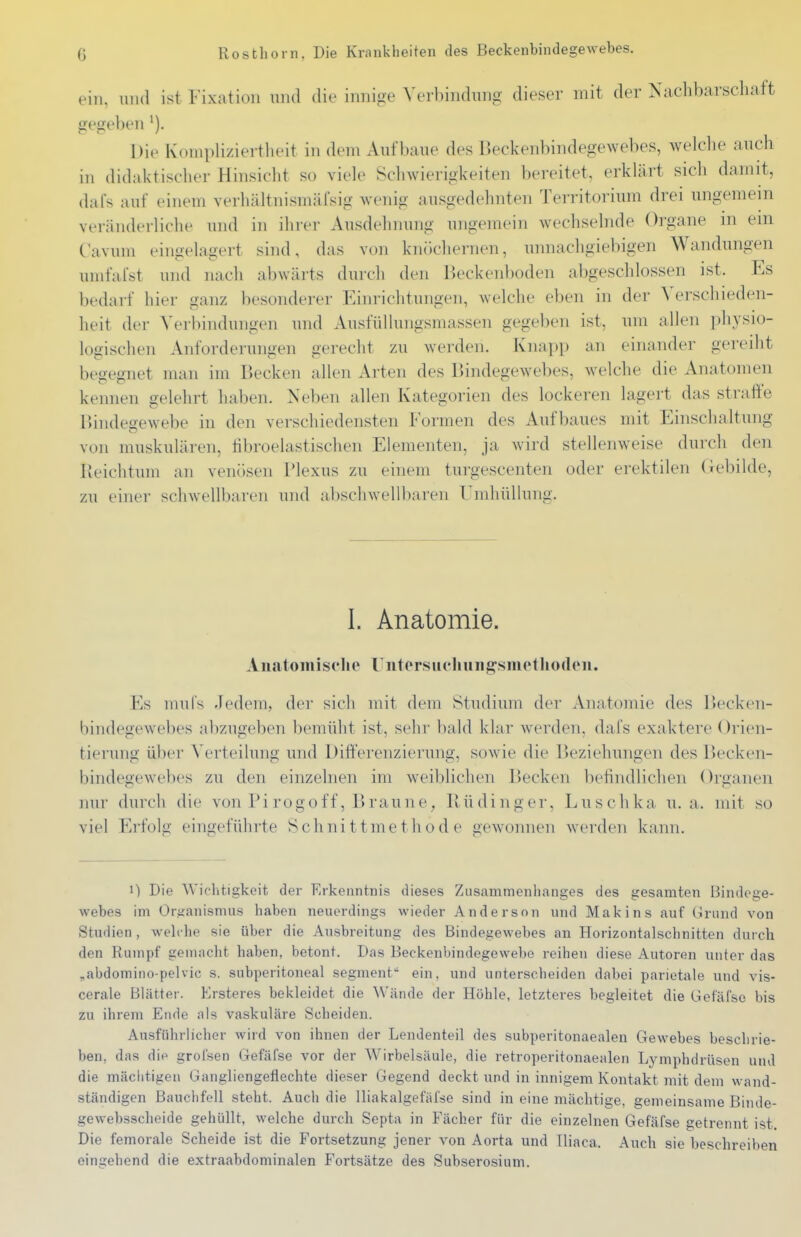 ein, 1111(1 ist Fixation und die innige Verbindung dieser mit der Nachbarschaft gegeben ^). Die Koniplizieitlieit in dem Aufbaue des Beckenbindegewebes, welche auch in didaktischer Hinsicht so viele Schwierigkeiten bereitet, erklärt sich damit, dafs auf einem verhältnismäfsig wenig ausgedehnten Territorium drei ungemein veränderliche und in ihrer Ausdehnung ungemein wechselnde Organe in em Cavum eingelagert sind, das von knöchernen, unnachgiebigen Wandungen umfafst und nach abwärts durch den Beckenboden abgeschlossen ist. Es bedarf hier ganz besonderer Einrichtungen, welche eben in der Verschieden- heit der Verbindungen und AusfüUungsmassen gegeben ist, um allen physio- logischen Anforderungen gerecht zu werden. Knapp an einander gereiht beo-eo-net man im Becken ahen Arten des Bindegewebes, welche die Anatomen kennen gelehrt haben. Neben allen Kategorien des lockeren lagert das strafte Bindeo-ewebe in den verschiedensten Formen des Aufbaues mit Einschaltung von muskulären, hbroelastischen Elementen, ja wird stellenweise durch den Reichtum an venösen Plexus zu einem tui'gescenten oder erektilen (iebilde, zu einer schwellbaren und abschwellbaren Umhüllung. 1. Anatomie. Aii.atoinisclie rntorsucliuiij2:smotho(l(Mi. Es muls Jedem, der sich mit dem Studium der Anatomie des Becken- bindegewebes abzugeben bemüht ist, sehr bald klar werden, dafs exaktere Orien- tierung über Verteilung und Differenzierung, sowie die Beziehungen des r)ecken- bindegewebes zu den einzelnen im weiblichen Becken befindlichen Organen nur durch die von Pi rogoff, Braune, Büdinger, Luschka u.a. mit so viel Erfolg eingeführte Schnittmethode gewonnen werden kann. 1) Die Wichtigkeit der Erkenntnis dieses Zusammenhanges des gesamten Bindege- webes im Oraanismus haben neuerdings wieder Anderson nnd Makins auf Grund von Studien , weh he sie über die Ausbreitung des Bindegewebes an Horizontalschnitten durch den Rumpf gemacht haben, betont. Das Beckenbindegewebe reihen diese Autoren unter das ^abdomino-pelvic s. subperitoneal segment ein, und unterscheiden dabei parietale und vis- cerale Blätter. Krsteres bekleidet die Wände der Höhle, letzteres begleitet die Gefäfso bis zu ihrem Ende als vaskuläre Scheiden. Ausführlicher wird von ihnen der Lendenteil des subperitonaealen Gewebes beschrie- ben, das die grolsen Gefäfse vor der Wirbelsäule, die retroperitonaealen Lymphdrüsen und die mächtigen Gangliengeflechte dieser Gegend deckt und in innigem Kontakt mit dem wand- ständigen Bauchfell steht. Auch die lliakalgefäfse sind in eine mächtige, gemeinsame Binde- gewebsscheide gehüllt, welche durch Septa in Fächer für die einzelnen Gefäfse getrennt ist. Die femorale Scheide ist die Fortsetzung jener von Aorta und Iliaca. Auch sie beschreiben eingehend die extraabdominalen Fortsätze des Subserosium.