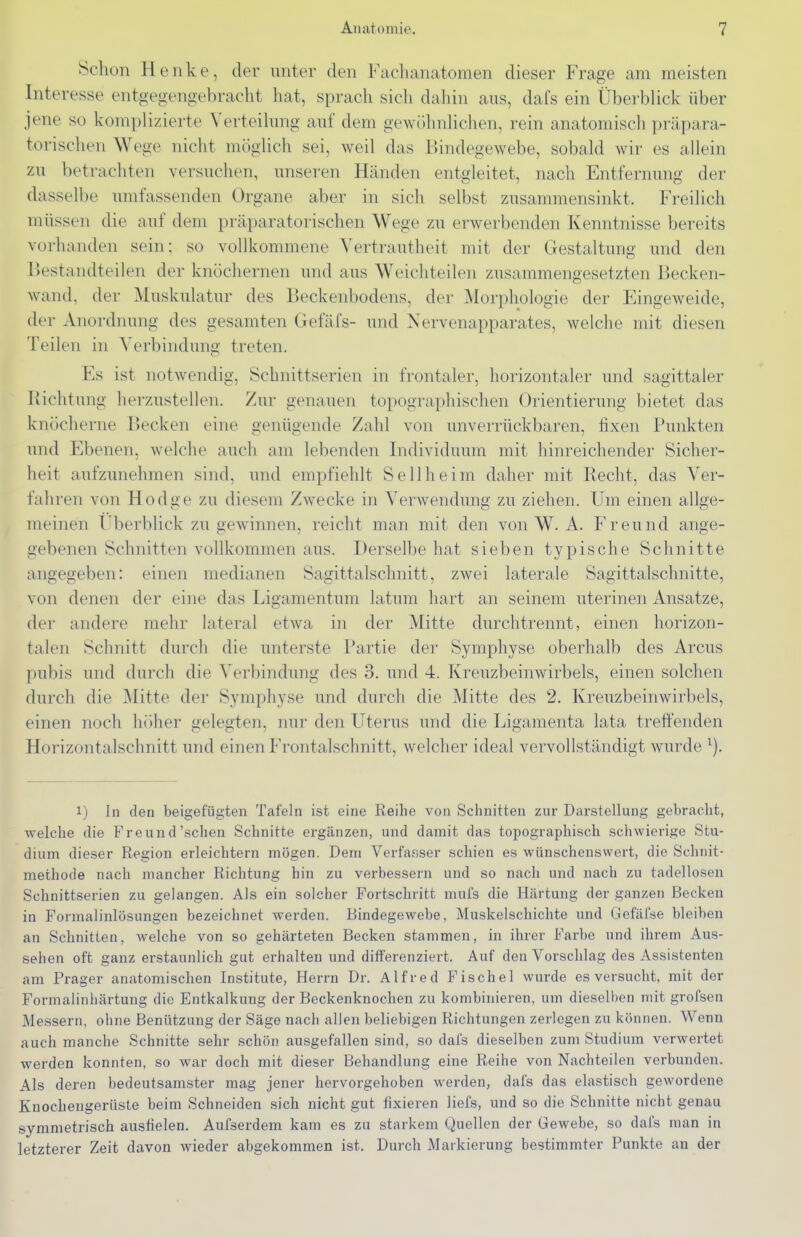 Schon Henke, der miter den Fachanatomen dieser Frage am meisten Interesse entgegengebracht hat, sprach sich dahin ans, dafs ein Überblick über jene so komplizierte Verteilung auf dem gewöhnlichen, rein anatomisch präpara- torischen Wege nicht möglich sei, weil das Bindegewebe, sobald wir es allein zu betrachten versuchen, unseren Händen entgleitet, nach Entfernung der dasselbe umfassenden Organe aber in sich selbst zusammensinkt. Freilich müssen die auf dem präparatorischen Wege zu erwerbenden Kenntnisse bereits vorhanden sein; so vollkommene Vertrautheit mit der Gestaltung und den Bestandteilen der knöchernen und aus Weichteilen zusammengesetzten Becken- wand, der Muskulatur des Beckenbodens, der Morphologie der Eingeweide, der Anordnung des gesamten Gefäfs- und Nervenapparates, welche mit diesen Teilen in Verbinduno' treten. Es ist notwendig, Schnittserien in frontaler, horizontaler und sagittaler Richtung herzustellen. Zur genauen topographischen Orientierung bietet das knöcherne Becken eine genügende Zahl von unverrückbaren, fixen Punkten und Ebenen, welche auch am lebenden Individuum mit hinreichender Sicher- heit aufzunehmen sind, und empfiehlt Seilheim daher mit Recht, das Ver- fahren von Hodge zu diesem Zw^ecke in Verwendung zu ziehen. Um einen allge- meinen Überblick zu gewinnen, reicht man mit den von W. A. Freund ange- gebenen Schnitten vollkommen aus. Derselbe hat sieben typische Schnitte angegeben: einen medianen Sagittalschnitt, zwei laterale Sagittalschnitte, von denen der eine das Ligamentum latum hart an seinem uterinen Ansätze, der andere mehr lateral etwa in der Mitte durchtrennt, einen horizon- talen Schnitt durch die unterste Partie der Symphyse oberhalb des Arcus pubis und durch die Verbindung des 3. und 4. Kreuzbeinwirbels, einen solchen durch die Mitte der Symphyse und durch die Mitte des 2. Kreuzbeinwirbels, einen noch höher gelegten, nur den Uterus und die Ligamenta lata treffenden Horizontalschnitt und einen Frontalschnitt, welcher ideal vervollständigt wurde 1) In den beigefügten Tafeln ist eine Reihe von Sciinitten zur Darstellung gebracht, welche die Freund'sehen Schnitte ergänzen, und damit das topographisch schwierige Stu- dium dieser Region erleichtern mögen. Dem Verfasser schien es wünschenswert, die Schnit- methode nach mancher Richtung hin zu verbessern und so nach und nach zu tadellosen Schnittserien zu gelangen. Als ein solcher Fortschritt mufs die Härtung der ganzen Becken in Formalinlösungen bezeichnet werden. Bindegewebe, Muskelschichte und Gefäl'se bleiben an Schnitten, welche von so gehärteten Becken stammen, in ihrer Farbe und ihrem Aus- sehen oft ganz erstaunlich gut erhalten und differenziert. Auf den Vorschlag des Assistenten am Prager anatomischen Institute, Herrn Dr. Alfred Fischel wurde es versucht, mit der Formalinliärtung die Entkalkung der Beckenknochen zu kombinieren, um dieselben mit grofsen Me.ssern, ohne Benützung der Säge nach allen beliebigen Richtungen zerlegen zu können. Wenn auch manche Schnitte sehr schön ausgefallen sind, so dafs dieselben zum Studium verwertet werden konnten, so war doch mit dieser Behandlung eine Reihe von Nachteilen verbunden. Als deren bedeutsamster mag jener hervorgehoben werden, dafs das elastisch gewordene Knochengerüste beim Schneiden sich nicht gut fixieren Hefs, und so die Schnitte nicht genau symmetrisch ausfielen. Aufserdem kam es zu starkem Quellen der Gewebe, so dafs man in letzterer Zeit davon wieder abgekommen ist. Durch Markierung bestimmter Punkte an der