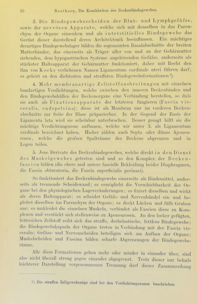 3. Die IJindegewebsscheiden der Bhit- und LymphgefäTse, sowie der nervösen Apparate, welche sich mit denselben in das Paren- chyin der Oroane einsenken nnd als interstitielles Bindegewebe das Gerüst dieser darstellend deren Architektonik beeintlnssen. Ein mächtiges derartiges Bindegewebslager bilden die sogenannten Basalabschnitte der breiten Mutterbänder, das einerseits als Träger aller von mid zu der Gebärmutter ziehenden, dem hypogastrischen Systeme angehlirenden Gefäfse, anderseits als stärkster Halteapparat der Gebärmutter funktioniert, daher mit Recht den ihm von Kocks verliehenen Namen Ligamentum cardinale uteri führen darf; es gehört zu den dichtesten imd straft'sten Bindegewebsformationen 4. Mehr memb ran artige Zellstoff au sbreitun gen mit einzelnen bandartigen Verdichtungen, welche zwischen den inneren Beckenbinden und den Bindegewebshüllen der Beckenorgane eine Verbindung herstellen, so dafs sie auch als Fixationsapparate der letzteren fungieren (Fascia vis- ceralis, endopelvina); diese ist als Membran nur im vorderen Becken- abschnitte zur Seite der Blase präparierbar. In der Gegend der Basis der Ligamenta lata wird sie scheinbar unterbrochen. Besser gesagt hilft sie die mächtige Verdichtungszone aufbauen, welche wir unter .-3. als Ligamentum cardinale bezeichnet haben. Hieher zählen auch ISepta oder dünne Aponeu- rosen, welche die grofsen Spalträume des Beckens abgrenzen und in Logen teilen. 5. Jene Derivate des Beckenbindegewebes, welche direkt in den Dienst des Muskelgewebes getreten sind und so den Komplex der Becken- fascien bilden (die obere und untere fascielle Bekleidung beider Diaphragmen, die Fascia obturatoria, die Fascia superficialis perinaei). So funktioniert das Beckenbindegewebe einerseits als Bindemittel, ander- seits als trennende Scheidewand; es ermöglicht die Verschiebbarkeit der Or- gane l)ei den physiologischen Lageveränderungen; es fixiert dieselben und wirkt als deren Halteapparat; es scheidet Gefäfs- und Nervenbündel ein und be- gleitet dieselben ins Parenchym der Organe; es deckt Lücken und füllt Gruben aus; es umkleidet die einzelnen Muskeln, verbindet als Fascien diese zu Kom- plexen und verstärkt sich stellenweise zu Aponeurosen. An den locker gefügten, fettreichen Zellstoff reiht sich das strafte, derbelastische, fettlose Bindegewebe; die Bindegewebskapseln der Organe treten in Verbindung mit der FasTia vis- ceralis; (iefäss- und Nervenscheiden beteiligen sich am Aufbau der Organe; Muskelscheiden und Fascien bilden scharfe Abgrenzungen der Bindegewebs- räume. Alle diese Formationen gehen mehr oder minder in einander über, sind also nicht überall streng gegen einander abgegrenzt. Trotz dieser nur behufs leichterer Darstellung vorgenommenen Trennung darf dieser Zusammenliang 1) Die straffen Zellgewebszüge sind bei den Verdichtungszonen beschrieben.