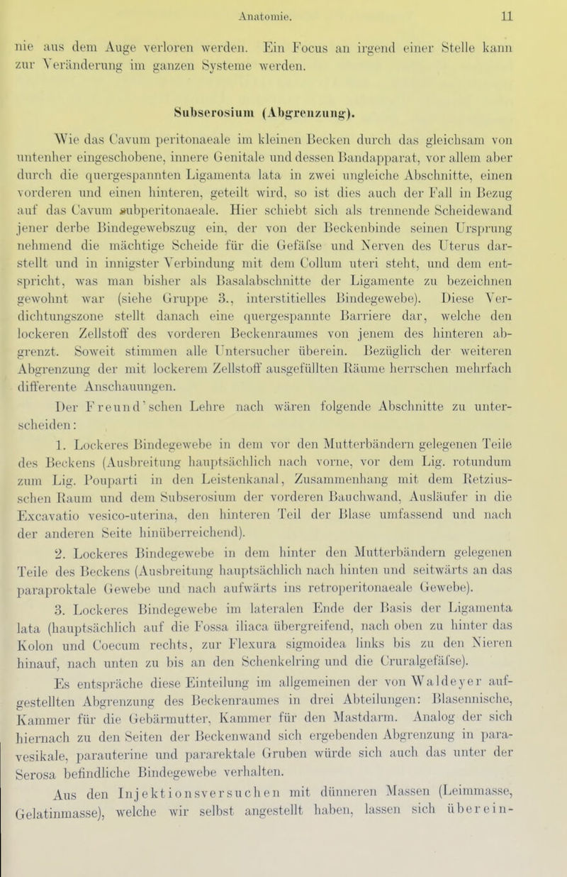 nie aus dem Auge verloren werden. Ein Focus an irgend einer Stelle kann zur Veränderung im ganzen Systeme werden. Sul)serosiiim (Abjj^reiizunji:). Wie das Cavum peritonaeale im kleinen Becken durch das gleichsam von untenher eingeschobene, innere Genitale und dessen Bandapparat, vor allem aber durch die quergespannten Ligamenta lata in zwei ungleiche Abschnitte, einen vorderen und einen hinteren, geteilt wird, so ist dies auch der Fall in Bezug auf das Cavum »ubperitonaeale. Hier schiebt sich als trennende Scheidewand jener derbe Bindegewebszug ein, der von der Beckenbinde seinen Ursprung nehmend die mächtige Scheide für die Gefäfse und Nerven des Uterus dar- stellt und in innigster Verbindung mit dem Collum uteri steht, und dem ent- spricht, was man bisher als Basalabsclmitte der Ligamente zu bezeichnen gewohnt war (siehe Gruppe 3., interstitielles Bindegewebe). Diese Ver- dichtungszone stellt danach eine quergespannte Barriere dar, welche den lockeren Zellstolf des vorderen Beckenraumes von jenem des hinteren ab- grenzt. Soweit stimmen alle Untersucher überein. Bezüglich der weiteren Abgrenzung der mit lockerem Zellstolf ausgefüllten Räume herrschen mehrfach diffei'ente Anschauungen. Der Freund'sehen Lehre nach wären folgende Abschnitte zu unter- scheiden : L Lockeres BindegeAvebe in dem vor den Mutterbändern gelegenen Teile des Beckens (Ausbreitung hauptsächlich nach vorne, vor dem Lig. rotundum zum Lig. Pouparti in den Leistenkanal, Zusammenhang mit dem Retzius- schen Raum und dem Subserosium der vorderen Bauchwand, Ausläufer in die Excavatio vesico-uterina, den hinteren Teil der Blase umfassend und nach der anderen Seite hinüberreichend). 2. Lockeres Bindegewebe in dem hinter den Mutterbändern gelegenen Teile des Beckens (Ausbreitung hauptsächlich nach hinten und seitwärts an das paraproktale Gewebe und nach aufwärts ins retroperitonaeale Gewebe). 3. Lockeres Bindegewebe im lateralen Ende der Basis der Ligamenta lata (hauptsächlich auf die Fossa iliaca übergreifend, nach oben zu hinter das Kolon und Coecum rechts, zur Flexura sigmoidea links bis zu den Nieren hinauf, nach unten zu bis an den Schenkelring und die Cruralgefäfse). Es entspräche diese Einteilung im allgemeinen der vonWaldeyer auf- gestellten Abgrenzung des Beckenraumes in drei Abteilungen: Blasennische, Kammer für die Gebärmutter. Kammer für den Mastdarm. Analog der sich hiernach zu den Seiten der Beckenwand sich ergebenden Abgrenzung in para- vesikale, parauterine und pararektale Gruben würde sich auch das unter der Serosa befindliche Bindegewebe verhalten. Aus den Injektionsversuchen mit dünneren Massen (Leimmasse, Gelatinmasse), welche wir selbst angestellt haben, lassen sich über ein-