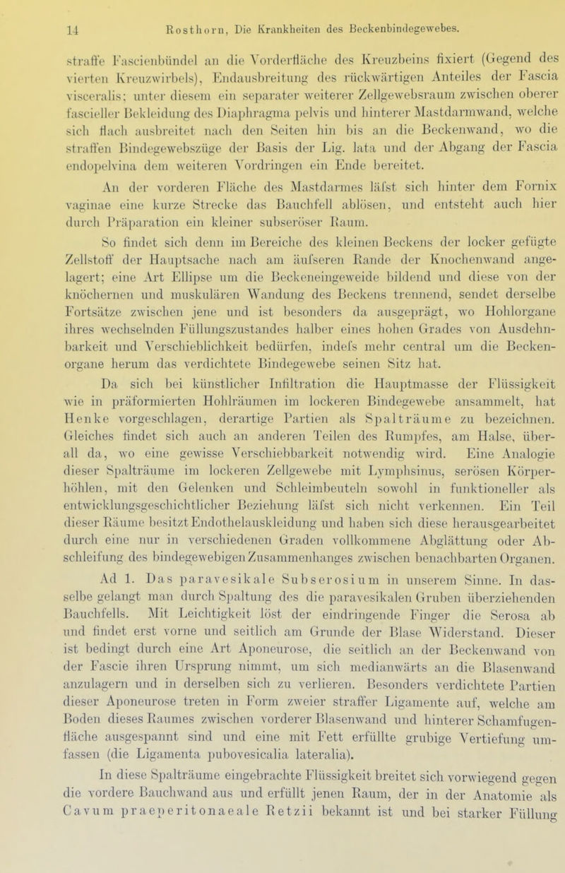 straffe Fascieiibündel an die Vorderfläclie des Kreuzbeins fixiert (Gegend des vierten Kreuzwirbels), Endausbreitung des rückwärtigen Anteiles der Fascia visceralis; unter diesem ein separater weiterer Zellgewebsraum zwischen oberer fascieller Bekleidung des Diaphragma pelvis und hinterer Mastdarmwand, welche sich riacli ausbreitet nach den Seiten hin bis an die Beckenwand, wo die straffen Bindegewebszüge der Basis der Lig. lata und der Abgang der Fascia endopelvina dem weiteren Vordringen ein Ende bereitet. An der vorderen Fläche des Mastdarmes läfst sicli hinter dem Fornix vaginae eine kurze Strecke das Bauchfell ablösen, und entsteht auch hier durch Präparation ein kleiner subseröser Baum. So findet sich denn im Bereiche des kleinen Beckens der locker gefügte Zellstoff der Hauptsache nach am äufseren Rande der Knochenwand ange- lagert; eine Art Ellipse um die Beckeneingeweide bildend und diese von der knöchernen und muskulären Wandung des Beckens trennend, sendet derselbe Fortsätze zwischen jene und ist besonders da ausgeprägt, wo Hohlorgane ihres wechselnden Füllungszustandes halber eines hohen Grades von Ausdehn- barkeit und Verschieblichkeit bedürfen, indefs mehr central um die Becken- organe herum das verdichtete Bindegewebe seinen Sitz hat. Da sich bei künstlicher Infiltration die Hauptmasse der Flüssigkeit wie in präformierten Hohlräumen im lockeren Bindegewebe ansammelt, hat Henke vorgeschlagen, derartige Partien als Spalträume zu l)ezeichnen. Gleiches findet sich auch an anderen Teilen des Rumpfes, am Halse, über- all da, wo eine gewisse Verschiebbarkeit notwendig wird. Eine Analogie dieser Spalträume im lockeren Zellgewebe mit Lymphsinus, serösen Körper- höhlen, mit den Gelenken und Schleimbeuteln sowohl in funktioneller als entwicklungsgeschichtlicher Beziehung läfst sich nicht verkennen. Ein Teil dieser Räume besitzt Endothelauskleidung und haben sich diese herausgearbeitet durch eine nur in verschiedenen Graden vollkommene Abglättung oder Ab- schleifung des bindegewebigen Zusammenhanges zwischen benachbarten Organen. Ad 1. Das paravesikale Subserosium in unserem Sinne. In das- selbe gelangt man durch Spaltung des die paravesikalen Gruben überziehenden Bauchfells. Mit Leichtigkeit löst der eindringende Finger die Serosa ab und findet erst vorne und seitlich am Grunde der Blase Widerstand. Dieser ist bedingt durch eine Art Aponeurose, die seitlich an der Beckenwand von der Fascie ihren Ursprung nimmt, um sich medianwärts an die Blasenwand anzulagern und in derselben sich zu verlieren. Besonders verdichtete Partien dieser Aponeurose treten in Form zweier straffer Ligamente auf, welche am Boden dieses Raumes zwischen vorderer Blasenwand und hinterer Schamfuoen- fiäche ausgespannt sind und eine mit Fett erfüllte grubige Vertiefung; um- fassen (die Ligamenta pubovesicalia lateralia). In diese Spalträume eingebrachte Flüssigkeit breitet sich vorwiegend ge2:en die vordere Bauchwand aus und erfüllt jenen Raum, der in der Anatomie als Cavum praeperitonaeale Retzii bekannt ist und bei starker Fülluno: