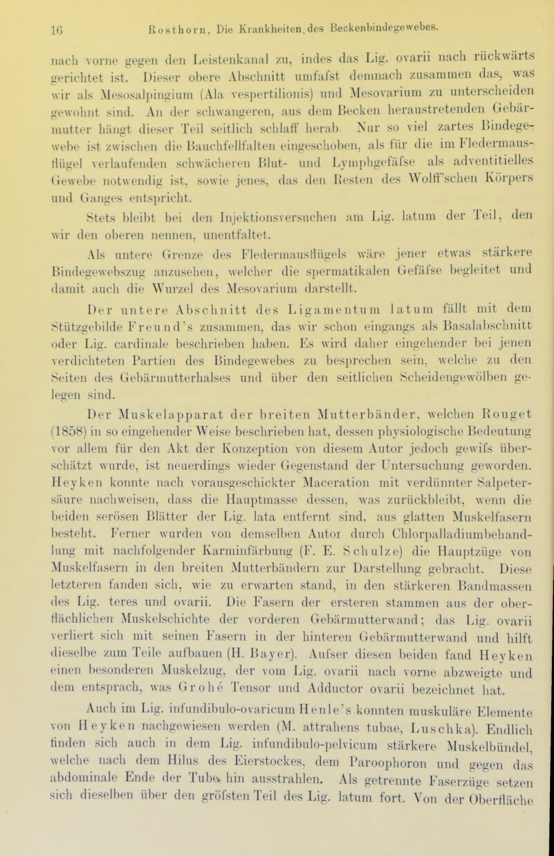IG Rosthorn, Die Krankheiten,des Beckenbindegewebes. nach vorne gegen den Leistenkanal zu, indes das Lig. ovarii nach rückwärts gerichtet ist. Dieser obere Absclniitt iimfalst denniach zusammen das, was wir als Mesosa Ipingium (Ala vespertilionis) und Mesovarium zu unterscheiden gewohnt sind. An der schwangeren, aus dem Becken heraustretenden Gebär- mutter häno-t dieser Teil seitlich schlaff herab. Nur so viel zartes Bindege- webe ist zwischen die Bauch fei halten eingeschoben, als für die im Fledermaus- tiügel verlaufenden schwächeren Blut- und Lymi)hgefäfse als adventitielles Gewebe notwendig ist, sowie jenes, das den Resten des Wolff'schen Körpers und Ganges entspricht. Stets bleibt bei den Injektionsversuchen am Lig. latum der Teil, den wir den oberen nennen, unentfaltet. Als untere Grenze des FledermausHügels wäre jener etwas stärkere Bindegewebszug anzusehen, welcher die spermatikalen (iefäfse begleitet und damit auch die Wurzel des Mesovarium darstellt. Der untere Abschnitt des Ligamentum latum fällt mit dem Stützgebilde Freu n ds zusammen, das wir schon eingangs als Basalabsclmitt oder Lig. cardinale beschrieben haben. Es wird daher eingehender bei jenen verdichteten Partien des Bindegewebes zu besprechen sein, welche zu den Seiten des Gebännutterhalses und über den seitlichen Scheidengewölben ge- legen sind. Der Muskelapparat der breiten Mutterbänder, welchen Rouget (1858) in so eingehender Weise beschrieben hat, dessen physiologische Bedeutung vor allem für den Akt der Konzeption von diesem Autor jedoch gewifs über- schätzt wurde, ist neuerdings wieder Gegenstand der Untersuchung geworden. Heyken konnte nach vorausgeschickter Maceration mit verdünnter Salpeter- säure nachweisen, dass die Hauptmasse dessen, was zurückbleibt, wenn die beiden serösen Blätter der Lig. lata entfernt sind, aus glatten Muskelfasern besteht. Ferner wurden von demselben Autor durch Chlorpalladiumbehand- limg mit nachfolgender Karminfärbung (F. E. Schulze) die Hauptzüge von Muskelfasern in den breiten Mutterbändern zur Darstellung gebracht. Diese letzteren fanden sich, wie zu erwarten stand, in den stärkeren Bandmassen des Lig. teres und ovarii. Die Fasern der ersteren stammen aus der ober- flächlichen Muskelschichte der vorderen Gebärmutterwand; das Lig. ovarii verliert sich mit seinen Fasern in der hinteren Gebärmutterwand und hilft dieselbe zum Teile aufbauen (H. Bayer). Aui'ser diesen beiden fand Heyken einen besonderen Muskelzug, der vom Lig. ovarii nach vorne abzweigte und dem entsprach, was Grohe Tensor und Adductor ovarii bezeichnet hat. Auch im Lig. infundibulo-ovaricum Henle's konnten muskuläre Elemente von Heyken nachgewiesen werden (M. attrahens tubae, Luschka). Endlich finden sich auch in dem Lig. infundibulo-pelvicum stärkere Muskelbündel, welche nach dem Hiliis des Eierstockes, dem Paroophoron und uegen das abdominale Ende der Tube, hin ausstrahlen. Als getrennte Faserzüge setzen sich dieselben über den gröfsten Teil des Lig. latum fort. Von der Oberfläche