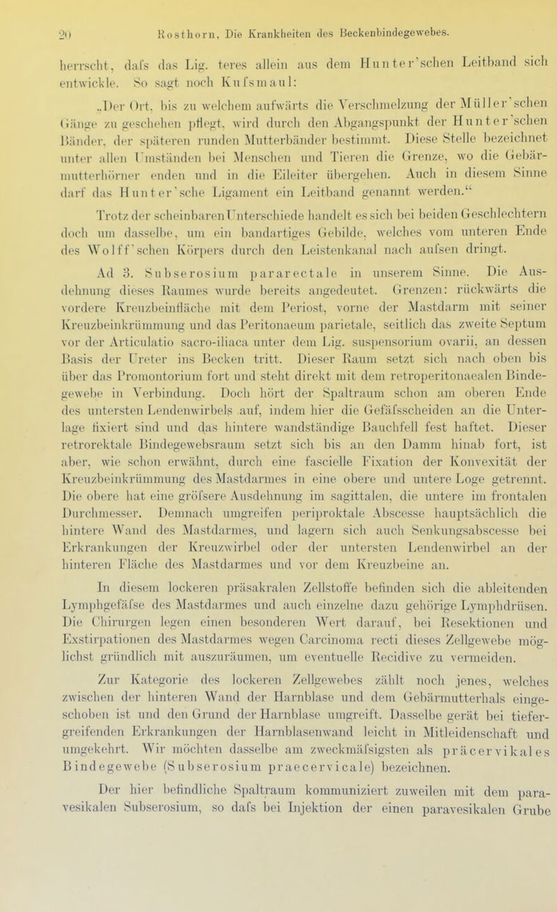 herrscht, dafs (his Lig. teres allein aus dem Hu n ter'sehen Leitbaiid sich entwickle. So sagt noch Kufsmaul: ..Der Ort, bis zu welchem aufwärts die Verschmelzung der Mül 1 er'sehen (iänge zu geschehen ptiegt. wird durch den Abgangspunkt der Hunt er sehen lUinder. der späteren runden Mutterbänder bestimmt. Diese Stelle bezeichnet unter allen Umständen bei Mensehen und Tieren die Grenze, wo die Gebär- mutterhörnei- enden und in die Eileiter übergehen. Auch in diesem Sinne darf das Hunt er'sehe Ligament ein Leitband genannt werden. Trotz der scheinbaren Unterschiede handelt es sich bei beiden Geschlechtern doch um dasselbe, um ein bandartiges Gebilde, welches vom unteren Ende des WoIffsehen Körpers durch den Leistenkanal nach aufsen dringt. Ad 3. Subserosium pararectale in unserem Sinne. Die Aus- dehnung dieses Raumes wurde bereits angedeutet. Grenzen: rückwärts die vordere Kreuzbeinfiäche mit dem Periost, vorne der Mastdarm mit seiner Kreuzbeinkrüuimung und das Peritonaeum parietale, seitlieh das zweite Septum vor der Articulatio sacro-iliaea unter dem Lig. Suspensorium ovarii, an dessen Basis der Ureter ins Becken tritt. Dieser Raum setzt sieh nach oben bis über das Promontorium fort und steht direkt mit dem retroperitonaealen Binde- gewebe in Verbindung. Doch hört der Spaltraum schon am oberen Ende des untersten Lendenwirbels auf, indem hier die Gefäfsseheiden an die Unter- lage fixiert sind und das hintere wandständige Bauchfell fest haftet. Dieser retrorektale Bindegewebsraum setzt sieh bis an den Damm hinab fort, ist aber, wie schon erwähnt, durch eine faseielle Fixation der Konvexität der Kreuzbeinkrümmung des Mastdarmes in eine obere und untere Loge getrennt. Die obere hat eine gröfsere Ausdehnung im sagittalen, die untere im frontalen Durchmesser. Demnacli umgreifen i)eriproktale Abseesse hauptsächlich die hintere Wand des Mastdarmes, und lagern sich auch Senkungsabseesse bei Erkrankungen der Kreuzwirbel oder der untersten Lendenwirbel an der hinteren Fläche des Mastdarmes und vor dem Kreuzbeine an. In diesem lockeren präsakralen Zellstoffe belinden sieh die ableitenden Lymphgefäfse des Mastdarmes und auch einzelne dazu gehörige Lymphdrüsen. Die Chirurgen legen einen besonderen Wert darauf, bei Resektionen und Exstirpationen des Mastdarmes wegen Carcinoma recti dieses Zellgewebe mög- lichst gründlich mit auszuräumen, um eventuelle Recidive zu vermeiden. Zur Kategorie des lockeren Zellgewebes zählt noch jenes, welches zwischen der hinteren Wand der Harnblase und dem Gebärmutterhals einge- schoben ist und den Grund der Harnblase umgreift. Dasselbe gerät bei tiefer- greifenden Erkrankungen der Harnblasenwand leicht in Mitleidenschaft und umgekehrt. Wir möchten dasselbe am zweekmäfsigsten als präcer vikal es Bindegewebe (Subserosium praeeervicale) bezeichnen. Der hier befindliche Spaltraum kommuniziert zuweilen mit dem para- vesikalen Subserosium, so dafs bei Lijektion der einen paravesikalen Grube
