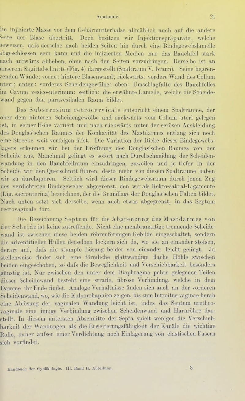 lie injizierte Masse vordem Gebäriiuitterlialse allmählich auch auf die andere >eite der Blase übertritt. Doch besitzen wir Injektionspräparate, welche beweisen, dafs derselbe nach beiden Seiten hin durch eine Bindegewebslamelle :ibgeschlossen sein kann und die injizierten Medien nur das Bauchfell stark nach aufwärts abheben, ohne nach den Seiten vorzudringen. Derselbe ist an unserem Sagittalschnitte (Fig. 4) dargestellt (Spaltraum V, braun). Seine begren- zenden Wände: vorne: hintere Blasenwand; rückwärts: vordere Wand des Collum uteri; unten: vorderes Scheidengewölbe; oben: Umschlagfalte des Bauchfelles im Cavum vesico-uterinum; seitlich: die erwähnte Lamelle, w^elche die Scheide- wand gegen den paravesikalen Raum bildet. Das Subserosium retrocervicale entspricht einem Spaltraume, der ober dem hinteren Scheidengewölbe und rückwärts vom Collum uteri gelegen ist, in seiner Höhe variiert und nach rückwärts unter der serösen Auskleidung des Douglas'schen Raumes der Konkavität des Mastdarmes entlang sich noch eine Strecke weit verfolgen läfst. Die Variation der Dicke dieses Bindegewebs- lagers erkennen wir bei der Eröffnung des Douglas'schen Raumes von der Scheide aus. Manchmal gelingt es sofort nach Durchschneidung der Scheiden- wandung in den Bauchfellrauni einzudringen, zuweilen und je tiefer in der Scheide wir den Querschnitt führen, desto mehr von diesem Spaltraume haben wir zu durchqueren. Seitlich würd dieser Bindegewebsraum durch jenen Zug des verdichteten Bindegewebes abgegrenzt, den wir als Rekto-sakral-Ligamente (Lig. sacrouterina) bezeichnen, der die Grundlage der Douglas'schen Falten bildet. Nach unten setzt sich derselbe, wenn auch etwas abgegrenzt, in das Septum rectovaginale fort. Die Bezeichnung Septum für die Abgrenzung des Mastdarmes von der Scheide ist keine zutreffende. Nicht eine membranartige trennende Scheide- wand ist zwischen diese beiden röhrenförmigen Gebilde eingeschaltet, sondern die adventitiellen Hüllen derselben lockern sich da, wo sie an einander stofsen, derart auf, dafs die stumpfe Lösung beider von einander leicht gelingt. Ja stellenweise findet sich eine förmliche glattwandige Hache Höhle zwischen beiden eingeschoben, so dafs die Beweglichkeit und Yerschiebbarkeit besonders günstig ist. Nur zwdschen den unter dem Diaphragma pelvis gelegenen Teilen dieser Scheidewand besteht eine straffe, fibröse Verbindung, w^elche in dem Damme ihr Ende findet. Analoge Verhältnisse finden sich auch an der vorderen Scheidenwand, wo, wie die Kolporrhaphien zeigen, bis zum Introitus vaginae herab eine Ablösung der vaginalen Wandung leicht ist, indes das Septum urethro- vaginale eine innige Verbindung zwischen Scheidenwand und Harnröhre dar- stellt. In diesem untersten Abschnitte der Septa spielt weniger die Verschieb- barkeit der Wandungen als die Erweiterungsfähigkeit der Kanäle die wichtige Rolle, daher aufser einer Verdichtung noch Einlagerung von elastischen Fasern sich vorfindet. Handbuch der Gynäkologie. III. Band II. Abteilung. 3