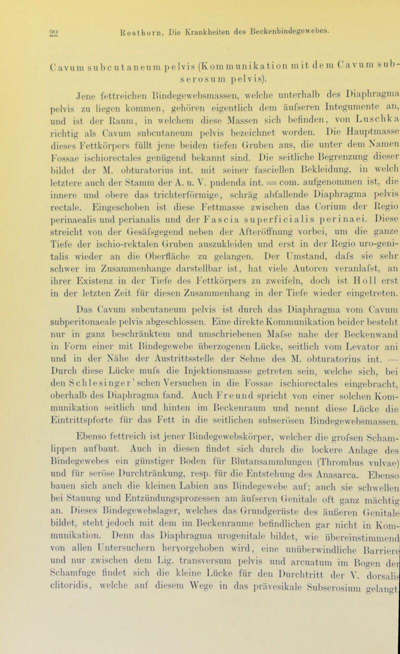 C avum sIIb c u t aneilm p e 1Vis (K om mim i kati on m it d e m C a vu m s nb- serosu m pelvis). Jene fettreichen Bindegewebsmassen, welche unterhalb des Diapliragma pelvis zu liegen kommen, gehören eigentlich dem äufseren Integumente an, und ist der Raum, in welchem diese Massen sich befinden, von Luschka richtig als Cavum subcutaneum pelvis bezeichnet worden. Die Hauptmasse dieses Fettkilrpers füllt jene beiden tiefen Gruben aus, die unter dem Namen Fossae ischiorectales genügend bekannt sind. Die seitliche Begrenzung dieser l)ildet der M. obturatorius int. mit seiner fasciellen Bekleidung, in welch letztere auch der Stamm der A. u. V. pudenda int. = com. aufgenommen ist, die innere und obere das trichterförmige, schräg abfallende Diaphragma pelvis rectale. Eingeschoben ist diese Fettmasse zwischen das Corium der Regio perinaealis und perianalis und der Fascia superficialis perinaei. Diese streicht von der Gesäfsgegend neben der Afteröffnung vorbei, um die ganze Tiefe der ischio-rektalen Gruben auszukleiden und erst in der Regio uro-geni- talis wieder an die Obertläche zu gelangen. Der Umstand, dafs sie sehr schwer im Zusammenhange darstellbar ist, hat viele Autoren veranlal'st, an ihrer Existenz in der Tiefe des Fettkörpers zu zweifeln, doch ist Holl erst in der letzten Zeit für diesen Zusammenhang in der Tiefe wieder eingetreten. Das Cavum subcutaneum pelvis ist durch das Diaphragma vom Cavum subperitonaeale pelvis abgeschlossen. Eine direkte Kommunikation beider besteht nur in ganz beschränktem und umschriebenen Mafse nahe der Beckenwand in Form einer mit Bindegewebe überzogenen Lücke, seitlich vom Levator ani und in der Nähe der Austrittsstelle der Sehne des M. obturatorius int. — Durch diese Lücke mufs die Injektionsmasse getreten sein, welche sich, bei den Schlesinger'sehen Versuchen in die Fossae ischiorectales eingebracht, oberhalb des Diaphragma fand. Auch Freund spricht von einer solchen Kom- munikation seitlich und hinten im Beckenraum und nennt diese Lücke die Eintrittspforte für das Fett in die seitlichen subserösen Bindegewebsmassen. Ebenso fettreich ist jener Bindegewebskiirper, welcher die grofsen Scham- lippen aufbaut. Auch in diesen findet sich durch die lockere Anlage des Bindegewebes ein günstiger Boden für Blutansammlungen (Thrombus vulvae) und für seröse Durchtränkung, resp. für die Entstehung des Anasarca. Ebenso bauen sich auch die kleinen Labien aus Bindegewebe auf; auch sie schwellen bei Stauung und Entzündungsprozessen am äufseren Genitale oft ganz mächtig an. Dieses Bindegewebslager, welches das Grundgerüste des äußeren Genitale bildet, steht jedoch mit dem im Beckenraume befindlichen gar nicht in Kom- munikation. Denn das Diaphragma urogenitale bildet, wie übereinstimmend von allen Untersuchern hervorgehoben wird, eine unüberwindliche Barriere und nur zwischen dem Lig. transversum pelvis und arcuatum im Bogen der Schamfuge findet sich die kleine Lücke für den Durchtritt der Y. dorsalif- clitoridis, welche auf diesem Wege in das prävesikale Subserosium oelan«t