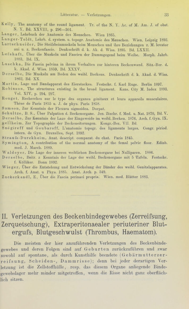 Kelly, The anatomy of the round ligaraent. Tr. of the N. Y. Ac. of M. Am. J. of obst. N. Y. Bd. XXVIII, p. 296-301. Langer, Lehrbuch der Anatomie des Menschen. Wien 1865. Lan ger-Toldt, Lehrb. d. System, u. topogr. Anatomie des Menschen. Wien. Leipzig 1893. Lartschneider, Die Steifsbeinmuskeln beim Menschen und ihre Beziehungen z. M. levator ani u. z. Beckenfascie. Denkschrift d. k. Ak. d. Wiss. 1895. Bd. LXXII. Lel'shaft, Über die Muskeln und Fascien der Dammgegend beim Weibe. Morph. Jahrb. 1883. Bd. IX. Luschka, Die Fascia pelvina in ihrem Verhalten zur hinteren Beckenwand. Sitz.-Ber. d. k. Akad. d. Wiss. 1859, Bd. XXXV. Derselbe, Die Muskeln am Boden des weibl. Beckens. Denkschrift d. k. Akad. d. Wiss. 1862, Bd. XX. Martin, Lage und Bandapparat des Eierstockes. Festschr. f. Karl Rüge. Berlin 1897. Robinson, The structures existing in the broad ligament. Kans. City M. Index 1893. Vol. XIV, p. 294, 297. Rouget, Recherches sur le type des organes genitaux et leurs appareils musculaires. These de Paris 1855 u. J. de phys. Paris 1858. Samson, Zur Kenntnis der Flexura sigmoidea. Dorpat. Schnitze, B. S., Über Palpation d. Beckenorgane. Jen. Ztschr. f. Med. u. Nat. 1870, Bd. V. Derselbe, Zur Kenntnis der Läse der Eingeweide im weibl. Becken. 1876, Arch. f. Gyn. IX. gellheim, Zur Topographie der Beckeneiterungen. Kongr.-Ber. VII. Bd. Snegireff und Goubaroff, L'anatomie topogr. des ligaments larges. Congr. period. intern, de Gyn. Bruxelles, Sept. 1892. S trau fs-D urckh ei m, Anat. descript. comparat. du chat. Paris 1845. Symington, A contributiou of the normal anatomy of the femal pelvic floor. Edinb. med. J. March. 1889. Waldeyer, Die Lage der inneren weiblichon Beckenorgane bei Nulliparen. 1886. Derselbe, Beitr. z Kenntnis der Lage der weibl. Beckenorgane mit 5 Tafeln. Festschr. f. Kölliker. Bonn 1892. Wieger, Über die Entstehung und Entwickelung der Bänder des weibl. Genitalappai'ates. Arch. f. Anat. u Phys. 1885. Anat. Arch. p. 349. Zuckerkandl, E., Über die Fascia perinaei propria. Wien. med. Blätter 1883. II. Verletzungen des Beekenbindegewebes (Zerreifsung, Zerquetsehung), Extraperitonaealer periuteriner Blut- ergufs, Blutgesehwulst (Thrombus, Haematom). Die meisten der hier anzufülirenclen Verletzungen des Beckenbinde- gewebes und deren Folgen sind auf Geburten zurückzuführen und zwar sowohl auf spontane, als durch Kunsthilfe beendete (Gebärmutterzer- reifs ung, Scheiden-, Dammrisse); denn bei jeder derartigen Ver- letzung ist die Zellstoffhülle, resp. das diesem Organe anliegende Binde- gewebslager mehr minder mitgetroffen, wenn die Risse nicht ganz oberfläch- lich sitzen.