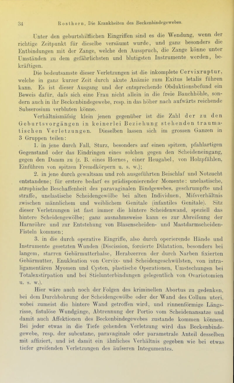 Unter den geburtshilttichen Eingriffen sind es die Wendung, wenn der richtige Zeitpunkt für dieselbe versäumt wurde, und ganz besonders die Entbindungen mit der Zange, welche den Ausspruch, die Zange könne unter Umständen zu dem gefährlichsten und blutigsten Instrumente werden, be- kräftigen. Die bedeutsamste dieser Verletzungen ist die inkomplete Cervixruptur, welche in ganz kurzer Zeit durch akute Anämie zum Exitus letalis führen kann. Es ist dieser Ausgang und der entsprechende Obduktionsbefund ein Beweis dafür, dafs sich eine Frau nicht allein in die freie Bauchhöhle, son- dern auch in ihr Beckenbindegewebe, resp. in das höher nach aufwärts reichende Subserosium verbluten könne. Verhältnismäfsig klein jenen gegenüber ist die Zahl der zu den GeburtsVorgängen in keinerlei Beziehung stehenden trauma- tischen Verletzungen. Dieselben lassen sich im grossen Ganzen in 3 Gruppen teilen: 1. in jene durch Fall, Sturz, besonders auf einen spitzen, pfahlartigen Gegenstand oder das Eindringen eines solchen gegen den Scheideneingang, gegen den Damm zu (z. B. eines Hernes, einer Heugabel, von Holzpfählen, Einführen von spitzen Fremdkörpern u. s. w.); 2. in jene durch gewaltsam und roh ausgeführten Beischlaf und Notzucht entstandene; für erstere bedarf es prädisponierender Momente: unelastische, atrophische Beschaffenheit des paravaginalen Bindgewebes, geschrumpfte und straffe, unelastische Scheidengewölbe bei alten Individuen, Mifsverhältnis zwischen männlicliem und weiblichem Genitale (infantiles Genitale). Sitz dieser Verletzungen ist fast immer die hintere Scheidenwand, speziell das hintere Scheidengewölbe; ganz ausnahmsweise kann es zur Abreifsung der Harnröhre und zur Entstehung von Blasenscheiden- und Mastdarmsclieiden- Fisteln kommen; 3. in die durch operative Eingriffe, also durch operierende Hände und Instrumente gesetzten Wunden (Discission, forcierte Dilatation, besonders bei langem, starren Gebärmutterhalse, Herabzerren der durch Narben fixierten Gebärmutter, Enukleation von Cervix- und Scheidengeschwülsten, von intra- ligamentären Myomen und Cysten, plastische Oi)erationen, Umstechungen bei Totalexstirpation und bei Stiehmterbindungen gelegentlich von Ovariotomien u. s. w.). Hier wäre auch noch der Folgen des kriminellen Abortus zu gedenken, bei dem Durchbohrung der Scheidengewölbe oder der Wand des Collum uteri, wobei zumeist die hintere Wand getroffen wird, und rinnenförmige Längs- risse, fistulöse Wundgänge, Abtrennung der Portio vom Scheidenansatze und damit auch Affektionen des Beckenbindegewebes zustande kommen können. Bei jeder etwas in die Tiefe gehenden Verletzung wird das Beckenbinde- gewebe, resp. der subcutane, paravaginale oder parametrale Anteil desselben mit affiziert, und ist damit ein ähnliches Verhältnis gegeben wie bei etwas tiefer greifenden Verletzungen des äufseren Integumentes.