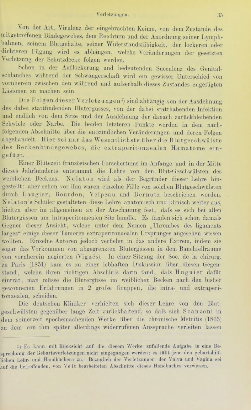 Verletzungen. 85 Von der Art, Virulenz der eingebrachten Keime, von dem Zustande des mitgetroÜ'enen Bindegewebes, dem Reichtum und der Anordnung seiner Lymph- bahnen, seinem Bhitgehalte, seiner Widerstandsfähigkeit, der lockeren oder dichteren Fügung wird es abhängen, welche Veränderungen der gesetzten Verletzung der Schutzdecke folgen werden. Schon in der Auflockerung und bedeutenden Succulenz des Genital- schlauches während der Schwangerschaft wird ein gewisser Unterschied von vornherein zwischen den während und aufserhalb dieses Zustandes zugefügten Läsionen zu machen sein. Die P^lgen dieser Verletzungensind abhängig von der Ausdehnung des dabei statthndenden Blutergusses, von der dabei statthabenden Infektion und endlich von dem Sitze und der Ausdehnung der danach zurückbleibenden Schwiele oder Narbe. Die beiden letzteren Punkte werden in dem nach- folgenden Abschnitte über die entzündlichen Veränderungen und deren Folgen abgehandelt. Hier sei nur das Wesentlichste über die Blutgeschwülste des Beckenbindegewebes, die extraperitonaealen Hämatome ein- gefügt. Einer Blütezeit französischen Forschertums im Anfange und in der Mitte dieses Jahrhunderts entstammt die Lehre von den Bhit-Geschwülsten des weiblichen Beckens. Nelaton wird als der Begründer dieser Lehre hin- gestellt ; aber schon vor ihm waren einzelne Fälle von solchen Blutgeschwülsten durch Laugier, Bourdon, Velpeau und Bernutz beschrieben worden. Nelaton's Schüler gestalteten diese Lehre anatomisch und klinisch weiter aus, hielten aber im allgemeinen an der Anschauung fest, dafs es sich bei allen Blutergüssen um intraperitonaealen Sitz handle. Es fanden sich schon damals Gegner dieser Ansicht, welche unter dem Namen „Thrombes des ligaments larges einige dieser Tumoren extrai^eritonaealen Ursprunges angesehen wissen wollten. Einzelne Autoren jedoch verfielen in das andere Extrem, indem sie sogar das Vorkommen von abgegrenzten Blutergüssen in dem Bauchfellraume von vornherein negierten (Vigues). In einer Sitzung der Soc. de la chirurg. zu Paris (1851) kam es zu einer lebhaften Diskussion über diesen Gegen- stand, welche ihren richtigen Abschlufs darin fand, dafs Huguier dafür eintrat, man müsse die Blutergüsse im weiblichen Becken nach den bisher gewonnenen Erfahrungen in 2 grofse Gruppen, die intra- und extraperi- tonaealen, scheiden. Die deutschen Kliniker verhielten sich dieser Lehre von den Blut- geschwülsten gegenüber lange Zeit zurückhaltend, so dafs sich Scanzoni in dem seinerzeit epochemachenden Werke über die chronische Metritis (1863) zu dem von ihm später allerdings widerrufenen Ausspruche verleiten lassen 1) Es kann mit Rücksicht auf die diesem Werke zufallende Aufgabe in eine Be- sprechung der Geburtsverletzungen nicht eingegangen werden; es fällt jene den geburtshilf- lichen Lehi-- und Handbüchern zu. Bezüglich der Verletzungen der Vulva und Vagina sei auf die betreffenden, von Veit bearbeiteten Abschnitte dieses Handbuches verwiesen.