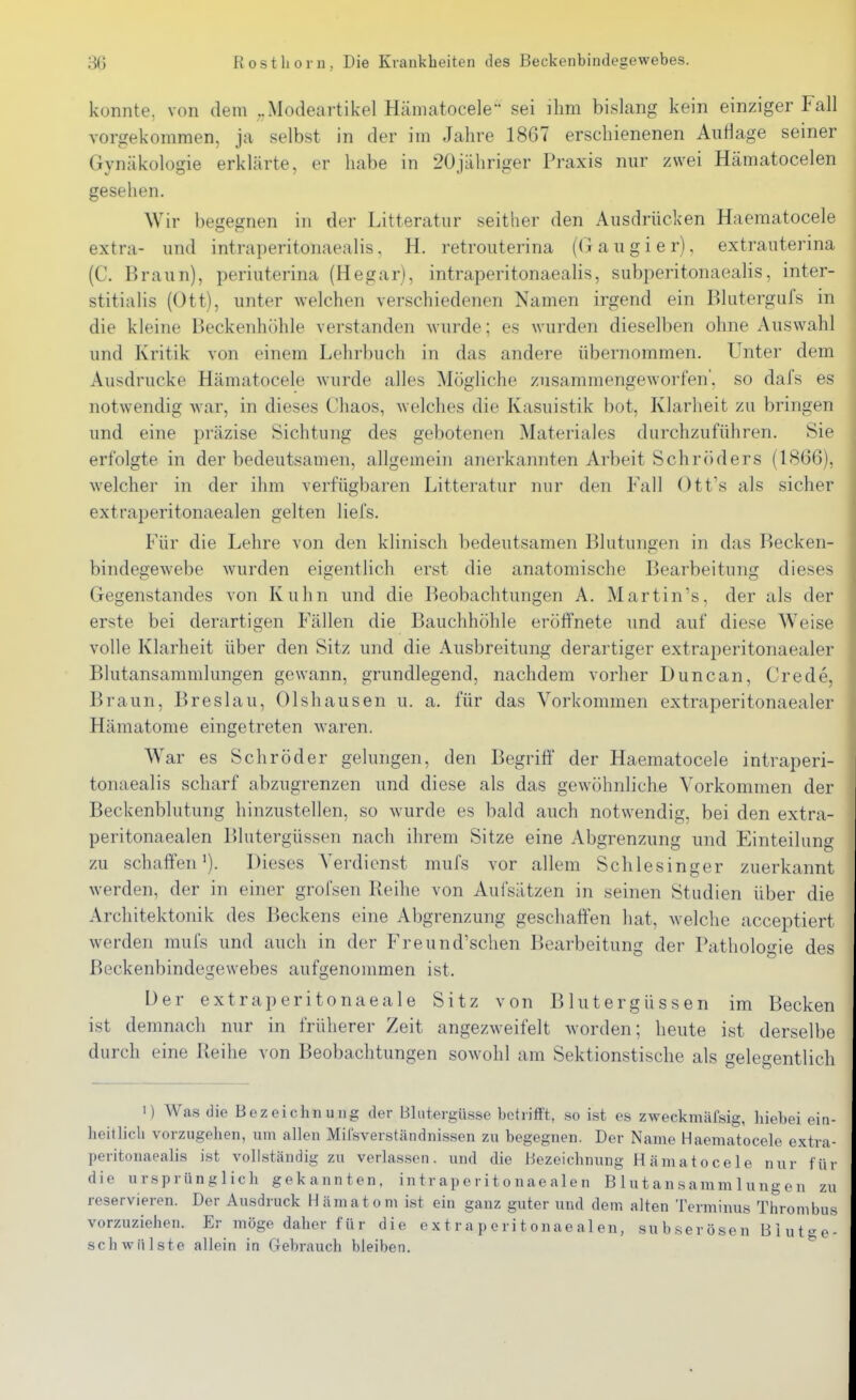 konnte, von dem „Modeartikel Hämatocele sei ihm bislang kein einziger Fall vorgekommen, ja selbst in der im Jahre 1867 erschienenen Auflage seiner Gynäkologie erklärte, er habe in 20jähriger Praxis nur zwei Hämatocelen gesehen. Wir begegnen in der Litteratur seither den Ausdrücken Haematocele extra- und intraperitonaealis, H. retrouterina (Gaugier), extrauterina (C. Braun), periuterina (Hegar), intraperitonaealis, subperitonaealis, inter- stitialis (Ott), unter welchen verschiedenen Namen irgend ein Blutergufs in die kleine Beckenhöhle verstanden Avurde; es wurden dieselben ohne Auswahl und Kritik von einem Lehrbuch in das andere übernommen. Unter dem Ausdrucke Hämatocele wurde alles Mögliche zusammengeworfen', so dafs es notwendig war, in dieses Chaos, welches die Kasuistik bot, Klarheit zu bringen und eine präzise Sichtung des gebotenen Materiales durchzuführen, Sie erfolgte in der bedeutsamen, allgemein anerkannten Arbeit Schröders (1866), welcher in der ihm verfügbaren Litteratur nur den Fall Ott's als sicher extraperitonaealen gelten liefs. Für die Lehre von den klinisch bedeutsamen Blutungen in das Becken- bindegewebe wurden eigentlich erst die anatomische Bearbeitung dieses Gegenstandes von Kuhn und die Beobachtungen A. Martin's, der als der erste bei derartigen Fällen die Bauchhöhle eröffnete und auf diese Weise volle Klarheit über den Sitz und die Ausbreitung derartiger extraperitonaealer Blutansaramlungen gewann, grundlegend, nachdem vorher Duncan, Crede, Braun, Breslau, Olshausen u. a. für das Vorkommen extraperitonaealer Hämatome eingetreten waren. War es Schröder gelungen, den Begriff der Haematocele intraperi- tonaealis scharf abzugrenzen und diese als das gewöhnliche Vorkommen der Beckenblutung hinzustellen, so wurde es bald auch notwendig, bei den extra- peritonaealen Blutergüssen nach ihrem Sitze eine Abgrenzung und Einteilung zu schaffen*). Dieses Verdienst mufs vor allem Schlesinger zuerkannt werden, der in einer grofsen Reihe von Aufsätzen in seinen Studien über die Architektonik des Beckens eine Abgrenzung geschaffen hat, Avelche acceptiert werden mufs und auch in der Freund'schen Bearbeitung der Pathologie des Beckenbindegewebes aufgenommen ist. Der extraperitonaeale Sitz von Blutergüssen im Becken ist demnach nur in früherer Zeit angezweifelt worden; heute ist derselbe durch eine Reihe von Beobachtungen sowohl am Sektionstische als gelegentlich 1) Was die Bezeichnung der Blutergüsse betrifft, so ist es zweckmäfsig, hiebei ein- heitlich vorzugehen, um allen Mifsverständnissen zu begegnen. Der Name Haematocele extra- peritonaealis ist vollständig zu verlas.sen. und die Bezeichnung Hämatocele nur für die ursprünglich gekannten, intraperitonaealen B 1 utansamm 1 ungen zu reservieren. Der Ausdruck Hämatom i.st ein ganz guter und dem alten Terminus Thrombus vorzuziehen. Er inöge daher für die extraperitonaealen, sub.serösen Biut^e- sch Wülste allein in Gebrauch bleiben. *^