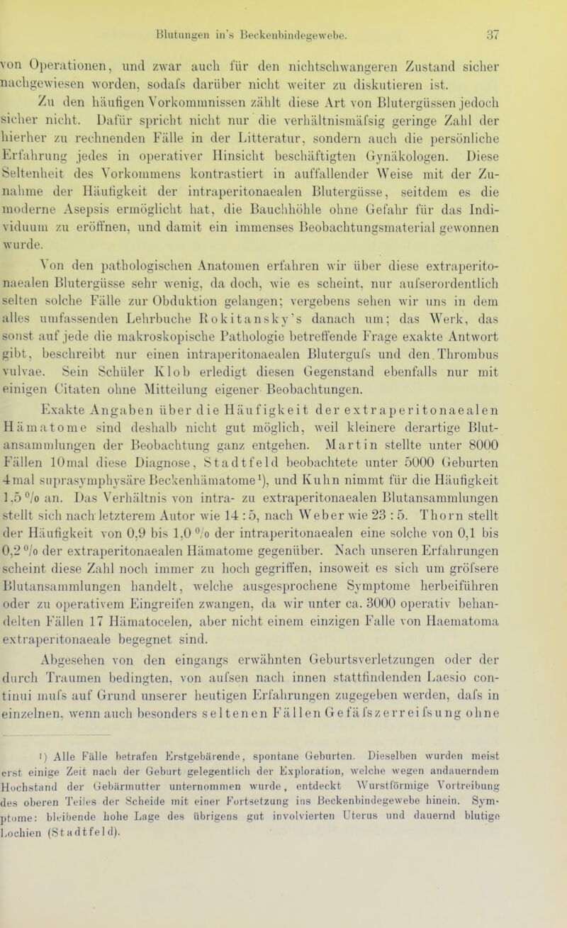 von Operationen, und zwar auch für den nichtsclnvangeren Zustand sicher nachgewiesen worden, sodal's darüber nicht weiter zu diskutieren ist. Zu den häutigen Vorlvommnissen zählt diese Art von Blutergüssen jedoch sicher niclit. Dafür spricht nicht nur die verhältnismäfsig geringe Zahl der hierher zu rechnenden Fälle in der Litteratur, sondern auch die persönliche Erfahrung jedes in operativer Hinsicht beschäftigten Gynäkologen. Diese Seltenheit des Vorkommens kontrastiert in auffallender Weise mit der Zu- nahme der Häutigkeit der intraperitonaealen Blutergüsse, seitdem es die moderne Asepsis ermöglicht hat, die Bauchhöhle ohne Gefahr für das Indi- viduum zu eröffnen, und damit ein immenses Beobachtungsmaterial gewonnen wurde. Von den pathologischen Anatomen erfahren wir über diese extraperito- naealen Blutergüsse sehr wenig, da doch, wie es scheint, nur aufserordentlich selten solche Fälle zur Obduktion gelangen; vergebens sehen wir uns in dem alles umfassenden Lehrbuche Rokitansky's danach um; das Werk, das sonst auf jede die makroskopische Pathologie betreffende Frage exakte Antwort gibt, beschreibt nur einen intraperitonaealen Blutergufs und den Thrombus vulvae. Sein Schüler Klob erledigt diesen Gegenstand ebenfalls nur mit einigen Citaten ohne Mitteilung eigener Beobachtungen. Exakte Angaben über d ie Häuf igkeit der extr aperitonaealen Hämatome sind deshalb nicht gut möglich, weil kleinere derartige Blut- ansammlungen der Beobachtung ganz entgehen. Martin stellte unter 8000 Fällen lOmal diese Diagnose, Stadtfeld beobachtete unter 5000 Geburten 4mal suprasymphysäre Beckenhämatome^), und Kuhn nimmt für die Häutigkeit 1,5 °/o an. Das Verhältnis von intra- zu extraperitonaealen Blutansammlungen stellt sich nach letzterem Autor wie 14 :5, nach Weber Avie 23 : 5. Thorn stellt der Häutigkeit von 0,9 bis 1,0 ^/o der intraperitonaealen eine solche von 0,1 bis 0,2 ^/o der extraperitonaealen Hämatome gegenüber. Nach unseren Erfahrungen scheint diese Zahl noch immer zu hoch gegriffen, insoweit es sich um gröfsere Blutansammlungen handelt, welche ausgesprochene Symptome herbeiführen oder zu operativem Eingreifen zwangen, da wir unter ca. 3000 operativ behan- delten Fällen 17 Hämatocelen, aber nicht einem einzigen Falle von Haematoma extraperitonaeale begegnet sind. Abgesehen von den eingangs erwähnten Geburtsverletzungen oder der durch Traumen bedingten, von aufsen nach innen statttindenden Laesio con- tinui mufs auf Grund unserer heutigen Erfahrungen zugegeben werden, dafs in einzelnen, wenn auch besonders seltenen Fällen Gefäfszerreifsung ohne >) Alle Fälle betrafen Erstgebärende, spontane Geburten. Dieselben wurden meist cr.st einige Zeit nach der Geburt gelegentlich der Exploration, Avelche wegen andauerndem Huchstand der Gebärmutter unternommen wurde, entdeckt Wurst förmige Vortreibung des oberen Teiles der Scheide mit einer Fortsetzung ins Beckenbindegewebe hinein. Sym- ptome: bleibende liolie Lage des übrigens gut involvierten Uterus und dauernd blutige Lochien (Stadtfeld).