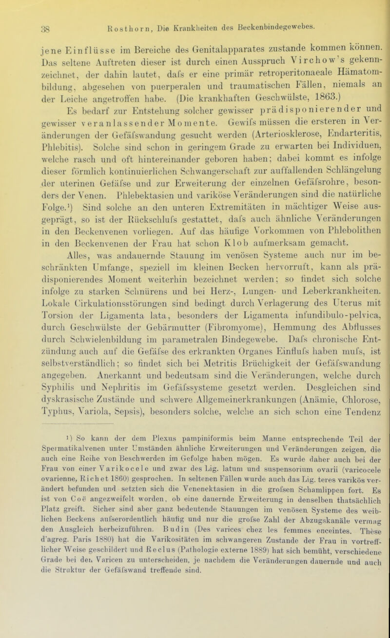 jene Einflüsse im Bereiche des Genitalapparates zustande kommen können. Das seltene Auftreten dieser ist durch einen Ausspruch Virchow's gekenn- zeichnet, der dahin lautet, dafs er eine primär retroperitonaeale Hämatom- bildung, abgesehen von puerperalen und traumatischen Fällen, niemals an der Leiche angetroffen habe. (Die krankhaften Geschwülste, 1863.) Es bedarf zur Entstehung solcher gewisser prädisponierender und gewisser v e r a n 1 a s s e n d e r M o m e n t e. Gewifs müssen die ersteren in Ver- änderungen der Gefäfswandung gesucht werden (Arteriosklerose, Endarteritis, Phlebitis). Solche sind schon in geringem Grade zu erwarten bei Individuen, welche rasch und oft hintereinander geboren haben; dabei kommt es infolge dieser förmlich kontinuierlichen Schwangersciiaft zur auffallenden Schlängelung der uterinen Getäfse und zur Erweiterung der einzelnen Gefäfsrohre, beson- ders der Venen. Phlebektasien und variköse Veränderungen sind die natürliche Folge.') Sind solche an den unteren Extremitäten in mächtiger Weise aus- geprägt, so ist der Rückschlufs gestattet, dafs auch ähnliche Veränderungen in den Beckenvenen vorliegen. Auf das häutige Vorkommen von Phlebolithen in den Beckenvenen der Frau hat schon Klob aufmerksam gemacht. Alles, was andauernde Stauung im venösen Systeme auch nur im be- schränkten Umfange, speziell im kleinen Becken hervorruft, kann als prä- disponierendes Moment weiterhin bezeichnet werden; so findet sich solche infolge zu starken Schnürens und bei Herz-, Lungen- und Leberkrankheiten. Lokale Zirkulationsstörungen sind bedingt durch Verlagerung des Uterus mit Torsion der Ligamenta lata, besonders der Ligamenta infundibulo-pelvica, durch Geschwülste der Gebärmutter (Fibromyome), Hemmung des Abflusses durch Schwielenbildung im parametralen Bindegewebe. Dals clironische Ent- zündung auch auf die Gefäfse des erkrankten Organes Einfluis haben mufs, ist selbstverständlich; so findet sich bei Metritis Brücliigkeit der Gefäfswandung angegeben. Anerkannt und bedeutsam sind die Veränderungen, welche durch Syj)liiHs und Nephritis im Gefäfssysteme gesetzt werden. Desgleichen sind dyskrasische Zustände und schwere Allgemeinerkrankungen (Anämie. Chlorose, Typlms, Variola, Sepsis), besonders solche, welche an sich schon eine Tendenz 0 So kann der dem PJexus panipiniformis beim Manne entsprechende Teil der Speimatikalvenen unter Umständen ähnliche Erweiterungen und Veränderungen zeigen, die auch eine Reihe von Beschwerden im Gefolge haben mögen. Es wurde daher auch bei der P>au von einer Varikocele und zwar des Lig. latum und Suspensorium ovarii (varicocele ovarienne, Riebet 1860) gesprochen. In seltenen Fällen wurde auch das Lig. teres varikös ver- ändert befunden und setzten sich die Venenektasien in die grol'sen Schamlippen fort. Es ist von Coe angezweifelt worden, ob eine dauernde Erweiterung in denselben thatsächlich Platz greift. Sicher sind aber ganz bedeutende Stauungen im venöseu Systeme des weib- lichen Beckens aufserordentlicli häufig und nur die grolse Zahl der Abzugi?kanäle vermag den Ausgleich herbeizuführen. Budin (Des varices chez les femmes enceintes. These d'agreg. Paris 1880) hat die Varikositäten im schwangeren Zustande der Frau in vortreff- licher Weise geschildert und Reclus (Pathologie externe 1889) hat sich bemüht, verschiedene Grade bei den Varicen zu unterscheiden, je nachdem die Veränderungen dauernde und auch die Struktur der Gefäfswand treffende sind.