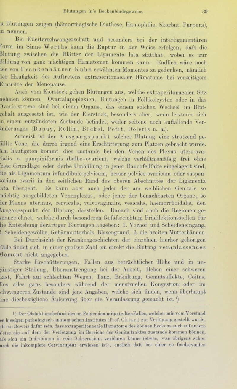 u Bliitimgen zeigen (hämorrhagische Diathese, HäinophiHe, Skorbut, Purpura), iu nennen. Bei Eileiterschwangerschaft und besonders bei der interligamentären orm im Sinne Werths kann die Ruptur in der Weise erfolgen, dafs die Blutung zwischen die Blätter der Ligamenta lata statthat, wobei es zur Bildung von ganz mächtigen Hämatomen kommen kann. Endlich wäre noch ies von Frankenhäuser-Kuhn erwähnten Momentes zu gedenken, nämlich ler Häutigkeit des Auftretens extraperitonaealer Hämatome bei vorzeitigem Eintritte der Menopause. Auch vom Eierstock gehen Blutungen aus, welche extraperitonaealen Sitz nehmen können. Ovarialapoplexien, Blutungen in Follikelcysten oder in das Övarialstroma sind bei einem Organe, das einem solchen Wechsel im Blut- ^ehalt ausgesetzt ist, wie der Eierstock, besonders aber, wenn letzterer sich n einem entzündeten Zustande befindet, weder seltene noch auöallende Ver- inderungen (Dupuy, Rollin, Bcickel, Petit, Doleris u. a.). Zumeist ist der Ausgangspunkt solcher Blutung eine strotzend ge- ■üllte Vene, die durch irgend eine Erschütterung zum Platzen gebracht wurde. \m häutigsten kommt dies zustande bei den Venen des Plexus utero-ova- 'ialis s. pampiniformis (bulbe-Ovarien), welche verhältnismäfsig frei ohne ■este Grundlage oder derbe Umhüllung in jener Bauchfellfalte eingelagert sind, iie als Ligamentum infundibulo-pelvicum, besser pelvico-ovaricum oder Suspen- sorium ovarii in den seitlichen Rand des oberen Abschnittes der Ligamenta ata übergeht. Es kann aber auch jeder der am weiblichen Genitale so nächtig ausgebildeten Venenplexus, oder jener der benachbarten Organe, so ler Plexus uterinus, cervicalis, vulvovaginalis, vesicalis, haemori'hoidalis, den \.usgangspunkt der Blutung darstellen. Danach sind auch die Regionen ge- [ennzeiclmet, welche durch besonderen Gefäfsreichtum Prädilektionsstellen für lie Entstehung derartiger Blutungen abgeben: L Vorhof und Scheideneingang, }. Scheidengewülbe, Gebärmutterhals, Blasengrund, 3. die breiten Mutterbänder. Bei Durchsicht der Krankengeschichten der einzelnen hierher gehörigen ^'älle findet sich in einer grofsen Zahl ein direkt die Blutung veranlassendes Moment nicht angegeben. Starke Erschütterungen, Fallen aus beträchtlicher Höhe und in un- günstiger Stellung, Überanstrengung bei der Arbeit, Heben einer schweren jast. Fahrt auf schlechten W^egen, Tanz, Erkältung, Gemütsaffekte, Coitus, lies alles ganz besonders während der menstruellen Kongestion oder im chwangeren Zustande sind jene Angaben, welche sich finden, wenn überhaupt ine diesbezügliche Äufserung über die Veranlassung gemacht ist. ^) 1) Der Obduktionsbefund des im Folgenden mitgeteiltenFalles, welcher mir vom Vorstand es hiesigen pathologisch-anatomischen Institutes (Prof. Chiar i) zur Verfügung gestellt wurde, oll ein BoAveis dafür sein, dass extraperitonaeale Hämatome des kleinen Beckens auch auf andei-e l^eise als auf dem der Verletzung im Bereiche des Genitaltraktes zustande kommen können, afs sich ein Individuum in sein Subserosium verbluten könne (etwas, was übrigens schon urch die inkomplete Cervixruptur erwiesen ist), endlich dal's bei einer so foudroyanten
