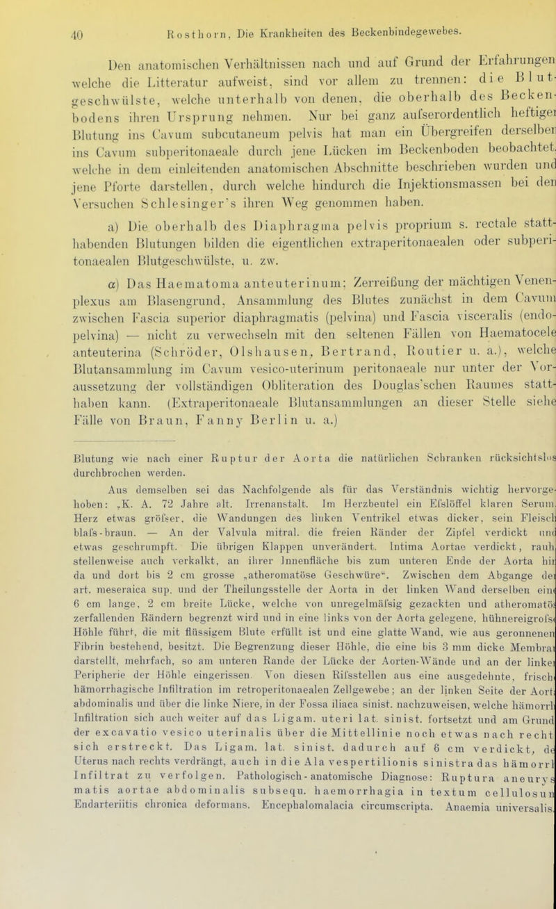 Den anatomisclien Verhältnissen nach und auf Grund der Erfahrungen welche die Litteratur aufweist, sind vor allem zu trennen: die Blut- geschwülste, welche unterhalb von denen, die oberhalb des Becken- bodens ihren Ursprung nehmen. Nur bei ganz aufserordentlich heftigei Blutung ins C'avuin subcutaneum pelvis hat man ein Übergreifen derselben ins Cavum subperitonaeale durch jene Lücken im Beckenboden beobachtet, welche in dem einleitenden anatomischen Abschnitte beschrieben wurden und jene Pfoiie darstellen, durch welche hindurch die Injektionsmassen bei deu Versuchen Schlesinger's ihren Weg genommen haben. a) Die oberhalb des Diaphragma pelvis proprium s. rectale statt- habenden Blutungen bilden die eigentlichen extraperitonaealen oder subperi- tonaealen Blutgeschwülste, u. zw. a) Das Haeraatoma anteuterinum: Zerreißung der mächtigen Venen- plexus am Blasengrund, Ansamndung des Blutes zunächst in dem Cavuni zwischen Fascia superior diaphragmatis (pelvina) und Fascia visceralis (endo- pelvina) — nicht zu verwechseln mit den seltenen Fällen von Haematocele anteuterina (Schröder, Olshausen, Bertrand, Kontier u. a.), welche Blutansamralung im Cavum vesico-uterinum peritonaeale nur unter der Vor- aussetzung der vollständigen Obliteration des Douglas'schen Raumes statt- haben kann. (Extraperitonaeale Blutansammlungen an dieser Stelle siehe Fälle von Braun, Fanny Berlin u. a.) Blutung wie nach einer Ruptur der Aorta die natürlichen Schranken rücksichtslos durchbrochen werden. Aus demselben sei das Nachfolgende als für das Verständnis wichtig liervorge- hoben: ^K. A. 72 Jahre alt. Irrenanstalt. Im Herzbeutel ein EfslöfTel klaren Serum, Herz etwas gröfser. die Wandungen des linken Ventrikel etwas dicker, sein Fleiscli blafs-braun. — An der Valvula mitral, die freien Ränder der Zipfel verdickt iiiici etwas geschrumpft. Die übrigen Klappen unverändert. Intima Aortae verdickt, rauh stellenweise auch verkalkt, an ihrer Innenfläche bis zum unteren Ende der Aorta hii da und dort bis 2 cm grosse ^atheromatöse Geschwüre. Zwischen dem Abgange dei art. meseraica sup. und der Theilungsstelle der Aorta in der linken Wand derselben eiiK 6 cm lange, 2 cm breite Lücke, welche von unregelmäi'sig gezackten und atheromatöi zerfallenden Rändern begrenzt wird und in eine links von der Aorta gelegene, hühnereigrofsc Höhle führt, die mit flüs.sigem Blute erfüllt ist und eine glatte Wand, wie aus geronnenen Fibrin bestehend, besitzt. Die Begrenzung dieser Höhle, die eine bis 3 mm dicke Membrat darstellt, mehrfach, so am unteren Rande der Lücke der Aorten-Wände und an der linkei Peripherie der Höhle eingerissen. Von diesen Rifsstellen aus eine ausgedehnte, frisch- hämorrhagische Intiltration im retroperitonaealen Zellgewebe; an der linken Seite der Aort; abdominalis und über die linke Niere, in der Fossa iliaca sinist. nachzuweisen, welche hämorrl Infiltration sich auch weiter auf das Ligam. uteri lat. sinist. fortsetzt und am Grund der excavatio vesico uterinalis über d ie Mi tt eil ini e noch etwas nach recht sich erstreckt. Das Ligam. lat. sinist. dadurch auf 6 cm verdickt, de Uterus nach rechts verdrängt, auch in d ie Ala vespertilionis sinistradas hämorrl Infiltrat zu verfolgen. Pathologisch - anatomische Diagnose: Ruptura aneurvs matis aortae abdominalis subsequ. haemorrhagia in textum cellulosun Endarteriitis chronica deformans. Encephalomalacia circumscripta. Anaemia universalis,