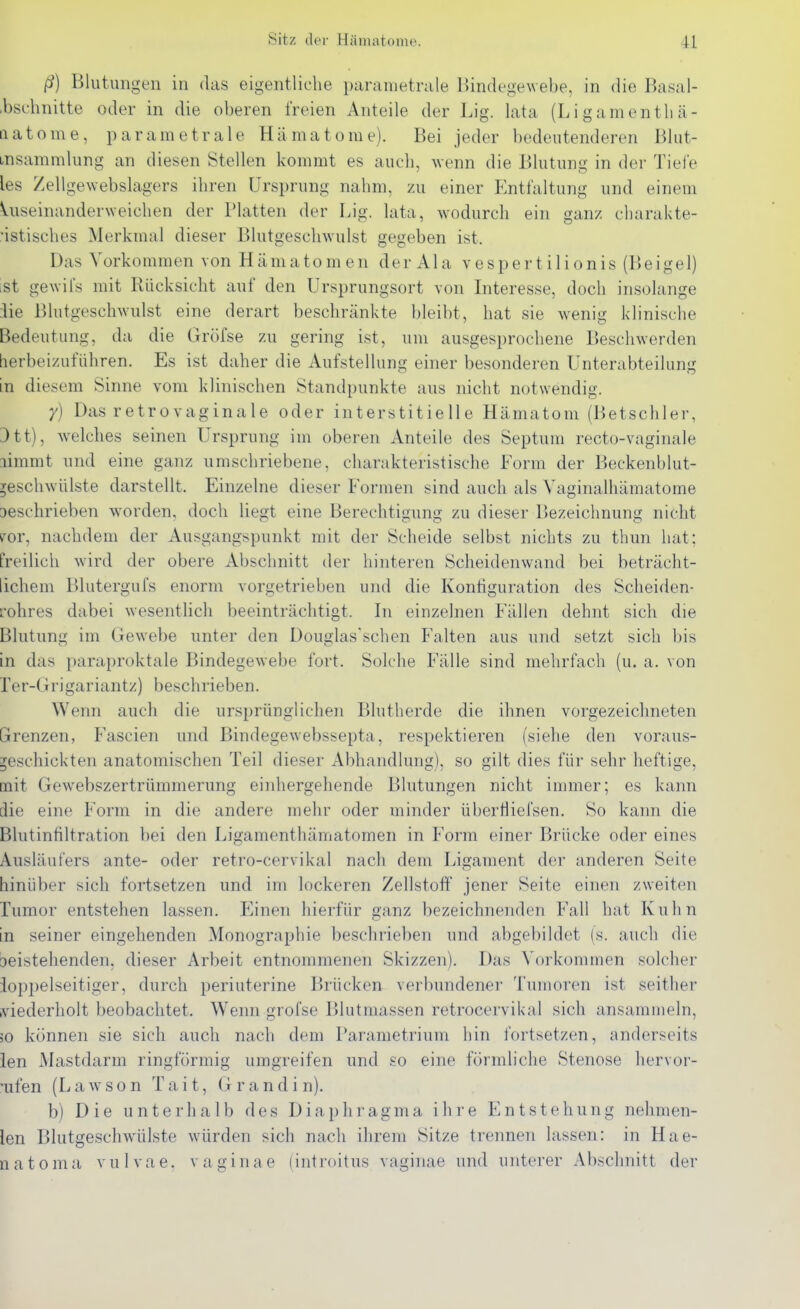 ß) Blutungen in das eigentliche paranietrule Bindegewebe, in die Basal- .bschnitte oder in die oberen freien Anteile der Lig. lata (Li gamenth ä- aatome, parametrale Hcämatome). Bei jeder bedeutenderen Blut- msammlung an diesen Stellen kommt es auch, wenn die Blutung in der Tieie les Zellgewebslagers ihren Ursprung nahm, zu einer P^ntfaltung und einem Uiseinanderweichen der Platten der Lig. lata, wodurch ein ganz charakte- ristisches Merkmal dieser Blutgeschwulst gegeben ist. Das Vorkommen von Hämatomen der Ala vespertilionis (Beigel) ist gewii's mit Rücksicht auf den Ursprungsort von Interesse, doch insolange iie Blutgeschwulst eine derart beschränkte bleibt, hat sie wenii? klinische Bedeutung, da die Gröfse zu gering ist, um ausgesprochene Beschwerden herbeizuführen. Es ist daher die Aufstellung einer besonderen Unterabteilung in diesem Sinne vom klinischen Standpunkte aus nicht notwendig. y) Das retrovaginale oder interstitielle Hämatom (Betschier, 3tt), welches seinen Ursprung im oberen Anteile des Septum recto-vaginale limmt und eine ganz umschriebene, charakteristische Form der Beckenblut- ^eschwülste darstellt. Einzelne dieser Formen sind auch als Yaginalhämatome Deschrieben worden, doch liegt eine Berechtigung zu dieser Bezeichnung nicht ^or, nachdem der Ausgangspunkt mit der Scheide selbst nichts zu thun hat; freilich wird der obere Abschnitt der hinteren Scheidenwand bei beträcht- lichem Blutergufs enorm vorgetrieben und die Konfiguration des Scheiden- rohres dabei wesentlich beeinträchtigt. In einzelnen Fällen dehnt sich die Blutung im Gewebe unter den Douglasschen Falten aus und setzt sich bis in das paraproktale Bindegewebe fort. Solche Fälle sind mehrfach (u. a. von ler-Grigariantz) beschrieben. Wenn auch die ursprünglichen Blutherde die ihnen vorgezeichneten Grenzen, Fascien und Bindegewebssepta, respektieren (siehe den voraus- geschickten anatomischen Teil dieser Abhandlung), so gilt dies für sehr heftige, mit Gewebszertrümmerung einhergehende Blutungen nicht immer; es kann die eine Form in die andere mehr oder minder übertiiefsen. So kann die Blutinfiltration bei den Ligamenthämatomen in Form einer Brücke oder eines Ausläufers ante- oder retro-cervikal nach dem Ligament der anderen Seite hinüber sich fortsetzen und im lockeren Zellstoff jener Seite einen zweiten Tumor entstehen lassen. Einen hierfür ganz bezeichnenden Fall hat Kuhn in seiner eingehenden Monographie beschrieben und abgebildet (s. auch die beistehenden, dieser Arbeit entnommenen Skizzen). Das Vorkommen solcher ioppelseitiger, durch periuterine Brücken verbundener Tumoren ist seither tviederholt beobachtet. Wenn grofse Blutmassen retrocervikal sich ansammeln, 50 können sie sich auch nach dem Parametrium hin fortsetzen, anderseits ien Mastdarm ringförmig umgreifen und so eine förmliche Stenose hervor- rufen (Lawson Tait, Gr and in). b) Die unterlialb des Diaphragma ihre Entstehung nehmen- len Blutgeschw^ülste würden sich nach ihrem Sitze trennen lassen: in Hae- natoma vulvae, vaginae (introitus vaginae und unterer Abschnitt der