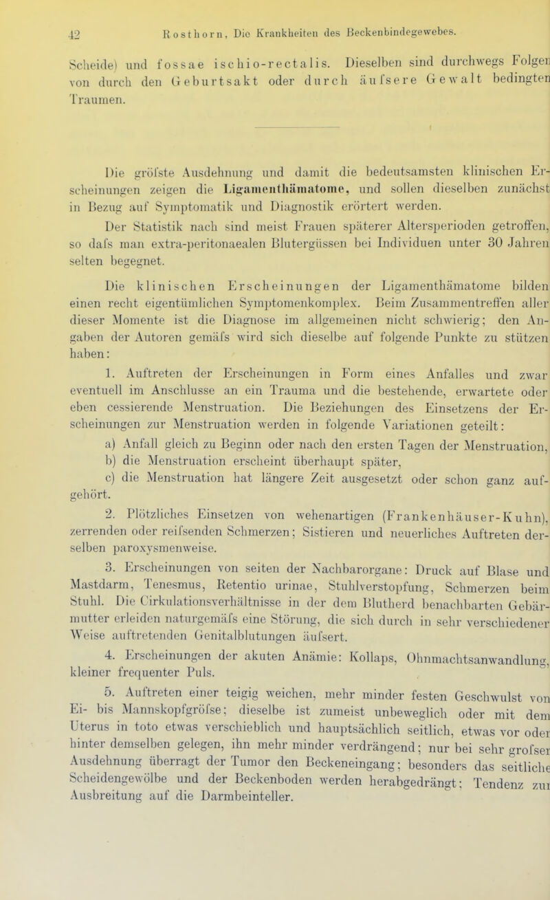 Scheide) und fossae ischio-rectalis. Dieselben sind durchwegs Folgen von durch den Geburtsakt oder durch äulsere Gewalt bedingten Traumen. Die gröl'ste Ausdehnung und damit die bedeutsamsten klinischen Er- scheinungen zeigen die Lig:aiueiithäiiiatome, und sollen dieselben zunächst in Bezug auf Symptomatik und Diagnostik erörtert werden. Der Statistik nach sind meist Frauen späterer Altersperioden getroffen, so dal's man extra-peritonaealen Blutergüssen bei Individuen unter 30 Jahren selten begegnet. Die klinischen Erscheinungen der Ligamenthämatome bilden einen recht eigentümlichen Symptomenkomplex. Beim Zusammentreffen aller dieser Momente ist die Diagnose im allgemeinen nicht schwierig; den An- gaben der Autoren gemäfs wird sich dieselbe auf folgende Punkte zu stützen haben: 1. Auftreten der Erscheinungen in Form eines Anfalles und zwar eventuell im Anschlüsse an ein Trauma und die bestehende, erwartete oder eben cessierende Menstruation. Die Beziehungen des Einsetzens der Er- scheinungen zur Menstruation werden in folgende Variationen geteilt: a) Anfall gleich zu Beginn oder nach den ersten Tagen der Menstruation, b) die Menstruation erscheint überhaupt später, c) die Menstruation hat längere Zeit ausgesetzt oder schon ganz auf- gehört. 2. Plötzliches Einsetzen von wehenartigen (Frankenhäuser-Kuhn), zerrenden oder reifsenden Schmerzen; Sistieren und neuerliches Auftreten der- selben paroxysmenweise. 3. Erscheinungen von selten der Nachbarorgane: Druck auf Blase und Mastdarm, Tenesmus, Ketentio urinae, Stuhlverstopfung, Schmerzen beim Stuhl. Die Cirkulationsverhältnisse in der dem Blutherd benachbarten Gebär- mutter erleiden naturgemäfs eine Störung, die sich durch in sehr verschiedener Weise auftretenden Genitalblutungen äufsert. 4. Erscheinungen der akuten Anämie: Kollaps, Ohnmachtsanwandlung, kleiner frequenter Puls. 5. Auftreten einer teigig weichen, mehr minder festen Geschwulst von Ei- bis Mannskopfgröfse; dieselbe ist zumeist unbeweglich oder mit dem Uterus in toto etwas verschieblich und hauptsächlich seitlich, etwas vor oder hinter demselben gelegen, ihn mehr minder verdrängend; nur'bei sehr grofser Ausdehnung überragt der Tumor den Beckeneingang; besonders das seitliche Scheidengewölbe und der Beckenboden werden herabgedrängt: Tendenz zui Ausbreitung auf die Darmbeinteller.