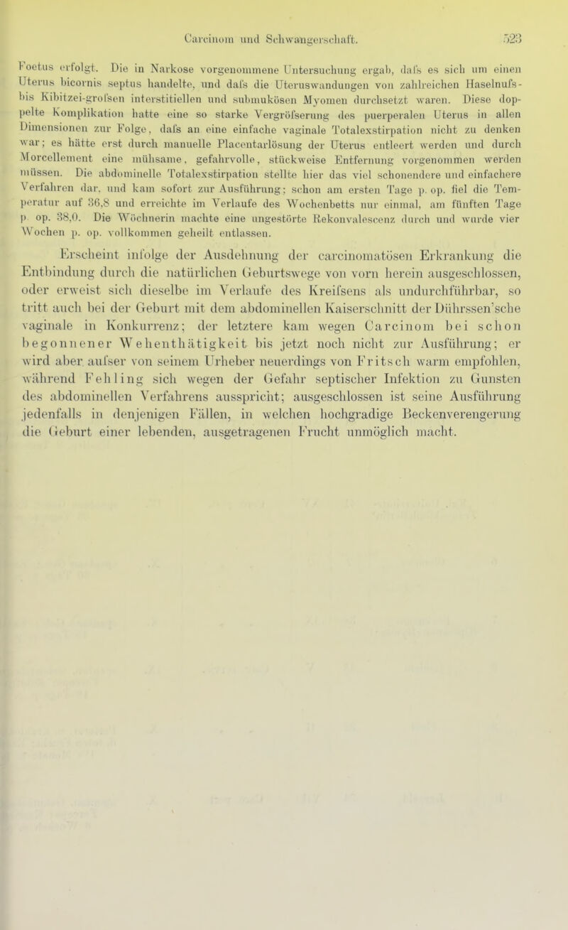 l-oetus erfolgt. Die in Narkose vorgenommene llntersuclinng ergab, dals es sich um einen Uterns bicornis septus hantleite, und dals die ütoruswandungen von zahlreichen Haselnufs- bis Kibitzei-grolsen interstitiellen und submukösen Myomen durchsetzt waren. Diese dop- pelte Komplikation hatte eine so starke Vergröfsernng des puerperalen Uterus in allen Dimensionen zur Folge, dafs an eine einfache vaginale Totalexstirpation nicht zu denken war; es hätte erst durch manuelle Placentarlösung der Uterus entleert werden und durch Morcellement eine mühsame, gefahrvolle, stückweise Entfernung vorgenommen werden müssen. Die abdominelle Totalexstirpation stellte hier das viel schonendere und einfachere Verfahren dar. und kam sofort zur Ausführung; schon am ersten Tage p. op. fiel die Tem- peratur auf 36,8 und erreichte im Verlaufe des Wochenbetts nur einmal, am fünften Tage p op. 38,0. Die Wöchnerin niachte eine ungestörte Rekonvalescenz durch und wurde vier Wochen p. op. vollkommen geheilt entlassen. Erscheint infülge der Ausdebiiung der carcinomatöseii Erkrankimg die Entbindimg durch die natürlichen Oeburtswege von vorn herein ausgeschlossen, oder erweist sich dieselbe im Verlaufe des Kreifsens als imdiirchführbar, so tritt auch bei der Geburt mit dem abdominellen Kaiserschnitt der Dührssen'sche vaginale in Konkurrenz; der letztere kam wegen Ca rein om bei schon begonnener Wehentliätigkeit bis jetzt noch nicht zur Ausführung; er wird aber aufser von seinem Urheber neuerdings von Fritsch warm empfohlen, während Fehling sich wegen der Gefahr septischer Infektion zu Gunsten des abdominellen Verfahrens ausspricht; ausgeschlossen ist seine Ausführung jedenfalls in denjenigen Fällen, in welchen hochgradige Beckenverengerung die (ieburt einer lebenden, ausgetragenen Frucht unmöglich macht.