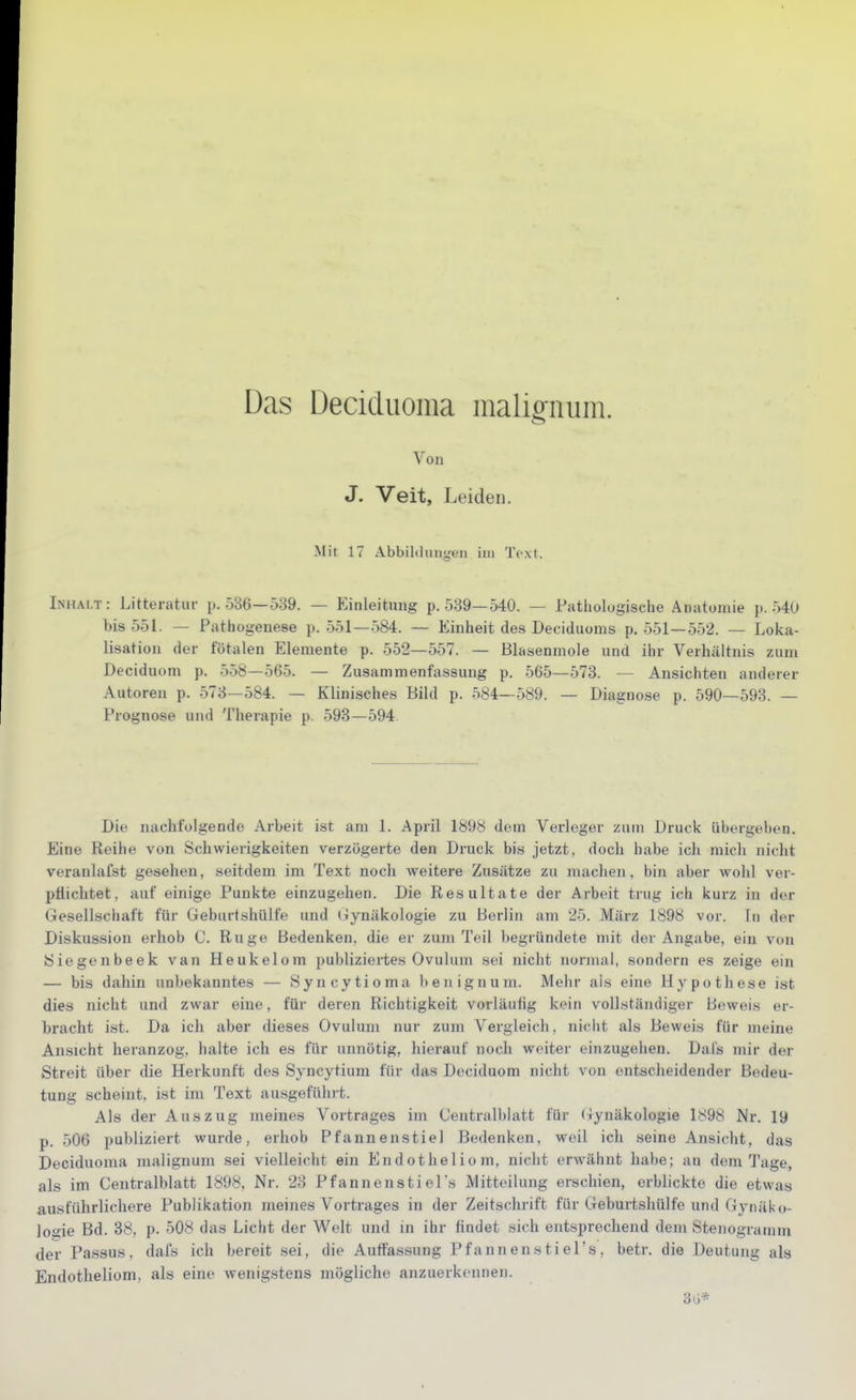 Das Deciduoma malig-num. Von J. Veit, Leiden. Mit 17 Abbildungen im Text. Inhalt: Litteratur p. 536—539. — Einleitung p. 539—540. — Pathologische Anatomie p. 540 bis 551. — Pathogenese p. 551—584. — Einheit des Deciduoms p. 551 — 552. — Loka- lisation der fötalen Elemente p. 552—557. — Blasenmole und ihr Verhältnis zum Deciduom p. 558—565. — Zusammenfassung p. 565—573. — Ansichten anderer Autoren p. 573—584. — Klinisches Bild p. 584—589. — Diagnose p. 590—593. — Prognose und Therapie p. 593—594 Die nachfolgende Arbeit ist am 1. April 1898 dem Verleger zum Druck übergeben. Eine Reihe von Schwierigkeiten verzögerte den Druck bis jetzt, doch habe ich mich nicht veranlafst gesehen, seitdem im Text noch weitere Zusätze zu machen, bin aber wohl ver- pflichtet, auf einige Punkte einzugehen. Die Resultate der Arbeit trug ich kurz in der Gesellschaft für Geburtshülfe und (lynäkologie zu Berlin am 25. März 1898 vor. In der Diskussion erhob C. Rüge Bedenken, die er zum Teil begründete mit der Angabe, ein von iSiegenbeek van Heukelom publiziei-tes Ovulum sei nicht normal, sondern es zeige ein — bis dahin unbekanntes — Syncytioma benignum. Mehr ais eine Hypothese ist dies nicht und zwar eine, für deren Richtigkeit vorläufig kein vollständiger Beweis er- bracht ist. Da ich aber dieses Ovulum nur zum V^ergleich, nicht als Beweis für meine Ansicht heranzog, halte ich es für unnötig, hierauf noch weiter einzugehen. Dal's mir der Streit über die Herkunft des Syncytium für das Deciduom nicht von entscheidender Bedeu- tung scheint, ist im Text ausgeführt. Als der Auszug meines Vortrages im Centralblatt für (jynäkologie 1898 Nr. 19 p. 506 publiziert wurde, erhob Pfannen stiel Bedenken, weil ich seine Ansicht, das Deciduoma malignum sei vielleicht ein Endotheliom, nicht erw-ähnt habe; au dem Tage, als im Centralblatt 1898, Nr. 23 Pfannenstiel's Mitteilung erschien, erblickte die etwas ausführlichere Publikation meines Vortrages in der Zeitschrift für Geburtshülfe und Gynäko- logie Bd. 88, p. 508 das Licht der Welt und in ihr findet sich entsprechend dem Stenogramm der Passus, dafs ich bereit sei, die Auffassung Pfannensti el's, betr. die Deutung als Endotheliom, als eine wenigstens mögliche anzuerkennen. 3G*