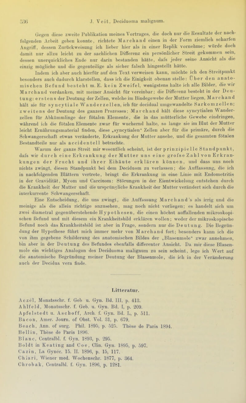 Gegen diese zweite Publikation meines Vortrages, die doch nur die Resultate der nach- folgenden Arbeit geben konnte, richtete Marchand einen in der Form ziemlich scharfen Angriff, dessen Zurückweisung ich lieber hier als in einer Replik vornehme; würde doch damit nur allzu leicht zu der sachlichen Differenz ein persönlicher Streit gekommen sein, dessen unerquickliches Ende nur darin bestanden hätte, dafs jeder seine Ansicht als die einzig mögliche und die gegenteilige als sicher falsch hingestellt hätte. Indem ich aber auch bierfür auf den Text verweisen kann, möchte ich den Streitpunkt besonders auch dadurch klarstellen, dass ich die Einigkeit obenan stelle: Uber den anato- mischen Befund besteht m. E. kein Zweifel, wenigstens halte ich alle Bilder, die wir Marchand verdanken, mit memer Ansicht für vereinbar; die Differenz besteht in der Deu- tung: erstens der Deutung der Zellen, welche im Bindegewebe der Mutter liegen, Marchand hält sie für syncytiale Wanderzellen, ich für decidual umgewandelte Sarkomzellen; zweitens der Deutung des ganzen Prozesses; Marchand hält diese syncytialen Wander- zellen für Abkömmlinge der fötalen Elemente, die in das mütterliche Gewebe eindringen, während ich die fötalen Elemente zwar für wuchernd halte, so lange sie im Blut der Mutter leicht Ernährungsmaterial finden, diese ,syncytialen Zellen aber für die primäre, durch die Schwangerschaft etwas veränderte, Erkrankung der Mutter ansehe, und die gesamten fötalen Bestandteile nur als accid enteil betrachte. Warum der ganze Streit mir wesentlich scheint, ist der p rinzip i e 11 e Standpunkt, dafs wir durch ei n e Erkra nku ng der Mutter uns eine grofs e Z a h 1 vo n Er kran- kungen der Frucht und ihrer Eihäute erklären können, und dass uns noch nichts zwingt, diesen Standpunkt bei dem Deciduom zu verlassen; die Auffassung, die ich in nachfolgenden Blättern vertrete, bringt die Erkrankung in eine Linie mit Endometritis in der Gravidität, Myom und Carcinom: Störungen in der Eientwickelung entstehen durch die Krankheit der Mutter und die ursprüngliche Krankheit der Mutter verändert sich durch die interkurrente Schwangerschaft. Eine Entscheidung, die uns zwingt, die Auffassung Marc band's als irrig und die meinige als die allein richtige anzusehen, mag noch nicht vorliegen; es handelt sich um zwei diametral gegenüberstehende Hypothesen, die einen höchst auffallenden mikroskopi- schen Befund und mit diesem ein Krankheitsbild erklären wollen; weder der mikroskopische Befund noch das Krankheitsbild ist aber in Frage, sondern nur die Deutung. Die Begrün- dung der Hypothese führt mich immer mehr von Marchand fort; besonders kann ich die von ihm gegebene Schilderung des anatomischen Bildes der ,Blasenmole zwar annehmen, bin aber in der Deutung des Befundes ebenfalls differenter Ansicht. Da mir diese Blasen- mole ein wichtiges Analogon des Deciduoma malignum zu sein scheint, lege ich Wert auf die anatomische Begründung meiner Deutung der Blasenmole, die ich in der Veränderung aucli der Decidua vera finde. Litteratiir. Aczel, Monatsschr. f. Geh u. Gyn. Bd. HI. p. 413. Ahlfeld, Monatsschr. f. Geb. u. Gyn. Bd. I. p. 209. Apfelstedt u. Aschoff, Arch. f. Gyn. Bd. L, p. 511. Bacon, Amer. Journ. of Obst. Vol. 31, p. 679. Beach, Ann. of surg. Phil. 1895, p. 525. These de Paris 1894. Bell in, These de Paris 1896. Blanc, Centralbl. f. Gyn. 1893, p. 295. Boldt in Keating and Coe, Clin. Gyn. 1895, p. 597. Cazin, La Gynec. 15. IL 1896, p. 15, 117. Chiari, Wiener med. Wochenschr. 1877, p. 364.