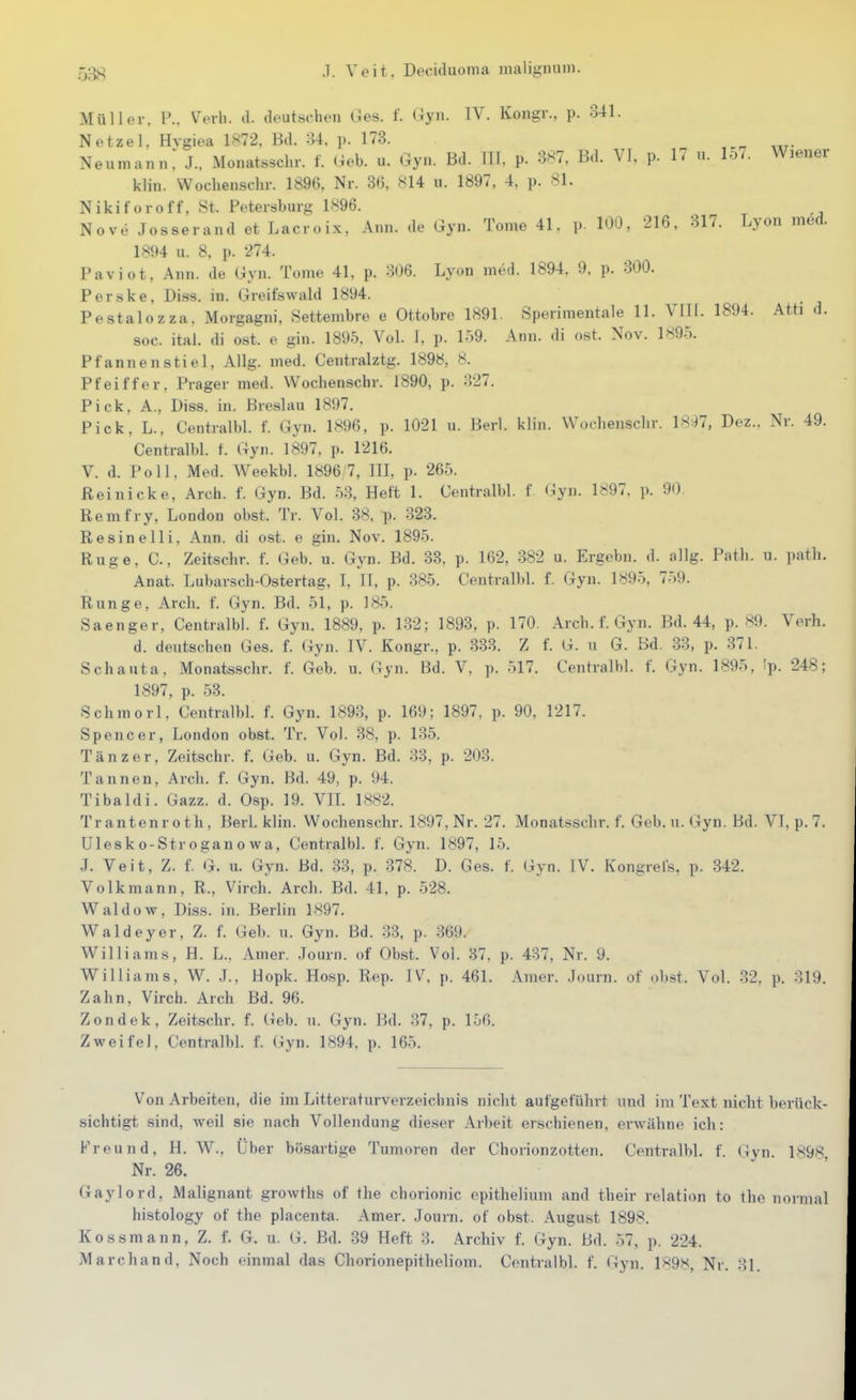 Müller. P.. V^erh. tl. aeutschen Ges. f. Gyn. IV. Kongr., p. 341. Netzel. Hvgiea 1872, Bd. 34, p. 173. Neumaiiii; J. Monatssclir. f. Geb. u. Gyn. Bd. III. p. 387, Bd. VI, p. 17 u. lo7. Wiener klin. Wochenschr. 1896, Nr. 36, 814 u. 1897, 4, p. 81. Nikiforoff, St. Petersburg 1896. Novo Josserand et Lacroix, Ann. de Gyn. Tome 41. p. 100, 216, 317. Lyon med. 1894 u. 8, p. 274. Paviot, Ann. de Gyn. Tome 41, p. 306. Lyon med. 1894, 9, p. 300. Perske, Diss. in. Greifswald 1894. Pestalozza, Morgagni, Settembre e Ottobre 1891. Sperimentale 11. VITI. 1894. Ath d. soc. ital. di ost. e gin. 1895, Vol. 1, p. 159. Ann. di ost. Nov. 1^95. Pfannen stiel, Allg. med. Centralztg. 1898, 8. Pfeiffer, Prager med. Wochenschr. 1890, p. 327. Pick, A.. Diss. in. Breslau 1897. Pick, L., Centralbl. f. Gyn. 1896, p. 1021 u. Berl. klin. Wochenschr. 1897, Dez.. Nr. 49. Centralbl. f. Gyn. 1897, p. 1216. V. d. Poll, Med. Weekbl. 1896 7, III, p. 265. ßeinicke, Arch. f. Gyn. Bd. 53, Heft 1. Centralbl. f Gyn. 1897. p. 90 Remfry, London obst. Tr. Vol. 38, p. 323. Re sine Iii, Ann. di ost. e gin. Nov. 1895. Rüge, C, Zeitschr. f. Geb. u. Gyn. Bd. 38, p. 162, 382 u. Ergobii. d. allg. Path. u. path. Anat. Lubarsch-Ostertag, I, iT, p. 385. Centralbl. f. Gyn. 1895, 7.59. Runge, Arch. f. Gyn. Bd. 51, p. 185. Saenger, Centralbl. f. Gyn. 1889, p. 132; 1893, p. 170. Arch. f. Gyn. Bd. 44, p. 89. Verh. d. deutschen Ges. f. Gyn. IV. Kongr., p. 333. Z f. G. u G. Bd. 33, p. 371. Schauta, Monatssclir. f. Geb. u. Gyn. Bd. V, p. 517. Centralbl. f. Gyn. 1895, Ip. 248; 1897, p. 53. Schmorl, Centralbl. f. Gyn. 189-3, p. 169; 1897, p. 90, 1217. Spencer, London obst. Tr. Vol. 38, p. 135. Tänzer, Zeitschr. f. Geb. u. Gyn. Bd. 33, p. 203. Tannen, Arch. f. Gyn. Bd. 49, p. 94. Tibaldi. Gazz. d. Osp. 19. VIL 1882. Trantenroth, Berl. klin. Wochenschr. 1897, Nr. 27. Monatsschr. f. Geb. u. Gyn. Bd. VL p. 7. Ulesko-Stroganowa, Centralbl. f. Gyn. 1897, 15. .J. Veit, Z. f. G. u. Gyn. Bd. 33, p. -378. D. Ges. f. Gyn. IV. Kongrel's, p. .342. Volk mann, R., Virch. Arch. Bd. 41, p. 528. Waldow, Diss. in. Berlin 1897. Waldeyer, Z. f. Geb. u. Gyn. Bd. 33, p. 369. Williams, H. L.. Amer. Journ. of Obst. Vol. 37. p. 437, Nr. 9. Williams, W. .].. Hopk. Hosp. Rep. IV. p. 461. Amer. Journ. of obst. Vol. 32. p. 819. Zahn, Virch. Arch Bd. 96. Zondek, Zeitschr. f. Geb. u. Gyn. Bd. 37, p. 156. Zweifel, Centralbl. f. (^yn. 1894, p. 165. Von Arbeiten, die im Litteraturverzeichnis nicht aufgeführt und im Text nicht berück- sichtigt sind, weil sie nach Vollendung dieser Arbeit erschienen, erwähne ich: Freund. H. W., Über bösartige Tumoren der Chorionzotten. Centralbl. f. Gyn. 1898 Nr. 26. Gaylord, Malignant growths of tlie chorionic opithelium and their relation to the normal histology of the placenta. Amer. Journ. of obst. August 1898. Kossmann, Z. f. G. u. G. Bd. 39 Heft 3. Archiv f. Gyn. Bd. .57, p. 224. Marchand, Noch einmal das Chorionepitheliom. Centralbl. f. Gyn. 1898, Nr. 31.