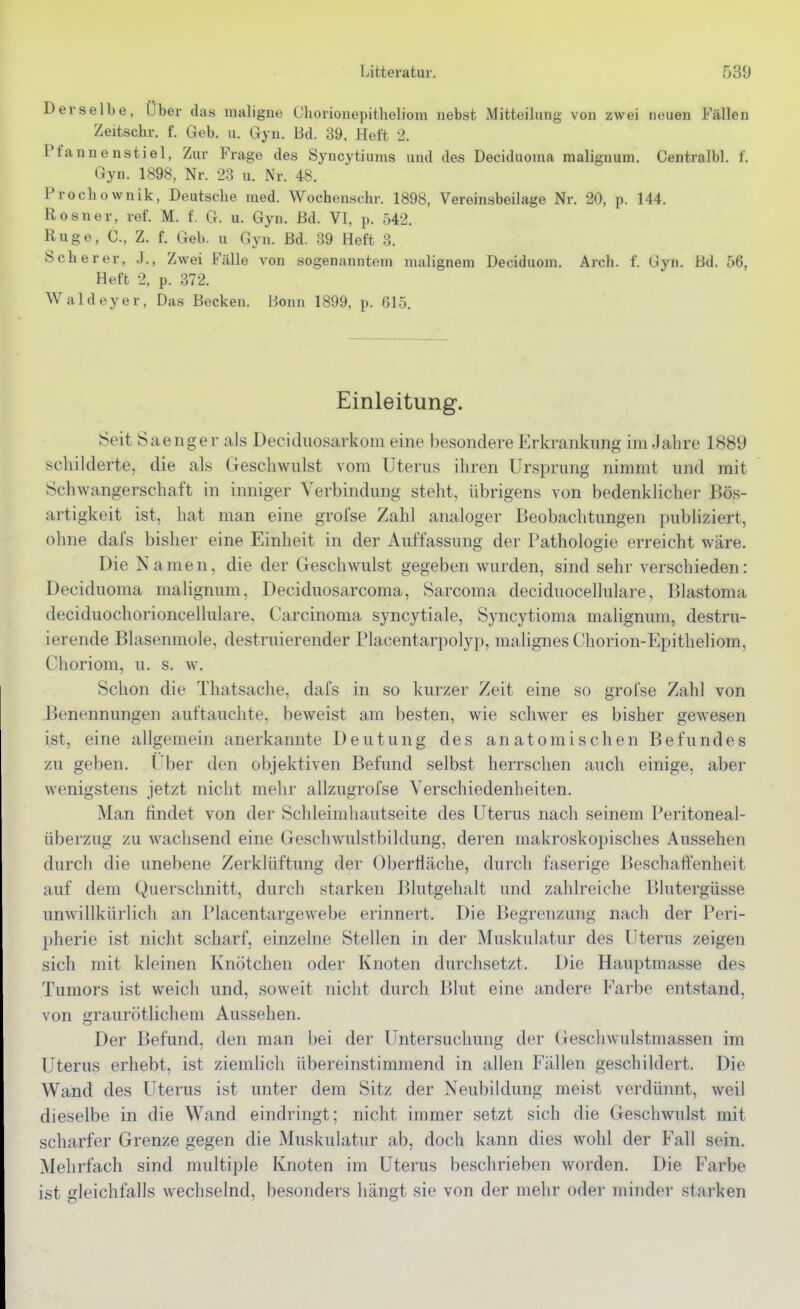 Derselbe, Über das maligne Chorionepitheliom nebst Mitteilung von zwei neuen Fällen Zeitschr. f. Geb. u. Gyn. Bd. 39. Heft 2. Pfannen stiel, Zur Frage des Syncytiums und des Deciduoma malignum. Centralbl. f. Gyn. 1898, Nr. 23 u. Nr. 48. Prochownik, Deutsche med. Wochenschr. 1898, Vereinsbeilage Nr. 20, p. 144. Rosner, ref. M. f. G. u. Gyn. ßd. VI, p. 542. Rüge, C, Z. f. Gel), u Gyn. Bd. 39 Heft 3. Scherer, J., Zwei Fälle von sogenanntem malignem Deciduom. Arch. f. Gyn. Bd. 56, Heft 2, p. 372. Waldeyer, Das Becken. Bonn 1899, p. 615. Einleitung. Seit Saenger als Deciduosarkom eine besondere Erkrankimg im Jahre 1889 schilderte, die als Geschwulst vom Uterus ihren Ursprung nimmt und mit Schwangerschaft in inniger Verbindung steht, übrigens von bedenklicher Bös- artigkeit ist, hat man eine grolse Zahl analoger Beobachtungen publiziert, ohne dafs bisher eine Einheit in der Auffassung der Pathologie erreicht wäre. Die Namen, die der Geschwulst gegeben w^urden, sind sehr verschieden: Deciduoma malignum, Deciduosarcoraa, Sarcoma deciduocellulare, Blastoma deciduochorioncellulare, Carcinoma syncytiale, Syncytioma malignum, destru- ierende Blasenmole, destruierender Placentarpolyp, malignes Chorion-Epitheliom, Choriom, u. s. w. Schon die Thatsache, dafs in so kurzer Zeit eine so grofse Zahl von Benennungen auftauchte, beweist am besten, wie schwer es bisher gewesen ist, eine allgemein anerkannte Deutung des anatomischen Befundes zu geben. Uber den objektiven Befund selbst herrschen auch einige, aber wenigstens jetzt nicht mehr allzugrofse Verschiedenheiten. Man findet von der Schleimhautseite des Uterus nach seinem Peritoneal- überzug zu wachsend eine Geschwulstbildung, deren makroskopisches Aussehen durch die unebene Zerklüftung der Oberfläche, durch faserige Beschaffenheit auf dem Querschnitt, durch starken Blutgehalt und zahlreiche Blutergüsse unwillkürlich an Placentargewebe erinnert. Die Begrenzung nach der Peri- pherie ist nicht scharf, einzelne Stellen in der Muskulatur des Uterus zeigen sich mit kleinen Knötchen oder Knoten durchsetzt. Die Hauptmasse des Tumors ist weich und, soweit nicht durch Blut eine andere Farbe entstand, von graurötlichem Aussehen. Der Befund, den man bei der Untersuchung der Geschwulstmassen im Uterus erhebt, ist ziemlich übereinstimmend in allen Fällen geschildert. Die Wand des Uterus ist unter dem Sitz der Neubildung meist verdünnt, weil dieselbe in die Wand eindringt; nicht immer setzt sich die Geschwulst mit scharfer Grenze gegen die Muskulatur ab, doch kann dies wohl der Fall sein. Mehrfach sind multiple Knoten im Uterus beschrieben worden. Die Farbe ist gleichfalls wechselnd, besonders hängt sie von der mehr odei' minder starken