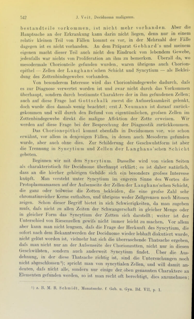 bestandteile vorkommen, ist nicht mehr vorhanden. Aber die Haui)tsache an der Erkrankung kann darin nicht liegen, denn nur in einem relativ kleinen Teil von Fällen kommt es vor, in der Mehrzahl der Fälle dagegen ist es nicht vorhanden. An dem Präparat G ebhards und meinem eigenen macht dieser Teil auch nicht den Eindruck von lebendem Gewebe, jedenfalls war nichts von Proliferation an ihm zu bemerken. Uberall da, wo mesodermale Chorionteile gefunden wurden, waren übrigens auch Chorion- epithel — Zellen der Langhans'sehen Schicht und Syncytium — als Beklei- dung des Zottenbindegewebes vorhanden. Von besonderem Interesse wird das Chorionbindegewebe dadurch, dafs es zur Diagnose verwertet worden ist und zwar nicht durch das Vorkommen überhaupt, sondern durch bestimmte Charaktere der in ihm gefundenen Zellen; auch auf diese Frage hat Gottschalk zuerst die Aufmerksamkeit gelenkt, doch wurde dies damals wenig beachtet; erst J. Neumann ist darauf zurück- gekommen und will durch den Befund von eigentümlichen, grolsen Zellen im Zottenbindegewebe direkt die maligne Aft'ektion der Zotte erweisen. Wir werden auf diese Frage bei der Besprechung der Diagnostik zurückkommen. Das Chorionepithel kommt ebenfalls in Deciduomen vor, wie schon erwähnt, vor allem in denjenigen Fällen, in denen auch Mesoderm gefunden wurde, aber auch ohne dies. Zur Schilderung der GeschAvulstform ist aber die Trennung in Syncytium und Zellen der L anghans'sehen Schicht geboten. Beginnen wir mit dem Syncytium. Dasselbe wird von vielen Seiten als charakteristisch für Deciduome überhaupt erklärt; es ist daher natürlich, dass an die hierher gehörigen Gebilde sich ein besonders grofses Interesse knüpft. Man versteht unter Syncytium im engeren Sinne des Wortes die Protoplasmamassen auf der Aufsenseite der Zellen der Langhans'schen Schicht, die ganz oder teilweise die Zotten bekleiden, die eine grofse Zahl sehr chromatinreicher Kerne enthalten, und übrigens weder Zellgrenzen noch Mitosen zeigen. Schon dieser Begriff bietet in sich Schwierigkeiten, da man zugeben mufs, dafs nicht zu allen Zeiten der Schwangerschaft in gleicher Menge oder in gleicher Form das Syncytium der Zotten sich darstellt; weiter ist der Unterschied von Riesenzellen gewifs nicht immer leicht zu machen. Vor allem aber kann man nicht leugnen, dafs die Frage der Herkunft des Syncytium, die sofort nach dem Bekanntwerden der Deciduome wieder lebhaft diskutiert wurde, nicht gelöst worden ist, vielmehr hat sich die überraschende Thatsache ergeben, dafs man nicht nur an der Aufsenseite der Chorionzotten, nicht nur in diesen Geschwülsten, sondern auch anderweit Syncytium findet. Über die Aus- dehnung, in der diese Thatsache richtig ist, sind die Untersuchungen noch nicht abgeschlossen ^); spricht man von syncytialen Zellen, und will damit an- deuten, dafs nicht alle, sondern nur einige der oben genannten Charaktere an Elementen gefunden werden, so ist man recht oft berechtigt, dies anzunehmen: 1) z. B. M. B. Schmidt, Monatsschr. f. Geb. u. Gyn. Bd. V]I.