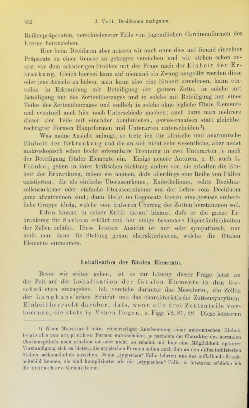 Rfilienpräparaten, verschiedenster Falle von jugendlichen Carcinomformen des Uterus heranziehen. Hier beim Deciduoni aber müssen wir auch ohne dies auf Grund einzelner Präparate zu einer (Jenese zu gelangen versuchen und wir stehen schon zu- erst vor dem schwierigen Problem mit der Frage nach der Einheit der Er- krankung. Gleich hierbei kann auf niemand ein Zwang ausgeübt werden diese oder jene Ansicht zu haben, man kann also eine Einheit annehmen, kann ein- teilen in Erkrankung mit Beteiligung der ganzen Zotte, in solche mit Beteiligung nur des Zottenüberzuges und in solche mit Beteiligung nur eines Teiles des Zottenüberzuges und endlich in solche ohne jegliche fötale Elemente und eventuell auch hier noch Unterschiede machen; auch kann man mehrere dieser vier Teile mit einander kombinieren, gewissermafsen statt gleichbe- rechtigter Formen Hauptformen und Unterarten unterscheiden^). Was meine Ansicht anlangt, so trete ich für klinische und anatomische Einheit der Erkrankung und die an sich nicht sehr wesentliche, aber meist makroskopisch schon leicht erkennbare Trennung in zwei Unterarten je nach der Beteiligung fötaler Elemente ein. Einige neuere Autoren, z. B. auch L, Frankel, gehen in ihrer kritischen Sichtung anders vor, sie erhalten die Ein- heit der Erkrankung, indem sie meinen, dafs allerdings eine Reihe von Fällen existierten, die als einfache Uterussarkome, Endotheliome, echte Decidua- zellensarkome oder einfache Uteruscarcinome aus der Lehre vom Deciduom ganz abzutrennen sind; dann bleibt im Gegensatz hierzu eine gewisse einheit- liche Gruppe übrig, welche vom äufseren Überzug der Zotten herstammen soll. Eden kommt in seiner Kritik darauf hinaus, dafs er die ganze Er- krankung für Sarkom erklärt und nur einige besondere Eigentümlichkeiten der Zellen zuläfst. Diese letztere Ansicht ist mir sehr sympathisch, nur mufs man dann die Stellung genau charakterisieren, welche die fötalen Elemente einnehmen. Lokalisation der fötalen Elemente. Bevor wir weiter gehen, ist es zur Lösung dieser P'rage jetzt an der Zeit auf die Lokalisation der fötalen Elemente in den Ge- schwülsten einzugehen. Tch verstehe darunter das Mesoderm, die Zellen der L a n g h a n s' sehen Schicht und das charakteristische Zottensyncytium. Einheit he rrscht darüber, dafs, wenn alle drei Zottenteile vor- kommen, sie stets in Venen liegen, s. Figg. 72, 81, 82. Diese letzteren 1) Wenn Marchand unter gleichzeitiger Anerkennung einer anatomischen Einheit typische von atypischen Formen unterscheidet, je nachdem der Charakter des normalen Chorionepithels noch erhalten ist oder nicht, so scheint mir hier eine Möglichkeit späterer Verständigung sich zu bieten ; die atypischen Fonnen sollen nach ihm an den diffus infiltrierten Stellen sarkomähnlich aussehen. Seine „typischen Fälle lehrten uns das auflFallende Krank, heitshild kennen, sie sind komplizierter als die ,atypischen Fälle, in letzteren erblicke ich die einfachere Grundform.