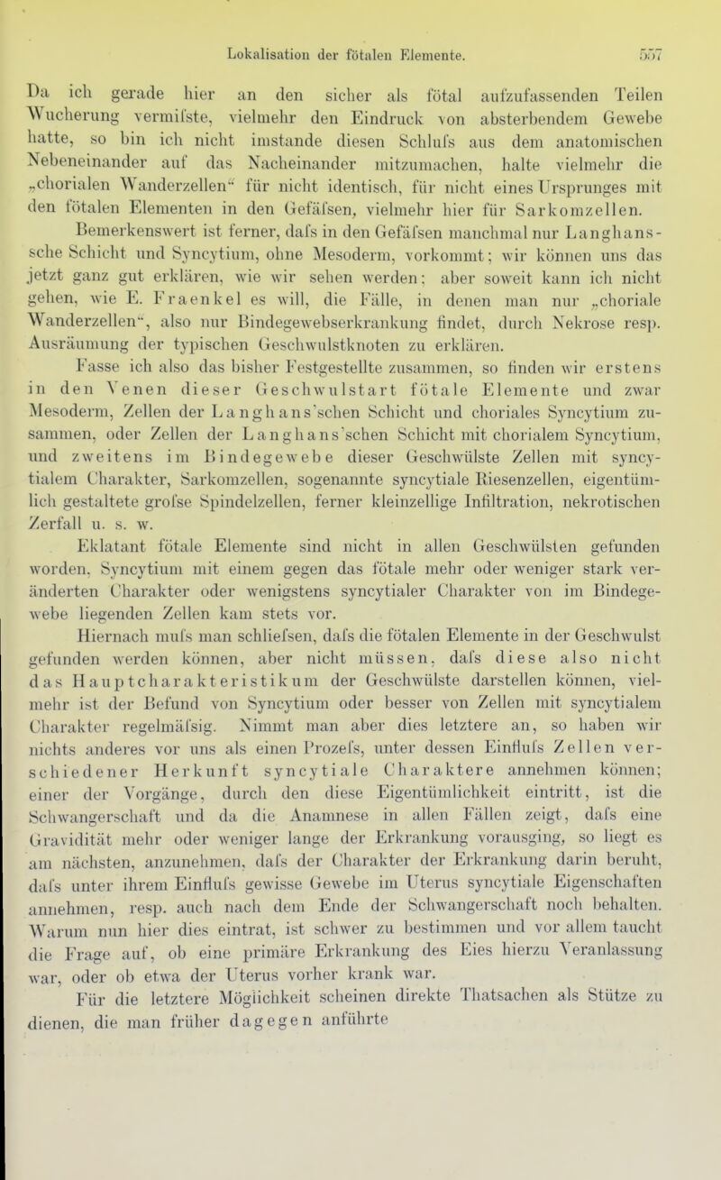 Da ich gerade hier an den sicher als fötal aufzufassenden Teilen Wucherung vermifste, vielmehr den Eindruck von absterbendem Gewebe hatte, so bin ich nicht imstande diesen Schlufs aus dem anatomischen Nebeneinander auf das Nacheinander mitzumachen, halte vielmehr die „chorialen Wanderzellen für nicht identisch, für nicht eines Ursprunges mit den fötalen Elementen in den Gefäfsen, vielmehr hier für Sarkomzellen. Bemerkenswert ist ferner, dafs in den Gefäl'sen manchmal nur Langhans- sche Schicht und Syncytium, ohne Mesoderm, vorkommt; wir können uns das jetzt ganz gut erklären, wie wir sehen werden: aber soweit kann ich nicht gehen, wie E. Fraenkel es will, die Fälle, in denen man nur „choriale Wanderzellen, also nur Bindegewebserkrankung findet, durcli Nekrose resj). Ausräumung der typischen Geschwulstknoten zu erklären. Fasse ich also das bisher Festgestellte zusammen, so finden wir erstens in den Venen dieser Geschwulstart fötale Elemente und zwar Mesoderm, Zellen der Lang hansischen Schicht und choriales Syncytium zu- sammen, oder Zellen der Lang hansischen Schicht mit chorialem Syncytium, und zweitens im Bindegewebe dieser Geschwülste Zellen mit syncy- tialem Charakter, Sarkomzellen, sogenannte syncytiale Riesenzellen, eigentüm- lich gestaltete grofse Spindelzellen, ferner kleinzellige Infiltration, nekrotischen Zerfall u. s. w. Eklatant fötale Elemente sind nicht in allen Geschwülsten gefunden worden, Syncytium mit einem gegen das fötale mehr oder weniger stark ver- änderten Charakter oder wenigstens syncytialer Charakter von im Bindege- webe liegenden Zellen kam stets vor. Hiernach mufs man schliefsen, dafs die fötalen Elemente in der Geschwulst gefunden werden können, aber nicht müssen, dafs diese also nicht das H a u p t c h a r a k t e r i s t i k u m der Geschwülste darstellen können, viel- mehr ist der Befund von Syncytium oder besser von Zellen mit syncytialem Charakter regelmäfsig. Nimmt man aber dies letztere an, so haben wir nichts anderes vor uns als einen Prozefs, unter dessen Einfiuls Zellen ver- schiedener Herkunft syncytiale Charaktere annehmen können; einer der Vorgänge, durch den diese Eigentümlichkeit eintritt, ist die Schwangerschaft und da die Anamnese in allen Fällen zeigt, dafs eine Gravidität mehr oder weniger lange der Erkrankung vorausging, so liegt es am nächsten, anzunehmen, dafs der Charakter der Erkrankung darin beruht, dafs unter ihrem Einflufs gewisse Gewebe im Uterus syncytiale Eigenschaften annehmen, resp. auch nach dem Ende der Schwangerschaft noch behalten. Warum nun hier dies eintrat, ist schwer zu bestimmen und vor allem taucht die Frage auf, ob eine primäre Erkrankung des Eies hierzu Veranlassung war, oder ob etwa der Uterus vorher krank war. Für die letztere Möglichkeit scheinen direkte Thatsachen als Stütze zu dienen, die man früher dagegen anführte
