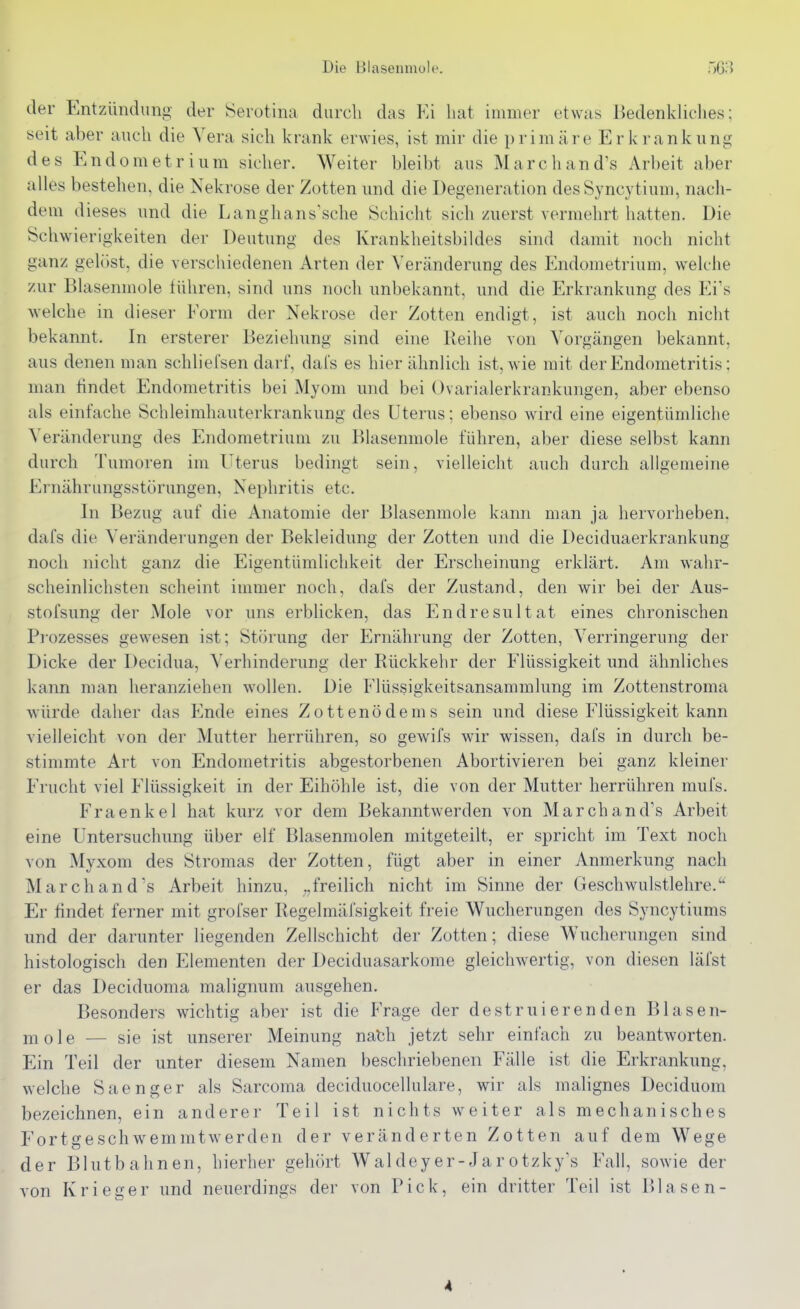 der Entzündung der Serotina durch das Ei hat immer etwas Bedenkliches; seit aber auch die Vera sich krank erwies, ist mir die primäre Erkrankung des Endometrium sicher. Weiter bleibt aus March an d's Arbeit aber alles bestehen, die Nekrose der Zotten und die Degeneration desSyncytium, nach- dem dieses und die Langhans'sche Schicht sich zuerst vermehrt hatten. Die Schwierigkeiten der Deutung des Krankheitsbildes sind damit noch nicht ganz gelöst, die verschiedenen Arten der Veränderung des Endometrium, welche zur Blasenmole führen, sind uns noch unbekannt, und die Erkrankung des Ei's welche in dieser Eorm der Nekrose der Zotten endigt, ist auch noch nicht bekannt. In ersterer Beziehung sind eine Reihe von Vorgängen bekannt, aus denen man schliefsen darf, dals es hier ähnlich ist, wie mit der Endometritis; man findet Endometritis bei Myom und bei Ovarialerkrankungen, aber ebenso als einfache Schleimhauterkrankung des Uterus; ebenso wird eine eigentümliclie Veränderung des Endometrium zu Blasenmole führen, aber diese selbst kann durch Tumoren im Uterus bedingt sein, vielleicht auch durch allgemeine Ernährungsstörungen, Nephritis etc. In Bezug auf die Anatomie der Blasenmole kann man ja hervorheben, dafs die Veränderungen der Bekleidung der Zotten und die Deciduaerkrankung noch nicht ganz die Eigentümlichkeit der Erscheinung erklärt. Am wahr- scheinlichsten scheint immer noch, dafs der Zustand, den wir bei der Aus- stofsung der Mole vor uns erblicken, das Endresultat eines chronischen Prozesses gewesen ist; Störung der Ernährung der Zotten, Verringerung der Dicke der Decidua, Verhinderung der Rückkehr der Elüssigkeit und ähnliches kann man heranziehen wollen. Die Elüssigkeitsansammlung im Zottenstroma würde daher das p]nde eines Zottenödems sein und diese Flüssigkeit kann vielleicht von der Mutter herrühren, so gewifs wir wissen, dafs in durch be- stimmte Art von Endometritis abgestorbenen Abortivieren bei ganz kleiner Frucht viel Flüssigkeit in der Eihöhle ist, die von der Mutter herrühren mufs. Fraenkel hat kurz vor dem Bekanntwerden von March an d's Arbeit eine Untersuchung über elf Blasenmolen mitgeteilt, er spricht im Text noch von Myxom des Stromas der Zotten, fügt aber in einer Anmerkung nach March an d's Arbeit hinzu, freilich nicht im Sinne der Geschwulstlehre. ^' Er findet ferner mit grofser Regelmäfsigkeit freie Wucherungen des Syncytiums und der darunter liegenden Zellschicht der Zotten; diese Wucherungen sind histologisch den Elementen der Deciduasarkome gleichwertig, von diesen läfst er das Deciduoma malignum ausgehen. Besonders wichtig aber ist die Frage der destr ui eren den Blas en- töle — sie ist unserer Meinung nabh jetzt sehr einfach zu beantworten. Ein Teil der unter diesem Namen beschriebenen Fälle ist die Erkrankung, welche Saenger als Sarcoma deciduocellulare, wir als malignes Deciduom bezeichnen, ein anderer Teil ist nichts weiter als mechanisches Fortgeschwemmtwerden der veränderten Zotten auf dem Wege der Blutbahnen, hierher gehört Waldeyer-Jarotzky's Fall, sowie der von Krieger und neuerdings der von Pick, ein dritter Teil ist Blasen- 4