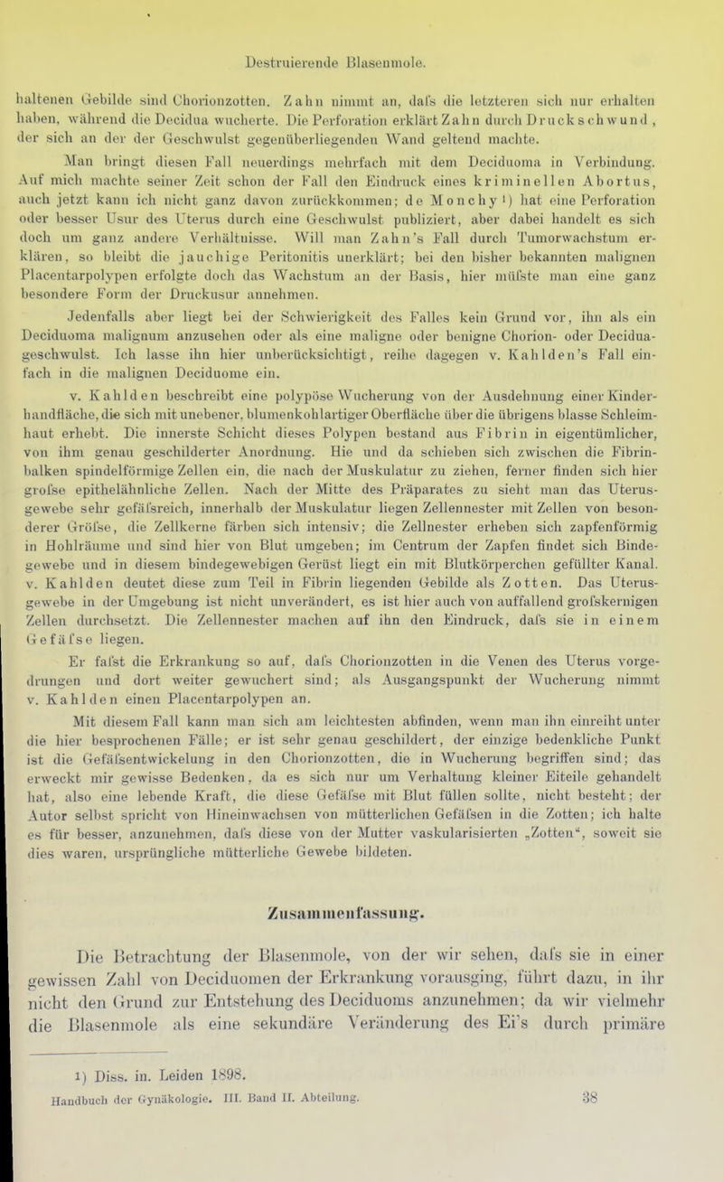 Destruierende Blasenmole. lialtenen Gebilile siiul Chorionzotten. Zahn nimmt an, dal's die letzteren sich nur erhalten haben, während die Decidua wucherte. Die Perforation erklärt Zahn durch Druck s chw und , der sich an der der Geschwulst gegenüberliegenden Wand geltend machte. Man bringt diesen Fall lunierdings mehrfach mit dem Decidiioma in Verbindung. Auf mich machte seiner Zeit schon der Fall den Eindruck eines kriminellen Abortus, auch jetzt kann ich nicht ganz davon zurückkommen; de Monchy i) hat eine Perforation oder besser Usur des Uterus durch eine Geschwulst publiziert, aber dabei handelt es sich doch um ganz andere Verhältnisse. Will man Zahn's Fall durch Tumorwachstum er- klären, so bleibt die jauchige Peritonitis unerklärt; bei den bisher bekannten malignen Placentarpolypen erfolgte doch das Wachstum an der Basis, hier mülste man eine ganz besondere Form der Druckusur annehmen. Jedenfalls aber liegt bei der Schwierigkeit des Falles kein Grund vor, ihn als ein Deciduoma malignum anzusehen oder als eine maligne oder benigne Chorion- oder Decidua- geschwulst. Ich lasse ihn hier unberücksichtigt, reihe dagegen v. Kahl den's Fall ein- fach in die malignen Deciduome ein. v. Kahlden beschreibt eine polypöse Wucherung von der Ausdehnung einer Kinder- handfläche, die sich mit unebener, blumenkohlartiger Oberfläche über die übrigens blasse Schleim- haut erhebt. Die innerste Schicht die.ses Polypen bestand aus Fibrin in eigentümlicher, von ihm genau geschilderter Anordnung. Hie und da schieben sich zwischen die Fibrin- balken spindelförmige Zellen ein, die nach der Muskulatur zu ziehen, ferner finden sich hier grofse epithelähnliche Zellen. Nach der Mitte des Präparates zu sieht man das Uterus- gewebe sehr gefäfsreich, innerhalb der Muskulatur liegen Zellennester mit Zellen von beson- derer Gröfse, die Zellkorne färben sich intensiv; die Zellnester erheben sich zapfenförmig in Hohlräume und sind hier von Blut umgeben; im Centrum der Zapfen findet sich Binde- gewebe und in diesem bindegewebigen Gerüst liegt ein mit Blutkörperchen gefüllter Kanal. V. Kahlden deutet diese zum Teil in Fibrin liegenden Gebilde als Zotten. Das Uterus- gewebe in der Umgebung ist nicht unverändert, es ist hier auch von auffallend grofskernigen Zellen durchsetzt. Die Zellennester machen auf ihn den Findruck, dafs sie in einem Gefäfsc liegen. Er fal'st die Erkrankung so auf, dal's Chorionzotten in die Venen des Uterus vorge- drungen und dort weiter gewuchert sind; als Ausgangspunkt der Wucherung nimmt V. Kahlden einen Placentarpolypen an. Mit diesem Fall kann man sich am leichtesten abfinden, wenn man ihn einreiht unter die hier besprochenen Fälle; er ist sehr genau geschildert, der einzige bedenkliche Punkt ist die Gefälsentwickelung in den Chorionzotten, die in Wucherung begriffen sind; das erweckt mir gewisse Bedenken, da es sich nur um Vorhaltung kleiner Eiteile gehandelt hat, also eine lebende Kraft, die diese Gefäl'se mit Blut füllen sollte, nicht besteht; der Autor selbst spricht von Hineinwachsen von mütterlichen Gefäfsen in die Zotten; ich halte es für besser, anzunehmen, dafs diese von der Mutter vaskularisierten „Zotten, soweit sie tiies Avaren, ursprüngliche mütterliche Gewebe bildeten. Zusainmeiifussuiig'. Die Ketracbtung der Blasenmole, von der wir sehen, dal's sie in einer gewissen Zahl von IJeciduomen der Erkrankung vorausging, führt dazu, in ihr nicht den (Irund zur Entstehung des Deciduoms anzunehmen; da wir vielmehr die Ulasenmole als eine sekundäre Veränderung des Ei's durch primäre 1) Diss. in. Leiden 1898. Handbuch der Gynäkologie. III. Band II. Abteilung. 38