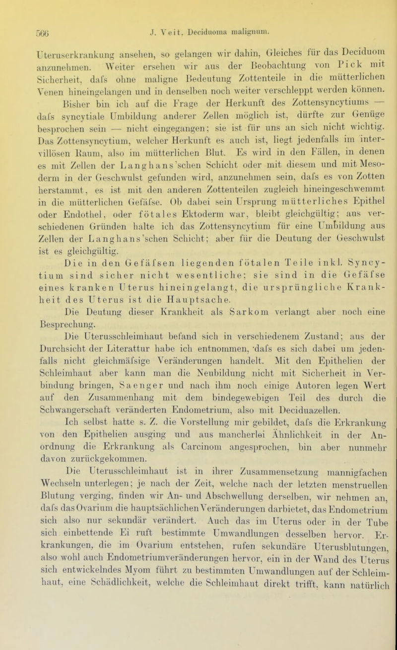 Uteruserkrankung anselien, so gelangen wir dahin, Gleiches für das Deciduom anzunehmen. Weiter ersehen wir aus der Beobachtung von Pick mit Sicherheit, dafs ohne maligne Bedeutung Zottenteile in die mütterlichen Venen hineingelangen und in denselben noch weiter verschleppt werden können. Bisher bin ich auf die Frage der Herkunft des Zottensyncytiums — dafs syncytiale Umbildung anderer Zellen möglich ist, dürfte zur Genüge besprochen sein — nicht eingegangen; sie ist für uns an sich nicht wichtig. Das Zottensyncytium, welcher Herkunft es auch ist, liegt jedenfalls im inter- villösen Kaum, also im mütterlichen Blut. Es wird in den Fällen, in denen es mit Zellen der Langh ans sehen Schicht oder mit diesem und mit Meso- derm in der Geschwulst gefunden wird, anzunehmen sein, dafs es von Zotten herstannut, es ist mit den anderen Zottenteilen zugleich hineingeschwemnit in die mütterlichen Gefäfse. Ob dabei sein Ursprung mütterliches Epithel oder Endothel, oder fötales Ektoderm war, bleibt gleichgültig; aus ver- schiedenen Gründen halte ich das Zottensyncytium für eine Umbildung aus Zellen der Lang hansischen Schicht; aber für die Deutung der Geschwulst ist es gleichgültig. Die in den Gefäfsen liegenden fötalen Teile inkl. Syncy- tium sind sicher nicht wesentliche; sie sind in die (iefäfse eines kranken Uterus hineingelangt, die ursprüngliche Krank- heit des Uterus ist die Hauptsache. Die Deutung dieser Krankheit als Sarkom verlangt aber noch eine Besprechung. Die Uterusschleimhaut befand sich in verschiedenem Zustand; aus der Durchsicht der Literattur habe ich entnommen, 'dafs es sich dabei um jeden- falls nicht gleichmäfsige Veränderungen handelt. Mit den Epithelien der Schleimhaut aber kann man die Neubildung nicht mit Sicherheit in Ver- bindung bringen, Sa enger und nach ihm noch einige Autoren legen Wert auf den Zusammenhang mit dem bindegewebigen Teil des durch die Schwangerschaft veränderten Endometrium, also mit Deciduazellen. Ich selbst hatte s. Z. die Vorstellung mir gebildet, dafs die Erkrankung von den Epithelien ausging und aus mancherlei Ähnlichkeit in der An- ordnung die Erkrankung als Carcinom angesprochen, bin aber nunmehr davon zurückgekommen. Die Uterusschleimhaut ist in ihrer Zusammensetzung mannigfachen Wechseln unterlegen; je nach der Zeit, welche nach der letzten menstruellen Blutung verging, tinden wir An- und Abschwellung derselben, wir nehmen an. dafs dasOvarium die hauptsächlichen Veränderungen darbietet, das Endometrium sich also nur sekundär verändert. Auch das im Uterus oder in der Tube sich einbettende Ei ruft bestimmte Umwandlungen desselben hervor. Er- krankungen, die im Ovarium entstehen, rufen sekundäre Uterusblutungen, also wohl auch Endometriumveränderungen hervor, ein in der Wand des Uterus sich entwickelndes Myom führt zu bestimmten Umwandlungen auf der Schleim- haut, eine Schädlichkeit, welche die Schleimhaut direkt trifft, kann natürlich