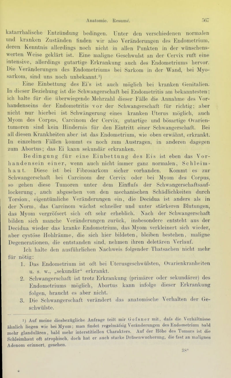 kataiTlialisclie Entzündung bedingen. Unter den verschiedenen normalen und kranken Zuständen finden Avir also Veränderungen des P^ndometrium, deren Kenntnis allerdings noch nicht in allen Punkten in der wünschens- werten Weise geklärt ist. Eine maligne Geschwulst an der Cervix ruft eine intensive, allerdings gutartige Ei'krankung auch des Endometriums hervor. Die ^>ränderungen des Endometriums bei Sarkom in der Wand, bei Myo- sarkom, sind uns noch unbekannt.^) Eine Einbettung des Ei's ist auch möglich bei kranken (lenitalien. In dieser Beziehung ist die Schwangerschaft bei Endometritis am bekanntesten; ich halte für die überwiegende Mehrzahl dieser Fälle die Annahme des Vor- handenseins der Endometritis vor der Schwangerschaft für richtig; aber nicht nur hierbei ist Schwängerung eines kranken Uterus möglich, auch Myom des Corpus, Carcinom der Cervix, gutartige und bösartige Ovarien- tumoren sind kein Hindernis für den Eintritt einer Schwangerschaft. Bei all diesen Krankheiten aber ist das Endometrium, wie oben erwähnt, erkrankt. In einzelnen Fällen kommt es noch zum Austragen, in anderen dagegen zum Abortus; das Ei kann sekundär erkranken. Bedingung für eine Einbettung des Eis ist eben das Vor- handensein einer, wenn auch nicht immer ganz normalen. Sc h leim- h a u t. Diese ist bei Fibrosarkom sicher vorhanden. Kommt es zur Schwangerschaft bei Carcinom der Cervix oder bei Myom des Corpus, so gehen diese Tumoren unter dem Eintiufs der Schwangerschaftsauf- lockerung , auch abgesehen von den mechanischen Schädlichkeiten durch Torsion, eigentümliche Veränderungen ein, die Decidua ist anders als in der Norm, das Carcinom wächst schneller und unter stärkeren Blutungen, das Myom vergröfsert sich oft sehr erheblich. Nach der SchAvangerschaft bilden sich manche Veränderungen zurück, insbesondere entsteht aus der Decidua wieder das kranke Endometrium, das Myom verkleinert sich wieder, aber cystöse Hohlräume, die sich hier bildeten, bleiben bestehen, maligne Degenerationen, die entstanden sind, nehmen ihren deletären Verlauf. Ich halte den ausführlichen Nachweis folgender ThatSachen nicht mehr für nötig: 1. Das Endometrium ist oft bei Uterusgeschwülsten, Ovarienkranheiten u. s. w., „sekundär erkrankt. 2. Schwangerschaft ist trotz Erkrankung (primärer oder sekundärer) des Endometriums möglich, Abortus kann infolge dieser Erkrankung folgen, braucht es aber nicht. 3. Die Schwangerschaft verändert das anatomische Verhalten der Ge- schwülste. 1) Auf meine diesbezüghche Anfrage teilt mir Gefsner mit, dals die Verhältnisse ähnlicli liegen wie bei Myom; man findet regelmälsig Veränderungen des Endometrium bald mehr glandulären, bald mehr interstitiellen Charakters. Auf der Höhe des Tumors ist die Schleimhaut oft atrophisch, doch hat er auch starke Drüsenwucherung, die fast an malignes Adenom erinnert, gesehen. 88*