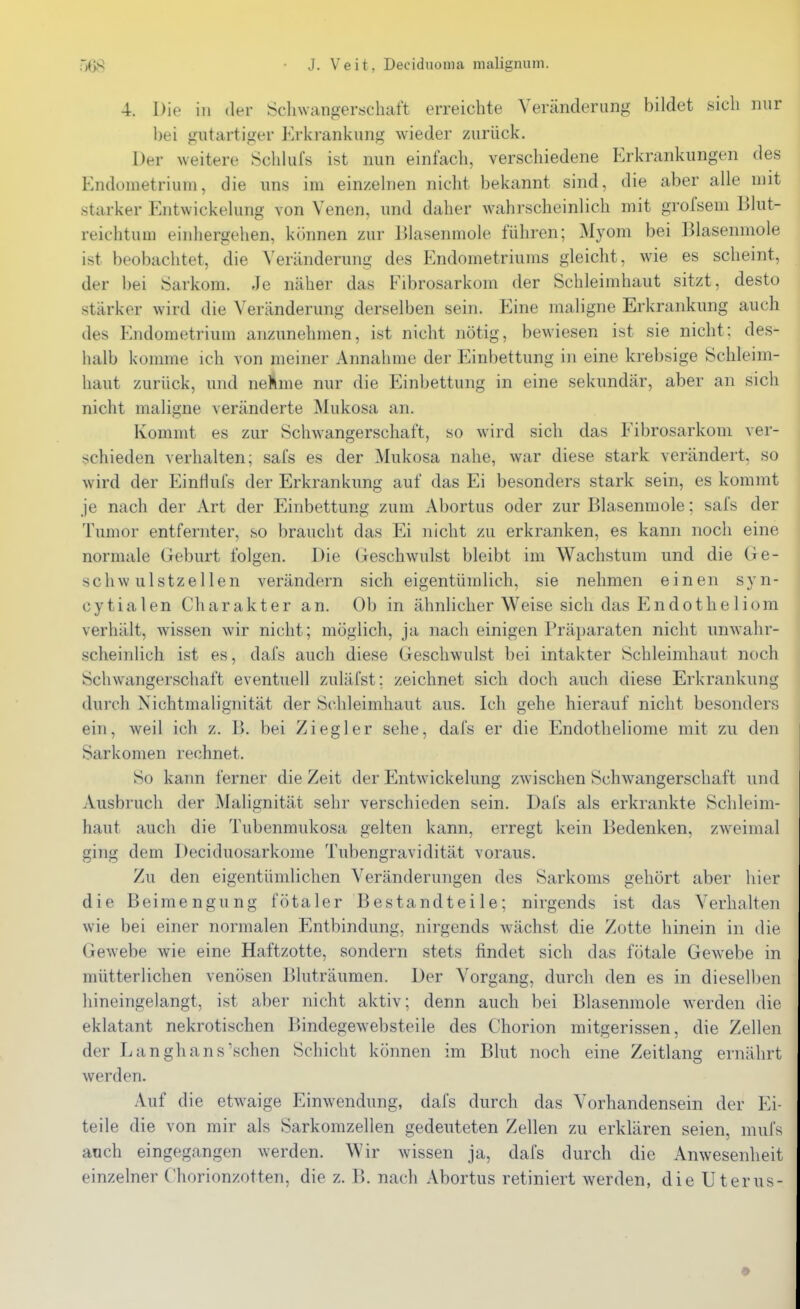 4. Die in der Scliwangerschaft erreichte Veränderung bildet sich nur bei gutartiger Erkrankung wieder zurück. Der weitere Schkifs ist nun einfach, verschiedene Erkrankungen des Endometrium, die uns im ein/.ehien nicht bekannt sind, die aber alle mit starker P]ntwickelung von Venen, und daher wahrscheinlich mit grofsem Blut- reichtuui einhergehen, können zur Dlasenmole führen; Myom bei Blasenmole ist beobachtet, die Veränderung des Endometriums gleicht, wie es scheint, der bei Sarkom. Je näher das Fibrosarkom der Schleimhaut sitzt, desto stärker wird die Veränderung derselben sein. Eine maligne Erkrankung auch des Endometrium anzunehmen, ist nicht nötig, bewiesen ist sie nicht; des- halb komme ich von meiner Annahme der Einbettung in eine krebsige Schleim- haut zurück, und neÄme nur die Einbettung in eine sekundär, aber an sich nicht maligne veränderte Mukosa an. Kommt es zur Schwangerschaft, so wird sich das Fibrosarkom ver- schieden verhalten; safs es der Mukosa nahe, war diese stark verändert, so wird der EinHufs der Erkrankung auf das Ei besonders stark sein, es kommt je nach der Art der ICinbettung zum Abortus oder zur Blasenmole; safs der Tumor entfernter, so braucht das Ei nicht zu erkranken, es kann noch eine normale Geburt folgen. Die Geschwulst bleibt im Wachstum und die Ge- schwulstzellen verändern sich eigentümlich, sie nehmen einen syn- cytialen Charakter an. Ob in ähnlicher Weise sich das EndotheHorn verhält, wissen wir nicht; möglich, ja nach einigen Präparaten nicht unwahr- scheinlich ist es, dafs auch diese Geschwulst bei intakter Schleimhaut noch Schwangerschaft eventuell zuläfst; zeichnet sich doch auch diese Erkrankung durch Nichtmalignität der Schleimhaut aus. Ich gehe hierauf nicht besonders ein, weil ich z. B. bei Ziegler sehe, dafs er die Endotheliome mit zu den Sarkomen rechnet. So kann ferner die Zeit der Entwickelung zwischen Schwangerschaft und Ausbruch der Malignität sehr verschieden sein. Dafs als erkrankte Schleim- haut auch die Tubenmukosa gelten kann, erregt kein Bedenken, zweimal ging dem Deciduosarkome Tubengravidität voraus. Zu den eigentümlichen Veränderungen des Sarkoms gehört aber hier die Beimengung fötaler Bestandteile; nirgends ist das Verhalten wie bei einer normalen Entbindung, nirgends wächst die Zotte hinein in die Gewebe wie eine Haftzotte, sondern stets findet sich das fötale Gewebe in mütterlichen venösen Bluträumen. Der Vorgang, durcli den es in dieselben hineingelangt, ist aber nicht aktiv; denn auch bei Blasenmole werden die eklatant nekrotischen Bindegewebsteile des Chorion mitgerissen, die Zellen der Langhans'sehen Schicht können im Blut noch eine Zeitlang ernährt werden. Auf die etwaige Einwendung, dafs durch das Vorhandensein der Ei- teile die von mir als Sarkomzellen gedeuteten Zellen zu erklären seien, mufs auch eingegangen werden. Wir wissen ja, dafs durch die Anwesenheit einzelner Chorionzotten, die z. B. nach Abortus retiniert werden, die Uterus-
