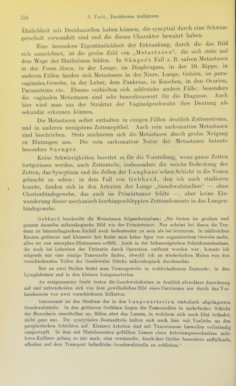 Ähnliclikeit mit Decidiiazellen haben können, die syncytial durch eine Schwan- gerschaft verwandelt sind und die diesen Charakter bewahrt haben. Eine besondere Eigentümlichkeit der Erkrankung, durch die das Bild sich auszeichnet, ist die grolse Zahl von „Metastasen, die sich stets auf dem Wege der Blutbahnen bilden. In Sängers Fall z. B. safsen Metastasen in der Fossa iliaca, in der Lunge, im Diaphragma, in der 10. Rippe, in anderen Fällen fanden sich Metastasen in der Niere, Lunge, Gehirn, im para- vaginalen Gewebe, in der Leber, dem Pankreas, in Knochen, in den Ovarien, l'arametrien etc. Ebenso verhielten sich zahlreiche andere Fälle; besonders die vaginalen Metastasen sind sehr bemerkenswert für die Diagnose. Auch hier wird man aus der Struktur der Vaginalgeschwulst ihre Deutung als sekundär erkennen können. Die Metastasen selbst enthalten in einigen Fällen deutlich Zottenstroma, und in anderen wenigstens Zottenepithel. Auch rein sarkomatöse Metastasen sind beschrieben. Stets zeichneten sich die Metastasen durch grofse Neigung zu Blutungen aus. Die rein sarkomatiise Natur der Metastasen betonte besonders Saenger. Keine Schwierigkeiten bereitet es für die Vorstellung, wenn ganze Zotten fortgerissen werden, auch Zottenteile, insbesonders die weiche Bedeckung der Zotten, das Syncytium und die Zellen der Langhans sehen Schicht in die Venen gebracht zu sehen; in dem Fall von Gebhard, den ich auch studieren konnte, fanden sich in den Arterien der Lunge ,,Geschwulstzellen — ohne Chorionbindegewebe, das auch im Primärtumor fehlte —, aber keine Ein- wanderung dieser mechanisch hierhingeschleppten Zottenelemente in das Lungen- bindegewebe. Gebhard beschreibt die Metastasen folgendermafsen: „Sie bieten im grofsen und ganzen dasselbe mikroskopische Bild wie der Primärtumor. Nur scheint bei ihnen die Ten- denz zu hämorrhagischem Zerfall noch bedeutender zu sein als bei letzterem. In zahlreichen Knoten gröfserer und kleinerer Art findet man keine Spur von organisiertem Gewebe mehr, alles ist von amorphen Blutmassen erfüllt. Auch in der hühnereigrofsen Scheidenmetastase, die noch bei Lebzeiten der Patientin durch Operation entfernt Avorden war, konnte ich nirgends nur eine einzige TumorzeHe finden, obwohl ich zu wiederholten Malen von den verschiedensten Teilen der Geschwulst Stücke mikroskopisch durchsuchte. Nur an zwei Stellen findet man Tumorgewebe in wohlerhaltenem Zustande: in den Lymphdrüsen und in den kleinen Lungenarterien. An erstgenannter Stelle treten die Geschwulstkeime in deutlich alveolärer Anordnung auf und unterscheiden sich von dem gewöhnlichen Bild eines Carcinoms nur durch das Vor- handensein von zwei verschiedenen Zellarfen. Interessant ist das Studium der in den Lungenarterien embolisch abgelagerten Geschwulstteile. In den gröi'seren Gefäfsen liegen die Turaorzellen in mehrfacher Schicht der Muscularis unmittelbar an, füllen aber das Lumen, in welchem sich noch Blut befindet, nicht ganz aus. Die syncytialen Bestandteile halten sich auch hier mit Vorliebe an den peripherischen Schichten auf. Kleinere Arterien sind mit Tumormasse bisweilen vollständig ausgestopft. In dem mit Blutelementen gefüllten Lumen eines Arterienquerschnittes mitt- leren Kalibers gelang es mir auch, eine vereinzelte, durch ihre Gröfse besonders auffallende, offenbar auf dem Transport befindliche Geschwulsfzelle zu erblicken.