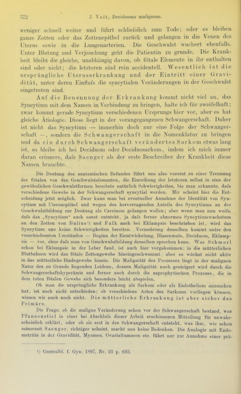 weniger schnell weiter und führt schlielslich zum Tode; oder es bleiben ganze Zotten oder das /ottenei)ithel zurück und gelangen in die Venen des Uterus sowie in die lAuigenarterien. Die Geschwulst wuchert ebenfalls. Unter Blutung und Verjauchung gelit die Patientin zu gründe. Die Krank- heit bleibt die gleiche, unabhängig davon, ob fötale Elemente in ihr enthalten sind oder nicht; die letzteren sind rein accidentell. Wesentlich ist die ursprüngliche Uteruserkrankung und der Eintritt einer Gravi- dität, unter deren Einflufs die syncytialen Veränderungen in der Geschwulst eingetreten sind. Auf die Benennung dci- Erkrankung kommt nicht viel an, das Syncytium mit dem Namen in Verbindung zu bringen, halte ich für zweifelhaft; zwar kommt gerade Syncytium verschiedenen Ursprungs hier vor, aber es hat gleiche Ätiologie. Diese liegt in der vorangegangenen ISchwangerschaft. Daher ist nicht das Syncytium — immerhin doch nur eine Folge der Schwanger- schaft —, sondern die Schwangerschaft in die Nomenklatur zu bringen und da ein durch Schwangerschaft verändertes Sarkom etw\as lang ist, so bleibe ich bei Deciduom oder Deciduosarkom, indem ich mich immer daran erinnere, dafs Sa enger als der erste Beschreiber der Krankheit diese Namen brauchte. Die Deutung des anatomischen Befundes führt uns also vorerst zu einer Trennung der fötalen von den Geschwulstelementen, die Einreiliung der letzteren selbst in eine der gewöhnlichen GeschAvulstformen bereitete natürlich Schwierigkeiten, bis man erkannte, dal's verschiedene Gewebe in der Schwangerschaft syncytial werden. Mir scheint hier die Ent- scheidung jetzt möglich. Zwar kann man bei eventueller Annahme der Identität von Syn- cytium mit Uterusepithel und wegen des hervorragenden Anteils des Syncytiums an der Geschwulstbildung zur Deutung als Carcinom gelangen wollen; aber wenn man nun weifs, dafs das „Syncytium auch sonst entsteht, ja dafs ferner abnormes Syncytiumwachstum an den Zotten von Bulius') und Falk auch bei Eklampsie beschrieben ist, wird das Syncytium uns keine Schwierigkeiten bereiten. Vermehrung desselben kommt unter den verschiedensten Umständen — Beginn der Eientwickelung, Blasenmole, Deciduom, Eklamp- sie — vor, ohne dafs man von Geschwulstbildung desselben sprechen kann. Was Schmor 1 schon bei Eklampsie in der Leber fand, ist auch hier vorgekommen: in die mütterlichen Blutbahnen wird das fötale Zottengewebe hineingeschwemmt, aber es wächst nicht aktiv in das mütterliche Bindegewebe hinein. Die Malignität des Prozesses liegt in der malignen Natur des zu Grunde liegenden Leidens, dessen Malignität noch gesteigert wird durch die Schwangerschaftshyperämie und ferner auch durch die saprophytischen Prozesse, die in dem toten fötalen Gewebe sich besonders leicht abspielen. Ob man die ursprüngliche Erkrankung als Sarkom oder als Endotheliom anzusehen hat, ist noch nicht entschieden; ob verschiedene Arten des Sarkoms vorliegen können, wissen wir auch noch nicht. Die mütterliche Erkrankung ist aber sicher das Primäre. Die Frage, ob die maligne Veränderung schon vor der Schwangerschaft bestand, was Pfannenstiel in einer bei Abschlufs dieser Arbeit erschienenen Mitteilung für unwahr- scheinlich erklärt, oder ob sie erst in der- Schwangerschaft entsteht, was ihm, Avie schon seinerzeit Saenger, richtiger scheint, macht uns keine Bedenken. Die Analogie mit Endo- metritis in dtr Gravidität, Myomen. Ovarialtumoren etc. führt nur zur Annahme einer nrä- 1) Centralbl. f. Gyn. 1897. Nr. 2B p. 693.