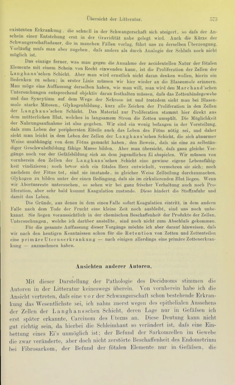 existenten Erkrankung, die schnell in der Schwangerschaft sich steigert, .so dafs der An- schem einer Entstehung erst in der Gravidität nahe gelegt wird. Auch die Kürze der Schwangerschaftsdauer, die in manchen Fällen vorlag, führt uns zu derselben Oberzeugung. Vorläufig muls man aber zugeben , dafs anders als durch Analogie der Schlufs noch nicht möglich ist. Das einzige ferner, was man gegen die Annahme der accidentellen Natur der fötalen Elemente mit einem Schein von Recht einwenden kann, ist die Proliferation der Zellen der Langhaus'schen Schicht. Aber man wird ernstlich nicht daran denken wollen, hierin ein Bedenken zu sehen; in erster Linie müssen wir hier wieder an die Blasenmole erinnern. Man möge eine Auffassung derselben haben, wie man will, man wird den M ar c h and sehen Untersuchungen entsprechend objektiv daran festhalten müssen, dafs das Zottenbindegewebe und das Syncytium auf dem Wege der Nekrose ist und trotzdem sieht man bei Blasen- mole starke Mitosen, Glykogenbildung, kurz alle Zeichen der Proliferation in den Zellen der Langhaus'schen Schicht. Das Material zur Proliferation stammt hier direkt aus dem mütterlichen Blut, welches in langsamem Strom die Zotten umspült. Die Möglichkeit der Nahrungsaufnahme ist also gegeben. Wir sind ein wenig befangen in der Vorstellung, dafs zum Leben der periphersten Eiteile auch das Leben des Fötus nötig sei, und daher sieht man leicht in dem Leben der Zellen der Langhaus'schen Schicht, die sich abnormer Weise unabhängig von dem Fötus gemacht haben, den Beweis, dafs sie eine zu selbstän- diger Geschwulstbildung fähige Masse bilden. Aber man übersieht, dafs ganz gleiche Vor- gänge noch vor der Gefäfsbildung sich an dem jugendlichen Ei abspielen. Wir müssen von vornherein den Zellen der Langhaus'schen Schicht eine gewisse eigene Lebensfähig- keit vindizieren; noch bevor sich ein fötales Herz entwickelt, vermehren sie sich; noch nachdem der Fötus tot, sind sie imstande, in gleicher Weise Zellteilung durchzumachen. Glykogen zu bilden unter der einen Bedingung, dafs sie im cirkulierenden Blut liegen. Wenn wir Abortusreste untersuchen, so sehen wir bei ganz frischer Verhaltung auch noch Pro- liferation, aber sehr bald kommt Koagulation zustande. Diese hindert die Stoffzufuhr und damit das Leben. Die Gründe, aus denen in dem einen Falle sofort Koagulation eintritt, in dem andern Falle nach dem Tode der Frucht eine kleine Zeit noch ausbleibt, sind uns noch unbe- kannt. Sie liegen voraussichtlich in der chemischen Beschaffenheit der Produkte der Zellen. Untersuchungen, welche ich darüber anstellte, sind noch nicht zum Abschluls gekommen. Für die gesamte Auffassung dieser Vorgänge möchte ich aber darauf hinweisen, dafs wir nach den heutigen Kenntnissen schon für die Retention von Zotten und Zottenteilen eine pr im äre U ter u se rkr a nkun g — nach einigen allerdings eine primäre Zottenerkran- kung — anzunehmen haben. Ansichten anderer Antoreii. ^tit dieser Darstellung der Pathologie des Deciduoms stimmen die Autoren in der Litteratur keineswegs überein. Von vornherein habe icli die Ansicht vertreten, dafs eine vor der Schwangerschaft schon bestehende Erkran- kung das Wesentlichste sei, ich nahm zuerst wegen des epithelialen Aussehens der Zellen der Langhans sehen Schicht, deren Lage nui' in GefilCsen ich erst später erkannte, Carcinom des Uterus an. Diese Deutung kann nicht gut richtig sein, da hierbei die Schleimhaut so verändert ist, dafs eine Ein- bettung eines Eis unmöglich ist; der Befund der Sarkom/eilen im Gewebe die zwar veränderte, aber doch nicht zerstörte Beschaffenheit des Endometrium bei Fibrosarkom, der Befund der fötalen Elemente nur in Gefäfsen, die