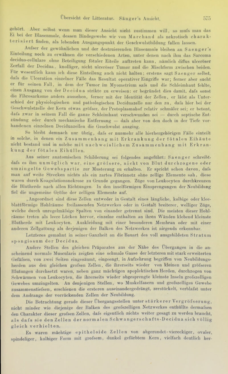 gehört. Aber selbst wenn man dieser Ansiclit niclit zustimmen will, so muls man das hl bei der Blasenmole, dessen Bindegewebe wir von Marc band als nekrotisch charak- terisiert finden, als lebenden Ausgangspunkt der Geschwulstbildung fallen lassen. Aufser der gewöhnlichen und der destruierenden Blasenmole bleiben an Sa eng er's Einteilung noch zu erwähnen die verschiedenen Arten, unter denen nach ihm das Sarcoma deciduo-cellulare ohne Beteiligung fötaler Eiteile auftreten kann, nämlich diffus ulceröser Zerfall der Decidua. knolliger, nicht ulceröser Tumor nnd die Mischform zwischen beiden. Für wesentlich kann ich diese Einteilung auch nicht halten; erstens sagtSaenger selbst, dafs die Ulceration einzelner Fälle das Resultat operativer Eingriffe war; ferner aber sucht er für seinen Fall, in dem der Tumor im Myometrium sais und die Schleimhaut fehlte, einen Ausgang von der Decidua strikte zu erweisen: er begründet dies damit, daCs sonst tlie Fibrosarkome anders aussehen, ferner mit der Identität der Zellen, er läi'st als Unter- schied der physiologischen und pathologischen Deciduazelle nur den zu, dafs hier bei der Geschwulstzelle der Kern etwas gröfser. der Protoplasmahof relativ schmäler sei; er betont, dals zwar in seinem Fall die ganze Schleimhaut verschwunden sei — durch septische Ent- zündung oder durcii mechanische Entfernung — dals aber von den doch in der Tiefe vor- handenen einzelnen Deciduazellen die Geschwulst ausging. So bleibt demnach nur übrig, dals er nunmehr alle hierhergehörigen Fälle einteilt in solche, in denen ein Zusammenhang mit Erkrankung der fötalen Eihäute nicht bestand und in solche mit nachweislichem Zusammenhang mit Erkran- kung der fötalen Ei hüllen. Aus seiner anatomischen Schilderung sei folgendes angeführt: Sa eng er schreibt? dafs es ihm unmöglich war, eine grölsere, nicht von Blut durchzogene oder umzingelte Gewebspartie zur Musterung zu erhalten. Er spiicht schon davon, dafs man auf weite Strecken nichts als ein zartes Fibrinnetz ohne zellige Elemente sah, die.se waren durch Koagulationsnekrose zu Grunde gegangen. Züge von Leukocyten durchkreuzen die Blutherde nach allen Richtungen. In den inselförmisen Einsprengungen der Neubildung fiel die ungemeine Gröfse der zelligen Elemente auf. „Angeordnet sind diese Zellen entweder in Gestalt eines längliche, kolhige oder klee- blattfönnige Hohlräume freilassenden Netzwerkes oder in Gestalt breiterer, welliger Züge, welche durch unregelmäl'sige Spalten von einander getrennt sind. Die meisten dieser Hohl- räume treten als leere Lücken hervor, einzelne enthalten an ihren Wänden klebend kleinste Blutherde mit Leukocyten. Auskleidung mit einer besonderen Membran oder mit einer anderen Zellgattung als derjenigen der Balken des Netzwerkes ist nirgends erkennbar. Letzteres gemahnt in seiner Ganzheit an die Bauart des voll ausgebildeten Stratum spongiosum der Decidua. Andere Stellen des gleichen Präparates aus der Nähe des Uberganges in die an- scheinend normale Muscularis zeigten eine schmale Gasse der letzteren mit stark erweiterten Gefäfsen, von zAvei Seiten eingesäumt, eingeengt, in Aufzehrung begriffen von Neubildungs- herden aus den gleichen grofsen Zellen, die ihrerseits wieder von kleinen und gröfseren Blutungen durchsetzt Avaren, neben ganz mächtigen apoplektischen Herden, durchzogen von Schwärmen von Leukocyten, die ihrerseits wieder abgesprengte kleinste Inseln grol'szelligen Gewebes umzingelten. An denjenigen Stellen, wo Mu.skelfasern und grofszelliges Gewebe zusammenstiefsen, erschienen die ersteren auseinandergedrängt, zerstückelt, verblafst unter dem Andränge der vorrückenden Zellen der Neubildung. Die Betrachtung gerade dieser Übergangsstellen unter stärkerer Vergröfserung, nicht minder wie diejenige der Balken des grofszelligen NetzAverkes enthüllte dermafsen <leu Charakter dieser grofsen Zellen, dafs eigentlich nichts weiter gesagt zu werden braucht, als dafs sie den Zellen d er n or m al en S ch w ange r s ch a f ts-D e ci d u a s i ch völ lig gleich verhielten. Es waren mächtige epitheloide Zellen von abgerundet-viereckiger, ovaler, spindeliger, kolbiger Form mit grofsem, dunkel gefärbtem Kern, vielfach deutlich her-