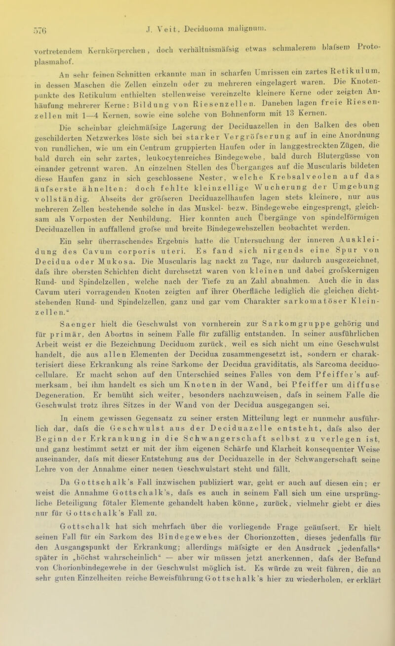 -,7G J. Veit. Deciduoina inaligmim. vurtietendeni Keinkr.ipeic-lien , doch vevhältnisinälsig etwas schmalerem blalsem Proto- plasniahof. An sehr feinen Sdinitten erkannte man in scharfen Umrissenein zartes Retikulum, in dessen Maschen die Zellen einzeln oder zu mehreren eingelagert waren. Die Knoten- punkte des Ketikulum enthielten stellenweise vereinzelte kleinere Kerne oder zeigten An- häufung mehrerer Kerne: Bildung von Riesenzellen. Daneben lagen freie Riesen- zellen mit 1—4 Kernen, sowie eine solche von Bohnenform mit 13 Kernen. Die scheinbar gleichmäfsige Lagerung der Deciduazellen in den Balken des oben geschilderten Netzwerkes löste sich bei starker Vergröfserung auf in eine Anordnung von rundlichen, wie um ein Centrum gruppierten Haufen oder in langgestreckten Zügen, die bald durch ein sehr zartes, leukocytenreiches Bindegewebe, bald durch Blutergüsse von einander getrennt waren. An einzelnen Stellen des Überganges auf die Muscularis bildeten diese Haufen ganz in sich geschlossene Nester, aveiche Krebsalveolen auf das äufserste ähnelten: doch fehlte kleinzellige Wucherung der Umgebung vollständig. Abseits der gröfseren Deciduazellhaufen lagen stets kleinere, nur aus mehreren Zellen bestehende solche in das Muskel- bezw. Bindegewebe eingesprengt, gleich- sam als Vorposten der Neubildung. Hier konnten auch Übergänge von spindelförmigen Deciduazellen in auffallend grofse und breite Biudegewebszellen beobachtet vrerden. Ein sehr überraschendes Ergebnis hatte die Untersuchung der inneren Au s kl ei- dung des Cavum corporis uteri. Es fand sich nirgends eine Spur von Decidua oder Mukosa. Die Muscularis lag nackt zu Tage, nur dadurch ausgezeichnet, dafs ihre obersten Schichten dicht durchsetzt waren von kleinen und dabei grofskernigen Rund- und Spindelzellen, welche nach der Tiefe zu an Zahl abnahmen. Auch die in das Cavum uteri vorragenden Knoten zeigten auf ihrer Oberfläche lediglich die gleichen dicht- stehenden Rund- und Spindelzellen, ganz und gar vom Charakter sar komatös er Klein- Zellen. Sa eng er hielt die Geschwulst von vornherein zur Sarkom gruppe gehörig und für primär, den Abortus in seinem Falle für zufällig entstanden. In seiner ausführlichen Arbeit weist er die Bezeichnung Deciduom zurück, weil es sich nicht um eine Geschwulst handelt, die aus allen Elementen der Decidua zusammengesetzt ist, sondern er charak- terisiert diese Erkrankung als reine Sarkome der Decidua graviditatis, als Sarcoma deciduo- cellulare. Er macht schon auf den Unterschied seines Falles von dem Pfeiffer's auf- merksam, bei ihm handelt es sich um Knoten in der Vi^and, bei Pfeiffer um diffuse Degeneration. Er bemüht sich weiter, besonders nachzuweisen, daCs in seinem Falle die Geschwulst trotz ihres Sitzes in der Wand von der Decidua ausgegangen sei. In einem gewissen Gegensatz zu seiner ersten Mitteilung legt er nunmehr ausführ- lich dar, dafs die Geschwulst aus der Deciduazelle entsteht, dafs also der Beginn der Erkrankung in die S c h w^ a n ge r s ch a f t selbst zu verlegen ist, und ganz bestimmt setzt er mit der ihm eigenen Schärfe und Klarheit konsequenter Weise auseinander, dal's mit dieser Entstehung aus der Deciduazelle in der Schwangerschaft seine Lehre von der Annahme einer neuen Geschwulstart steht und fällt. Da Gott Schalk's Fall inzwischen publiziert war, geht er auch auf diesen ein; er weist die Annahme Gottschalk's, dafs es auch in seinem Fall sich um eine ursprüng- liche Beteiligung fötaler Elemente gehandelt haben könne, zurück, vielmehr giebt er dies nur für Gottschalk's Fall zu. Gott Schalk hat sich mehrfach über die vorliegende Frage geäufsert. Er hielt seinen Fall für ein Sarkom des Bindegewebes der Chorionzotten, dieses jedenfalls für den Ausgangspunkt der Erkrankung: allerdings mäfsigte er den Ausdruck ,jedenfalls später in „höchst wahrscheinlich — aber wir müssen jetzt anerkennen, dafs der Befund von Chorionbindegewel»e in der Geschwulst möglich ist. Es würde zu weit führen, die an sehr guten Einzelheiten reiche Beweisführung G ott Schälk's hier zu wiederholen, er erklärt