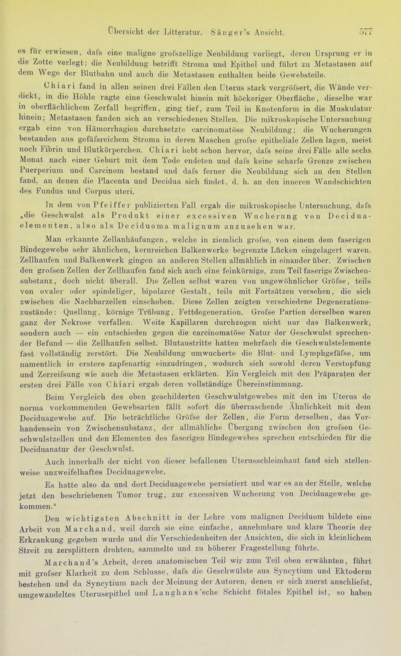 es für erwiesen, dal's eine maligne grolszeUige Neubihlung vorliegt, deren Ursprung er in die Zotte verlegt; die Neubildung betrittt Stroma und Epithel und führt zu Metastasen auf dem Wege der Blutbahn und auch die Metastasen enthalten beide Gewebsteile. Chiari fand in allen seinen drei Fällen den Uterus stark vergröl'sert, die Wände ver- dickt, in die Höhle ragte eine Geschwulst hinein mit höckeriger Oberfläche, dieselbe war in oberflächlichem Zerfall begriffen, ging tief, zum Teil in Knotenform in die Muskulatur hinein; Metastasen fanden sich an verschiedeneu Stellen. Die mikroskopische Untersuchung ergab eine von Hämorrhagien durchsetzte carcinomatöse Neubildung; die Wucherungen bestanden aus gefäfsreichem Stroma in deren Maschen grofse epitheliale Zellen lagen, meist noch Fibrin und Blutkörperchen. Chiari hebt schon hervor, dal's seine drei Fälle alle sechs Monat nach einer Geburt mit dem Tode endeten und dafs keine scharfe Grenze zwischen Puerperium und Carcinom bestand und dal's ferner die Neubildung sich an den Stellen fand, an denen die Placenta und Decidua sich findet, d. h. an den inneren Wandschichten des Fundus und Corpus uteri. In dem von Pfeiffer publizierten Fall ergab die mikroskopische Untersuchung, dafs „die Geschwulst als Produkt einer excessiven Wucherung von Decidua- elementen, also als Deciduoma malignum anzusehen war. Man erkannte Zellanhäufungen, welche in ziemlich grolse, von einem dem faserigen Bindegewebe sehr ähnlichen, kernreichen Balkenwerke begrenzte Lücken eingelagert waren. Zellhaufen und Balkenwerk gingen an anderen Stellen allmählich in einander über. Zwischen den grofsen Zellen der Zellhaufen fand sich auch eine feinkörnige, zum Teil faserige Zwischen- substanz , doch nicht überall. Die Zellen selbst waren von ungewöhnlicher Gröfse, teils von ovaler oder spindeliger, bipolarer Gestalt, teils mit Fortsätzen versehen, die sich zwischen die Nachbarzellen einschoben. Diese Zellen zeigten verschiedene Degenerations- zustände: Quellung, körnige Trübung, Fettdegeneration. Grofse Partien derselben waren ganz der Nekrose verfallen. Weite Kapillaren durchzogen nicht nur das Balkenwerk, sondern auch — ein entschieden gegen die carcinomatöse Natur der Geschwulst sprechen- der Befund — die Zellhaufen selbst. Blutaustritte hatten mehrfach die Geschwulstelemente fast vollständig zerstört. Die Neubildung umwucherte die Blut- und Lymphgefäfse, um namentlich in erstere zapfenartig einzudringen, wodurch sich sowohl deren Verstopfung und Zerreifsung wie auch die Metastasen erklärten. Ein Vergleich mit den Präparaten der ersten drei Fälle von Chiari ergab deren vollständige Übereinstimmung. Beim Vergleich des oben geschilderten Geschwulstgewebes mit den im Uterus de norma vorkommenden Gewebsarten fällt sofort die überraschende Ähnlichkeit mit dem Deciduagewebe auf. Die beträchtliche Gröfse der Zellen, die Form derselben, das Vor- handensein von Zwischensubstanz, der allmähliche Übergang zwischen den grofsen Ge- schwulstzellen und den Elementen des faserigen Bindegewebes sprechen entschieden für die Deciduanatur der Geschwulst. Auch innerhalb der nicht von dieser befallenen Uterusschleimliaut fand sich stellen- weise unzweifelhaftes Deciduagewebe. Es hatte also da und dort Deciduagewebe persistiert und war es an der Stelle, welche jetzt den beschriebenen Tumor trug, zur excessiven Wucherung von Deciduagewebe ge- kommen. Den wichtigsten Abschnitt in der Lohre vom malignen Deciduom bildete eine Arbeit von Marchand, weil durch sie eine einfache, annehmbare und klare Theorie der Erkrankung gegeben wurde und die Verschiedenheiten der Ansichten, die sich in kleinlichem Streit zu zersplittern drohten, sammelte und zu höherer Fragestellung führte. Marchand's Arbeit, deren anatomischen Teil wir zum Teil oben erwähnten, führt mit grofser Klarheit zu dem Schlüsse, dafs die Geschwülste aus Syncytium und Ektoderm bestehen und da Syncytium nach der Meinung der Autoren, denen er sich zuerst anschliefst, um<^ewandeltes Uterusepithel und Langhans'sehe Schicht fötales Epithel ist, so haben