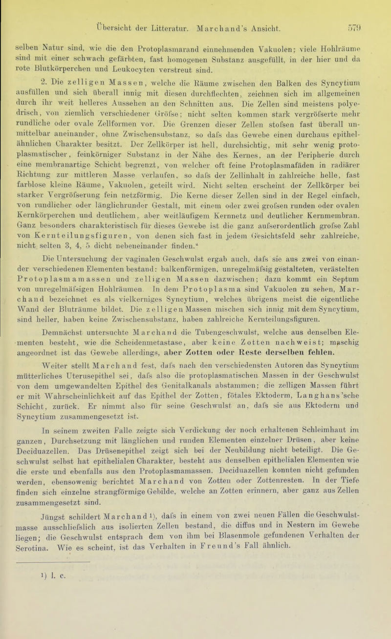 selben Natur sind, wio die den Protoplasniarand eiiinelnnenden Vakuolen; viele Hühlriiunic sind mit einer schwach gefärbten, fast homogenen Substanz ausgefüllt, in der hier und da rote Blutkörperchen und Leukocyten verstreut sind. 2. Die zelligen Massen, welche die Räume zwischen den Balken des Syncytium ausfüllen und sich überall innig mit diesen durchflechten, zeichnen sich im allgemeinen durch ihr weit helleres Aussehen an den Schnitten aus. Die Zellen sind meistens polye- drisch, von ziemlich verschiedener Gröfse; nicht selten kommen stark vergröfserte mehr rundliche oder ovale Zellformen vor. Die Grenzen dieser Zellen stofsen fast überall un- mittelbar aneinander, ohne Zwischensubstanz, so dal's das Gewebe einen durchaus epithel- ähnlichen Charakter besitzt. Der Zellkörper ist hell, durchsichtig, mit sehr wenig proto- plasmatischer. feinkörniger Substanz in der Nähe des Kernes, an der Peripherie durch eine membranartige Schicht begrenzt, von welcher oft feine Protoplasmafäden in radiärer Richtung zur mittleren Masse verlaufen, so daCs der Zellinhalt in zahlreiche helle, fast farblose kleine Räume, Vakuolen, geteilt wird. Nicht selten erscheint der Zellkörper bei starker Vergröl'serung fein netzförmig. Die Kerne dieser Zellen sind in der Regel einfach, von rundlicher oder länglichrunder Gestalt, mit einem oder zwei grofsen runden oder ovalen Kernkörperchen und deutlichem, aber weitläufigem Kernnetz und deutlicher Kernmembran. Ganz besonders charakteristisch für dieses Gewebe ist die ganz aufserordentlich grofse Zahl von Kern t e ilun gsfiguren , von denen sich fast in jedem Gesichtsfeld sehr zahlreiche, nicht selten 3, 4, Ö dicht nebeneinander linden. Die Untersuchung der vaginalen Geschwulst ergab auch, dais sie aus zwei von einan- der verschiedenen Elementen bestand: balkenförmigen, unregelmäfsig gestalteten, verästelten Protoplasmamassen und zelligen Massen dazwischen; dazu kommt ein Septum von unregelmäl'sigen Hohlräumen In dem Protoplasma sind Vakuolen zu sehen, Mar- chand bezeichnet es als vielkerniges Syncytium, welches übrigens meist die eigentliche Wand der Bluträume bildet. Die z eil igen Massen mischen sich innig mit dem Syncytium, sind heller, haben keine Zwischensiibstanz, haben zahlreiche KeruteiUingsfigureu. Demnächst untersuchte Marchand die Tubeugeschwulst, welche aus denselben Ele- menten besteht, wie die Scheidenmetastase, aber keine Zotten nachweist; maschig angeordnet ist das Gewebe allerdings, aber Zotten oder Reste derselben fehlen. Weiter stellt Marchand fest, dafs nach den verschiedensten Autoren das Syncytium mütterliches Uterusepithel sei, dafs also die protoplasmatischen Massen in der Geschwulst von dem umgewandelten Epithel des Genitalkanals abstammen; die zelligen Massen führt er mit Wahrscheinlichkeit auf das Epithel der Zotten, fötales Ektoderm, Langhans'sehe Schicht, zurück. Er nimmt also für seine Geschwulst an, dais sie aus Ektoderm und Syncytium zusammengesetzt ist. In seinem zweiten Falle zeigte sich Verdickung der noch erhaltenen Schleimhaut im ganzen, Durchsetzung mit länglichen und runden Elementen einzelner Drüsen, aber keine Deciduazellen. Das Drüsenepithel zeigt sich bei der Neubildung nicht beteiligt. Die Ge- schwulst selbst hat epithelialen Charakter, l)esteht aus denselben epithelialen Elementen Avie die erste und ebenfalls aus den Protoplasmamassen. Deciduazellen konnten nicht gefunden Averden, ebensowenig berichtet Marchand von Zotten oder Zottenresten. In der Tiefe finden sich einzelne strangförmige Gebilde, welche an Zotten erinnern, aber ganz aus Zellen zusammengesetzt sind. Jüngst schildert Marchand i), dais in einem von zwei neuen Fällen die Geschwulst- masse ausschliefslich aus isolierten Zellen bestand, die diffus und in Nestern im Gewebe liegen; die Geschwulst entsprach dem von ihm bei Blasenmole gefundenen Verhalten der Serotina. Wie es scheint, ist das Verhalten in Freund's Fall ähnlich.